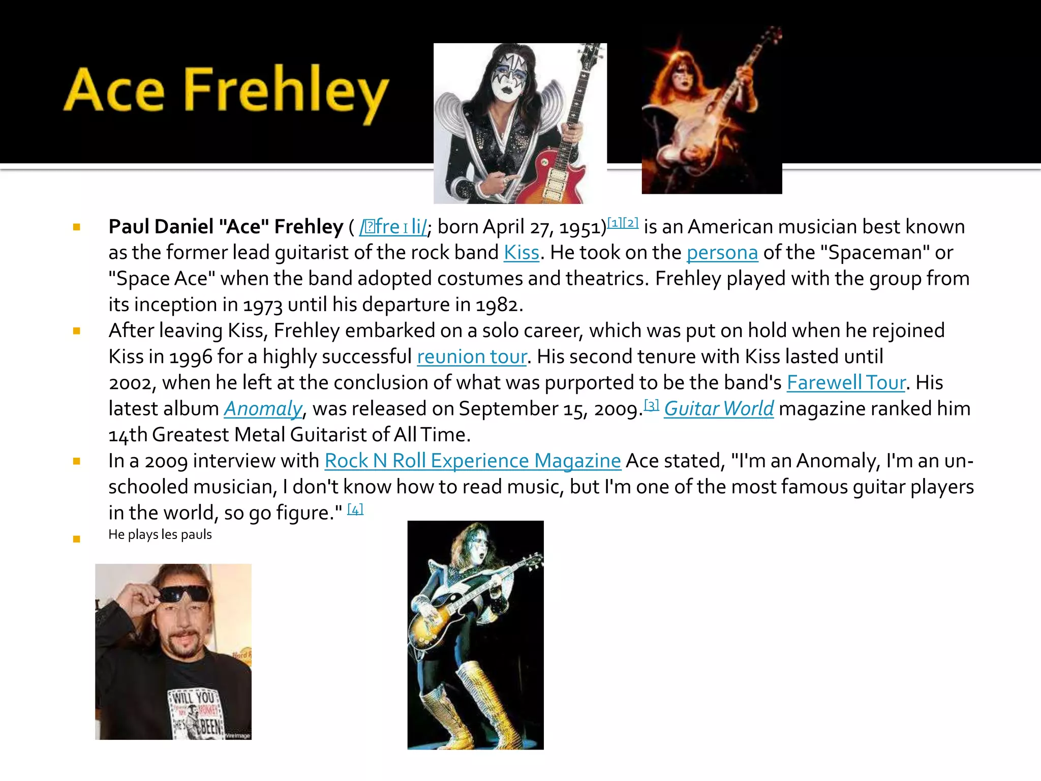    Paul Daniel "Ace" Frehley ( /ˈ   freɪli/; born April 27, 1951)[1][2] is an American musician best known
    as the former lead guitarist of the rock band Kiss. He took on the persona of the "Spaceman" or
    "Space Ace" when the band adopted costumes and theatrics. Frehley played with the group from
    its inception in 1973 until his departure in 1982.
   After leaving Kiss, Frehley embarked on a solo career, which was put on hold when he rejoined
    Kiss in 1996 for a highly successful reunion tour. His second tenure with Kiss lasted until
    2002, when he left at the conclusion of what was purported to be the band's Farewell Tour. His
    latest album Anomaly, was released on September 15, 2009.[3] Guitar World magazine ranked him
    14th Greatest Metal Guitarist of All Time.
   In a 2009 interview with Rock N Roll Experience Magazine Ace stated, "I'm an Anomaly, I'm an un-
    schooled musician, I don't know how to read music, but I'm one of the most famous guitar players
    in the world, so go figure." [4]
   He plays les pauls
 