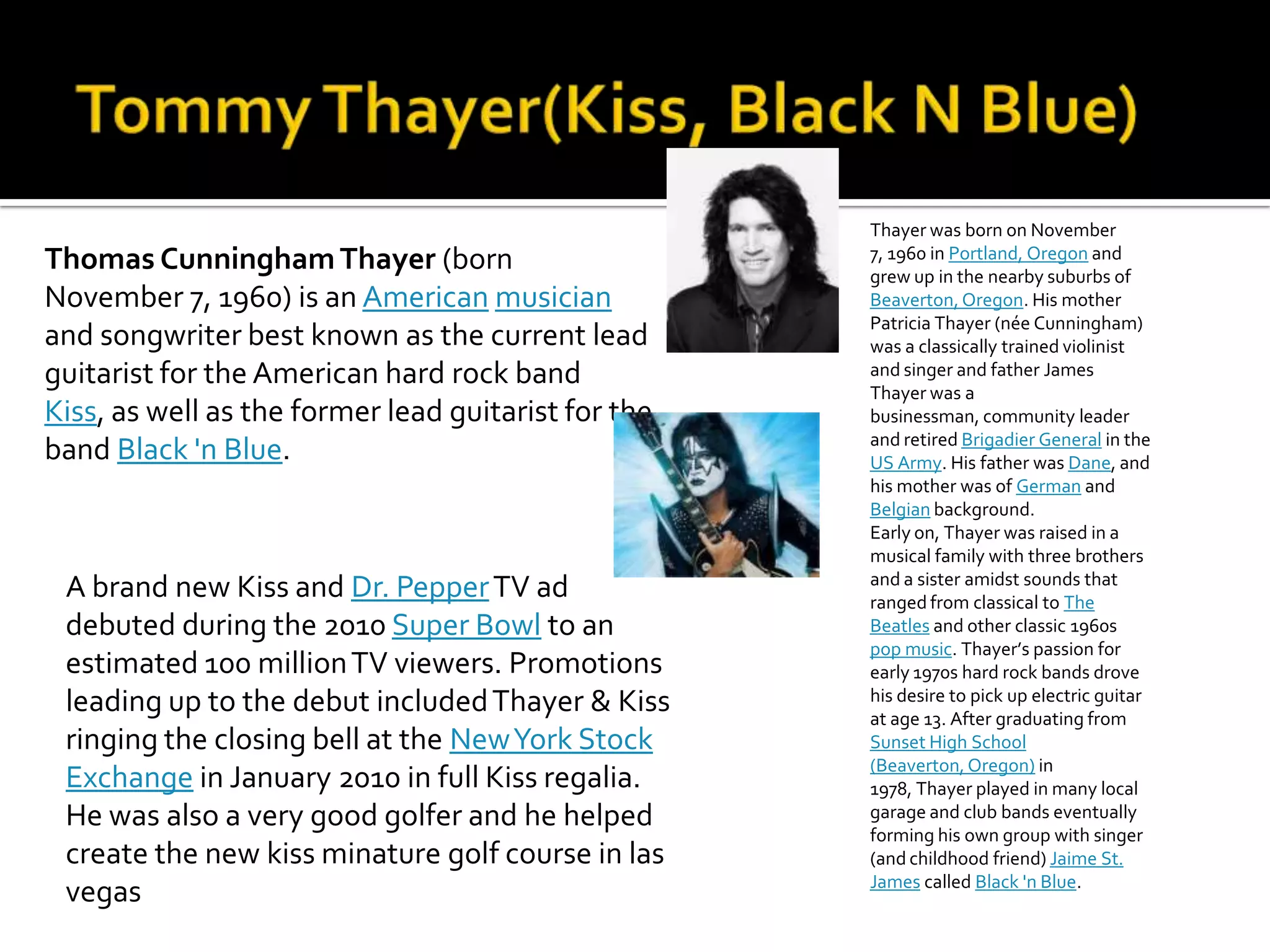 Thayer was born on November
Thomas Cunningham Thayer (born                       7, 1960 in Portland, Oregon and
                                                     grew up in the nearby suburbs of
November 7, 1960) is an American musician            Beaverton, Oregon. His mother
                                                     Patricia Thayer (née Cunningham)
and songwriter best known as the current lead        was a classically trained violinist
guitarist for the American hard rock band            and singer and father James
                                                     Thayer was a
Kiss, as well as the former lead guitarist for the   businessman, community leader
                                                     and retired Brigadier General in the
band Black 'n Blue.                                  US Army. His father was Dane, and
                                                     his mother was of German and
                                                     Belgian background.
                                                     Early on, Thayer was raised in a
                                                     musical family with three brothers
                                                     and a sister amidst sounds that
 A brand new Kiss and Dr. Pepper TV ad               ranged from classical to The
 debuted during the 2010 Super Bowl to an            Beatles and other classic 1960s
                                                     pop music. Thayer’s passion for
 estimated 100 million TV viewers. Promotions        early 1970s hard rock bands drove
 leading up to the debut included Thayer & Kiss      his desire to pick up electric guitar
                                                     at age 13. After graduating from
 ringing the closing bell at the New York Stock      Sunset High School
                                                     (Beaverton, Oregon) in
 Exchange in January 2010 in full Kiss regalia.      1978, Thayer played in many local
 He was also a very good golfer and he helped        garage and club bands eventually
                                                     forming his own group with singer
 create the new kiss minature golf course in las     (and childhood friend) Jaime St.
                                                     James called Black 'n Blue.
 vegas
 
