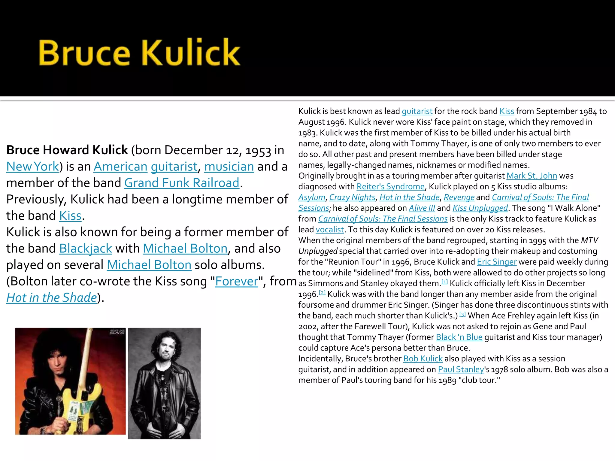 Kulick is best known as lead guitarist for the rock band Kiss from September 1984 to
                                                     August 1996. Kulick never wore Kiss' face paint on stage, which they removed in
                                                     1983. Kulick was the first member of Kiss to be billed under his actual birth
                                                     name, and to date, along with Tommy Thayer, is one of only two members to ever
Bruce Howard Kulick (born December 12, 1953 in do so. All other past and present members have been billed under stage
New York) is an American guitarist, musician and a names, legally-changed names, nicknames or modified names.
                                                     Originally brought in as a touring member after guitarist Mark St. John was
member of the band Grand Funk Railroad.              diagnosed with Reiter's Syndrome, Kulick played on 5 Kiss studio albums:
Previously, Kulick had been a longtime member of Asylum, Crazy Nights, Hot in the Shade, Revenge and Carnival of Souls: The Final
                                                     Sessions; he also appeared on Alive III and Kiss Unplugged. The song "I Walk Alone"
the band Kiss.                                       from Carnival of Souls: The Final Sessions is the only Kiss track to feature Kulick as
Kulick is also known for being a former member of lead vocalist. To this day Kulick is featured on over 20 Kiss releases.
                                                     When the original members of the band regrouped, starting in 1995 with the MTV
the band Blackjack with Michael Bolton, and also Unplugged special that carried over into re-adopting their makeup and costuming
played on several Michael Bolton solo albums.        for the "Reunion Tour" in 1996, Bruce Kulick and Eric Singer were paid weekly during
                                                     the tour; while "sidelined" from Kiss, both were allowed to do other projects so long
(Bolton later co-wrote the Kiss song "Forever", from as Simmons and Stanley okayed them.[1] Kulick officially left Kiss in December
                                                     1996.[2] Kulick was with the band longer than any member aside from the original
Hot in the Shade).                                   foursome and drummer Eric Singer. (Singer has done three discontinuous stints with
                                                     the band, each much shorter than Kulick's.) [3] When Ace Frehley again left Kiss (in
                                                     2002, after the Farewell Tour), Kulick was not asked to rejoin as Gene and Paul
                                                     thought that Tommy Thayer (former Black 'n Blue guitarist and Kiss tour manager)
                                                     could capture Ace's persona better than Bruce.
                                                     Incidentally, Bruce's brother Bob Kulick also played with Kiss as a session
                                                     guitarist, and in addition appeared on Paul Stanley's 1978 solo album. Bob was also a
                                                     member of Paul's touring band for his 1989 "club tour."
 