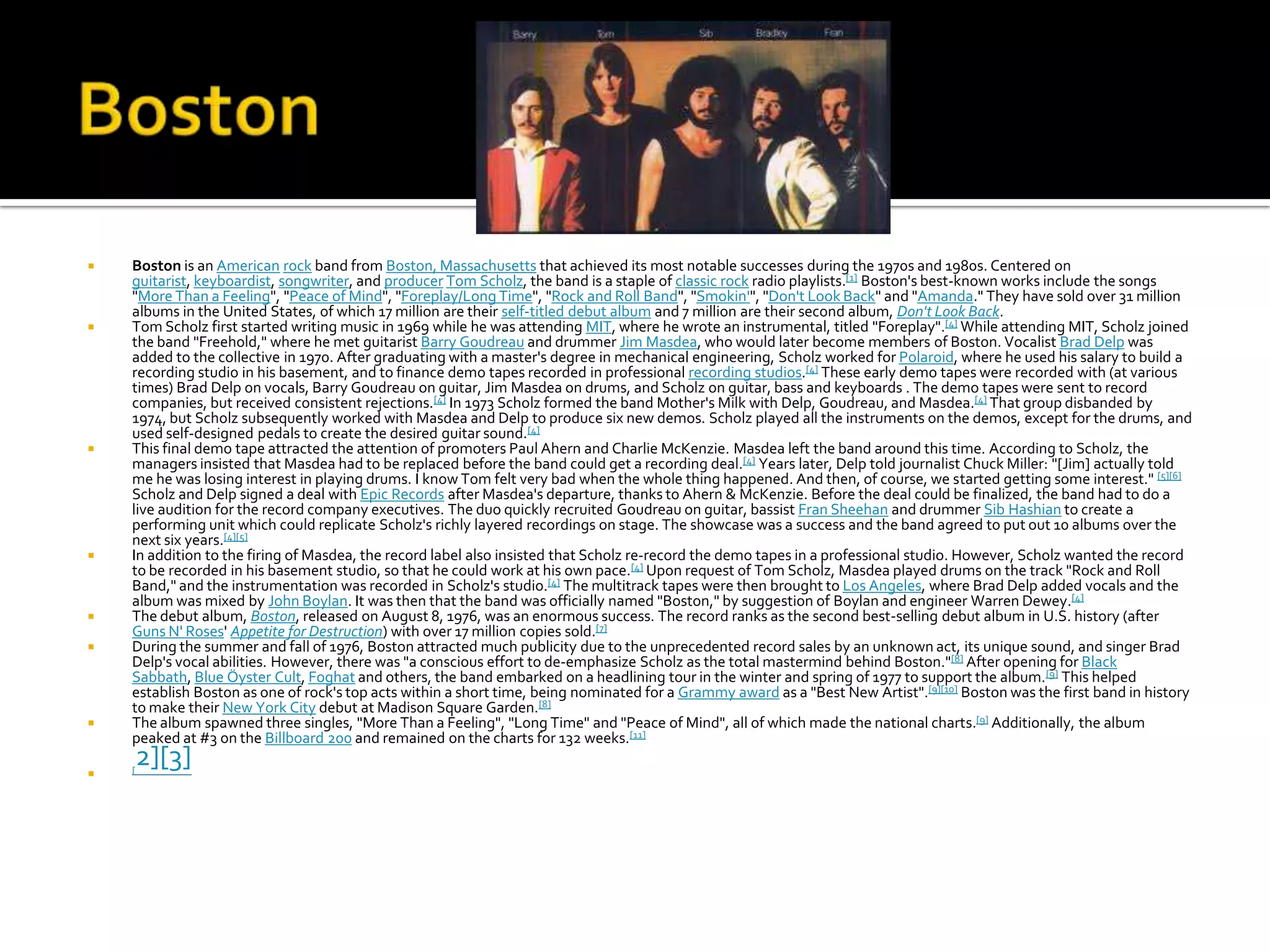    Boston is an American rock band from Boston, Massachusetts that achieved its most notable successes during the 1970s and 1980s. Centered on
    guitarist, keyboardist, songwriter, and producer Tom Scholz, the band is a staple of classic rock radio playlists.[1] Boston's best-known works include the songs
    "More Than a Feeling", "Peace of Mind", "Foreplay/Long Time", "Rock and Roll Band", "Smokin'", "Don't Look Back" and "Amanda." They have sold over 31 million
    albums in the United States, of which 17 million are their self-titled debut album and 7 million are their second album, Don't Look Back.
   Tom Scholz first started writing music in 1969 while he was attending MIT, where he wrote an instrumental, titled "Foreplay".[4] While attending MIT, Scholz joined
    the band "Freehold," where he met guitarist Barry Goudreau and drummer Jim Masdea, who would later become members of Boston. Vocalist Brad Delp was
    added to the collective in 1970. After graduating with a master's degree in mechanical engineering, Scholz worked for Polaroid, where he used his salary to build a
    recording studio in his basement, and to finance demo tapes recorded in professional recording studios.[4] These early demo tapes were recorded with (at various
    times) Brad Delp on vocals, Barry Goudreau on guitar, Jim Masdea on drums, and Scholz on guitar, bass and keyboards . The demo tapes were sent to record
    companies, but received consistent rejections.[4] In 1973 Scholz formed the band Mother's Milk with Delp, Goudreau, and Masdea.[4] That group disbanded by
    1974, but Scholz subsequently worked with Masdea and Delp to produce six new demos. Scholz played all the instruments on the demos, except for the drums, and
    used self-designed pedals to create the desired guitar sound.[4]
   This final demo tape attracted the attention of promoters Paul Ahern and Charlie McKenzie. Masdea left the band around this time. According to Scholz, the
    managers insisted that Masdea had to be replaced before the band could get a recording deal.[4] Years later, Delp told journalist Chuck Miller: "[Jim] actually told
    me he was losing interest in playing drums. I know Tom felt very bad when the whole thing happened. And then, of course, we started getting some interest." [5][6]
    Scholz and Delp signed a deal with Epic Records after Masdea's departure, thanks to Ahern & McKenzie. Before the deal could be finalized, the band had to do a
    live audition for the record company executives. The duo quickly recruited Goudreau on guitar, bassist Fran Sheehan and drummer Sib Hashian to create a
    performing unit which could replicate Scholz's richly layered recordings on stage. The showcase was a success and the band agreed to put out 10 albums over the
    next six years.[4][5]
   In addition to the firing of Masdea, the record label also insisted that Scholz re-record the demo tapes in a professional studio. However, Scholz wanted the record
    to be recorded in his basement studio, so that he could work at his own pace.[4] Upon request of Tom Scholz, Masdea played drums on the track "Rock and Roll
    Band," and the instrumentation was recorded in Scholz's studio.[4] The multitrack tapes were then brought to Los Angeles, where Brad Delp added vocals and the
    album was mixed by John Boylan. It was then that the band was officially named "Boston," by suggestion of Boylan and engineer Warren Dewey.[4]
   The debut album, Boston, released on August 8, 1976, was an enormous success. The record ranks as the second best-selling debut album in U.S. history (after
    Guns N' Roses' Appetite for Destruction) with over 17 million copies sold.[7]
   During the summer and fall of 1976, Boston attracted much publicity due to the unprecedented record sales by an unknown act, its unique sound, and singer Brad
    Delp's vocal abilities. However, there was "a conscious effort to de-emphasize Scholz as the total mastermind behind Boston."[8] After opening for Black
    Sabbath, Blue Öyster Cult, Foghat and others, the band embarked on a headlining tour in the winter and spring of 1977 to support the album. [9] This helped
    establish Boston as one of rock's top acts within a short time, being nominated for a Grammy award as a "Best New Artist".[9][10] Boston was the first band in history
    to make their New York City debut at Madison Square Garden.[8]
   The album spawned three singles, "More Than a Feeling", "Long Time" and "Peace of Mind", all of which made the national charts.[9] Additionally, the album
    peaked at #3 on the Billboard 200 and remained on the charts for 132 weeks.[11]

   [
        2][3]
 