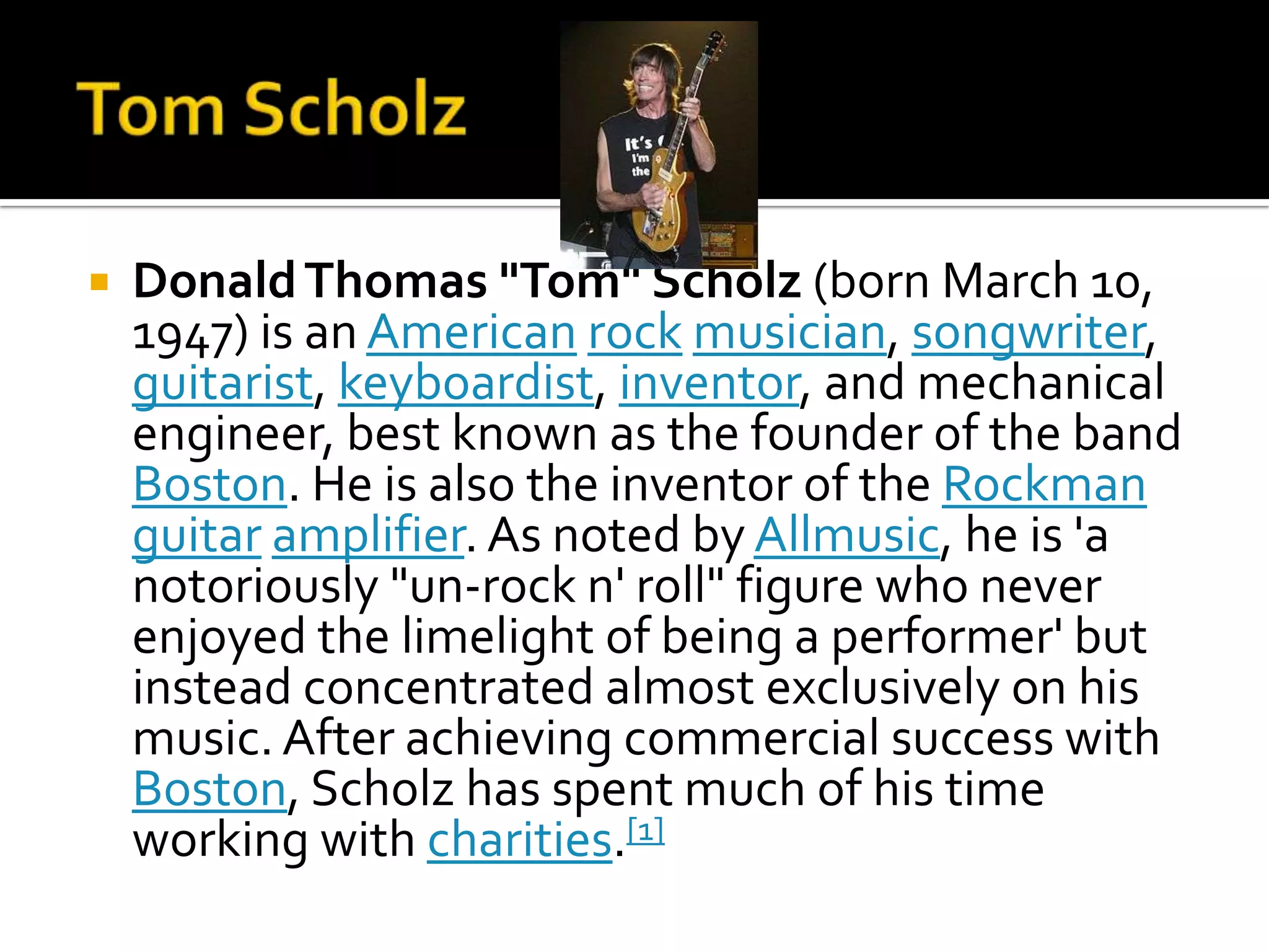    Donald Thomas "Tom" Scholz (born March 10,
    1947) is an American rock musician, songwriter,
    guitarist, keyboardist, inventor, and mechanical
    engineer, best known as the founder of the band
    Boston. He is also the inventor of the Rockman
    guitar amplifier. As noted by Allmusic, he is 'a
    notoriously "un-rock n' roll" figure who never
    enjoyed the limelight of being a performer' but
    instead concentrated almost exclusively on his
    music. After achieving commercial success with
    Boston, Scholz has spent much of his time
    working with charities.[1]
 