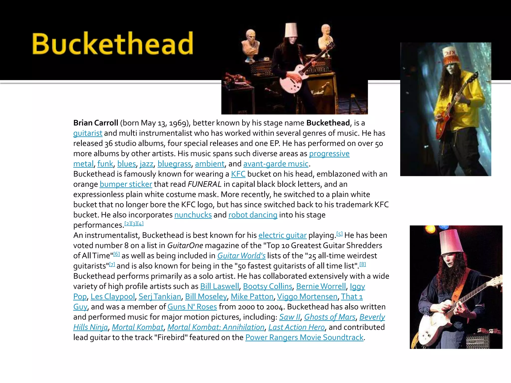 Brian Carroll (born May 13, 1969), better known by his stage name Buckethead, is a
guitarist and multi instrumentalist who has worked within several genres of music. He has
released 36 studio albums, four special releases and one EP. He has performed on over 50
more albums by other artists. His music spans such diverse areas as progressive
metal, funk, blues, jazz, bluegrass, ambient, and avant-garde music.
Buckethead is famously known for wearing a KFC bucket on his head, emblazoned with an
orange bumper sticker that read FUNERAL in capital black block letters, and an
expressionless plain white costume mask. More recently, he switched to a plain white
bucket that no longer bore the KFC logo, but has since switched back to his trademark KFC
bucket. He also incorporates nunchucks and robot dancing into his stage
performances.[2][3][4]
An instrumentalist, Buckethead is best known for his electric guitar playing.[5] He has been
voted number 8 on a list in GuitarOne magazine of the "Top 10 Greatest Guitar Shredders
of All Time"[6] as well as being included in Guitar World's lists of the "25 all-time weirdest
guitarists"[7] and is also known for being in the "50 fastest guitarists of all time list".[8]
Buckethead performs primarily as a solo artist. He has collaborated extensively with a wide
variety of high profile artists such as Bill Laswell, Bootsy Collins, Bernie Worrell, Iggy
Pop, Les Claypool, Serj Tankian, Bill Moseley, Mike Patton, Viggo Mortensen, That 1
Guy, and was a member of Guns N' Roses from 2000 to 2004. Buckethead has also written
and performed music for major motion pictures, including: Saw II, Ghosts of Mars, Beverly
Hills Ninja, Mortal Kombat, Mortal Kombat: Annihilation, Last Action Hero, and contributed
lead guitar to the track "Firebird" featured on the Power Rangers Movie Soundtrack.
 