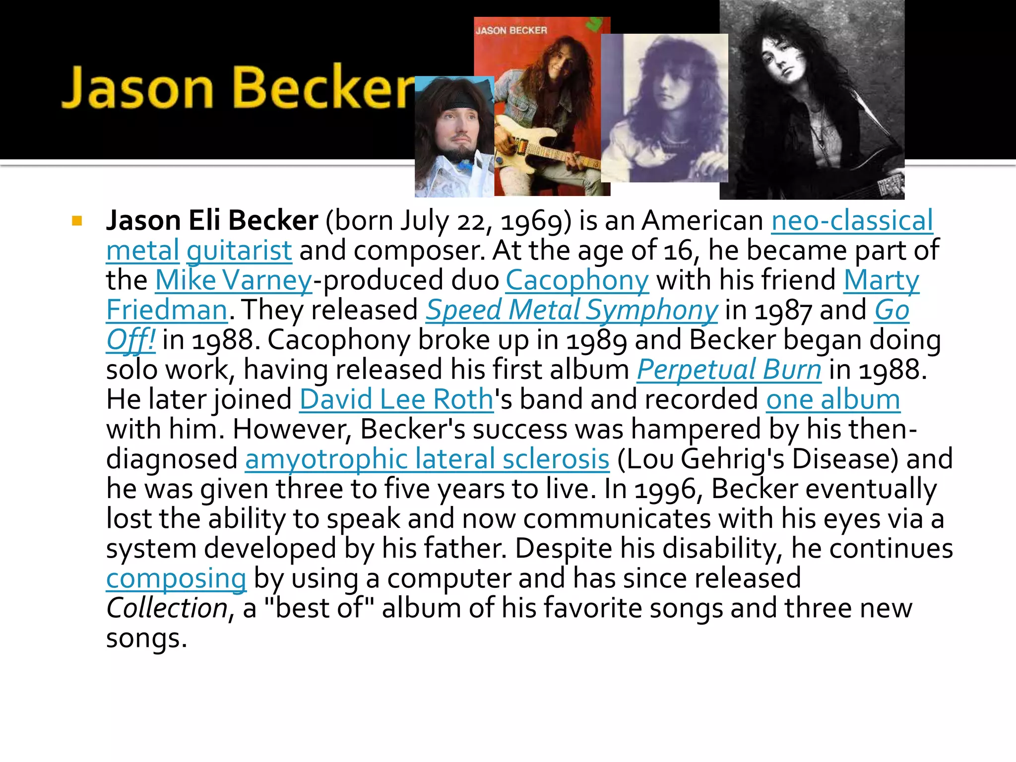    Jason Eli Becker (born July 22, 1969) is an American neo-classical
    metal guitarist and composer. At the age of 16, he became part of
    the Mike Varney-produced duo Cacophony with his friend Marty
    Friedman. They released Speed Metal Symphony in 1987 and Go
    Off! in 1988. Cacophony broke up in 1989 and Becker began doing
    solo work, having released his first album Perpetual Burn in 1988.
    He later joined David Lee Roth's band and recorded one album
    with him. However, Becker's success was hampered by his then-
    diagnosed amyotrophic lateral sclerosis (Lou Gehrig's Disease) and
    he was given three to five years to live. In 1996, Becker eventually
    lost the ability to speak and now communicates with his eyes via a
    system developed by his father. Despite his disability, he continues
    composing by using a computer and has since released
    Collection, a "best of" album of his favorite songs and three new
    songs.
 