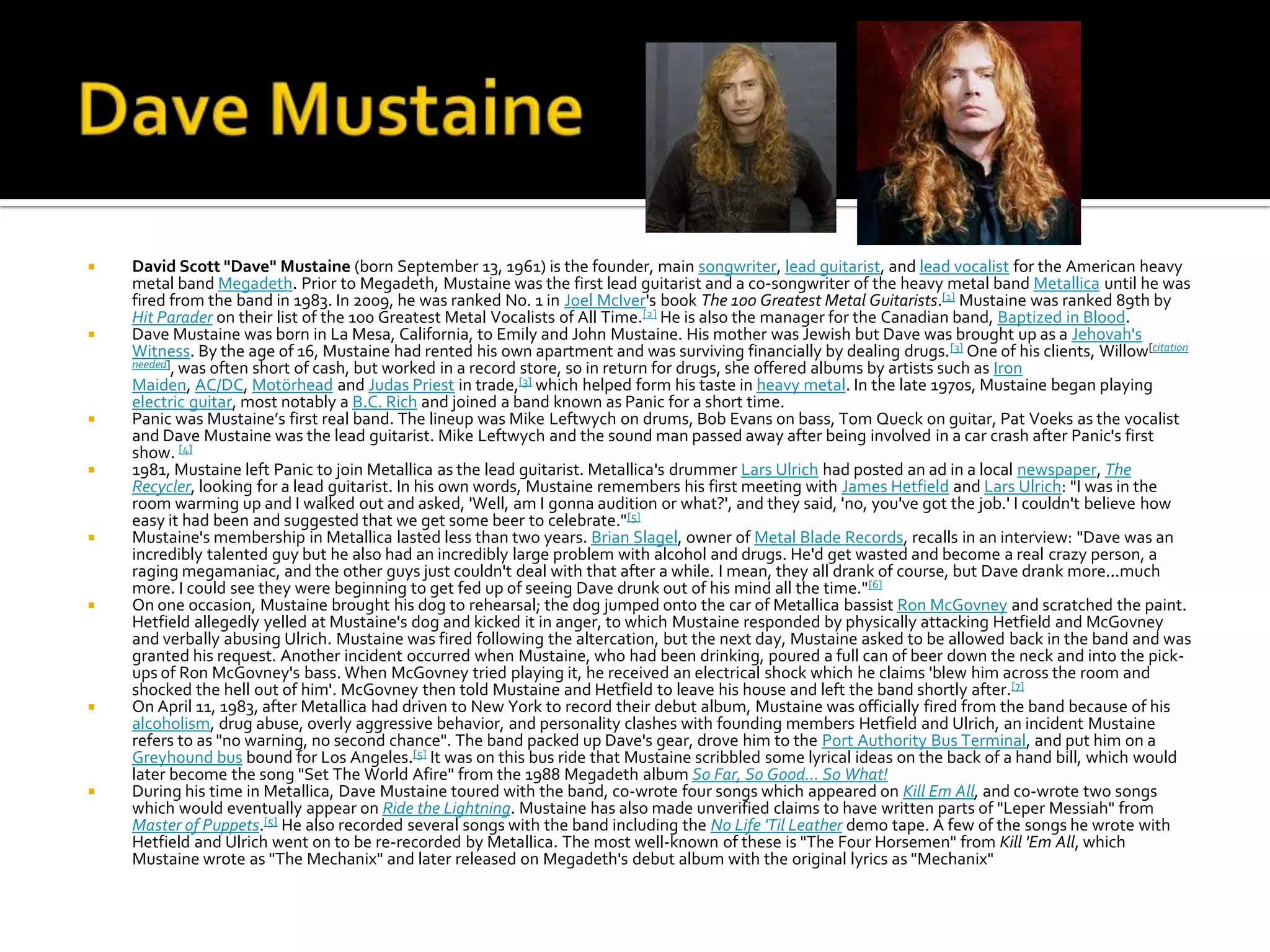    David Scott "Dave" Mustaine (born September 13, 1961) is the founder, main songwriter, lead guitarist, and lead vocalist for the American heavy
    metal band Megadeth. Prior to Megadeth, Mustaine was the first lead guitarist and a co-songwriter of the heavy metal band Metallica until he was
    fired from the band in 1983. In 2009, he was ranked No. 1 in Joel McIver's book The 100 Greatest Metal Guitarists.[1] Mustaine was ranked 89th by
    Hit Parader on their list of the 100 Greatest Metal Vocalists of All Time.[2] He is also the manager for the Canadian band, Baptized in Blood.
   Dave Mustaine was born in La Mesa, California, to Emily and John Mustaine. His mother was Jewish but Dave was brought up as a Jehovah's
    Witness. By the age of 16, Mustaine had rented his own apartment and was surviving financially by dealing drugs. [3] One of his clients, Willow[citation
    needed], was often short of cash, but worked in a record store, so in return for drugs, she offered albums by artists such as Iron
    Maiden, AC/DC, Motörhead and Judas Priest in trade,[3] which helped form his taste in heavy metal. In the late 1970s, Mustaine began playing
    electric guitar, most notably a B.C. Rich and joined a band known as Panic for a short time.
   Panic was Mustaine’s first real band. The lineup was Mike Leftwych on drums, Bob Evans on bass, Tom Queck on guitar, Pat Voeks as the vocalist
    and Dave Mustaine was the lead guitarist. Mike Leftwych and the sound man passed away after being involved in a car crash after Panic's first
    show. [4]
   1981, Mustaine left Panic to join Metallica as the lead guitarist. Metallica's drummer Lars Ulrich had posted an ad in a local newspaper, The
    Recycler, looking for a lead guitarist. In his own words, Mustaine remembers his first meeting with James Hetfield and Lars Ulrich: "I was in the
    room warming up and I walked out and asked, 'Well, am I gonna audition or what?', and they said, 'no, you've got the job.' I couldn't believe how
    easy it had been and suggested that we get some beer to celebrate."[5]
   Mustaine's membership in Metallica lasted less than two years. Brian Slagel, owner of Metal Blade Records, recalls in an interview: "Dave was an
    incredibly talented guy but he also had an incredibly large problem with alcohol and drugs. He'd get wasted and become a real crazy person, a
    raging megamaniac, and the other guys just couldn't deal with that after a while. I mean, they all drank of course, but Dave drank more...much
    more. I could see they were beginning to get fed up of seeing Dave drunk out of his mind all the time." [6]
   On one occasion, Mustaine brought his dog to rehearsal; the dog jumped onto the car of Metallica bassist Ron McGovney and scratched the paint.
    Hetfield allegedly yelled at Mustaine's dog and kicked it in anger, to which Mustaine responded by physically attacking Hetfield and McGovney
    and verbally abusing Ulrich. Mustaine was fired following the altercation, but the next day, Mustaine asked to be allowed back in the band and was
    granted his request. Another incident occurred when Mustaine, who had been drinking, poured a full can of beer down the neck and into the pick-
    ups of Ron McGovney's bass. When McGovney tried playing it, he received an electrical shock which he claims 'blew him across the room and
    shocked the hell out of him'. McGovney then told Mustaine and Hetfield to leave his house and left the band shortly after.[7]
   On April 11, 1983, after Metallica had driven to New York to record their debut album, Mustaine was officially fired from the band because of his
    alcoholism, drug abuse, overly aggressive behavior, and personality clashes with founding members Hetfield and Ulrich, an incident Mustaine
    refers to as "no warning, no second chance". The band packed up Dave's gear, drove him to the Port Authority Bus Terminal, and put him on a
    Greyhound bus bound for Los Angeles.[5] It was on this bus ride that Mustaine scribbled some lyrical ideas on the back of a hand bill, which would
    later become the song "Set The World Afire" from the 1988 Megadeth album So Far, So Good... So What!
   During his time in Metallica, Dave Mustaine toured with the band, co-wrote four songs which appeared on Kill Em All, and co-wrote two songs
    which would eventually appear on Ride the Lightning. Mustaine has also made unverified claims to have written parts of "Leper Messiah" from
    Master of Puppets.[5] He also recorded several songs with the band including the No Life 'Til Leather demo tape. A few of the songs he wrote with
    Hetfield and Ulrich went on to be re-recorded by Metallica. The most well-known of these is "The Four Horsemen" from Kill 'Em All, which
    Mustaine wrote as "The Mechanix" and later released on Megadeth's debut album with the original lyrics as "Mechanix"
 