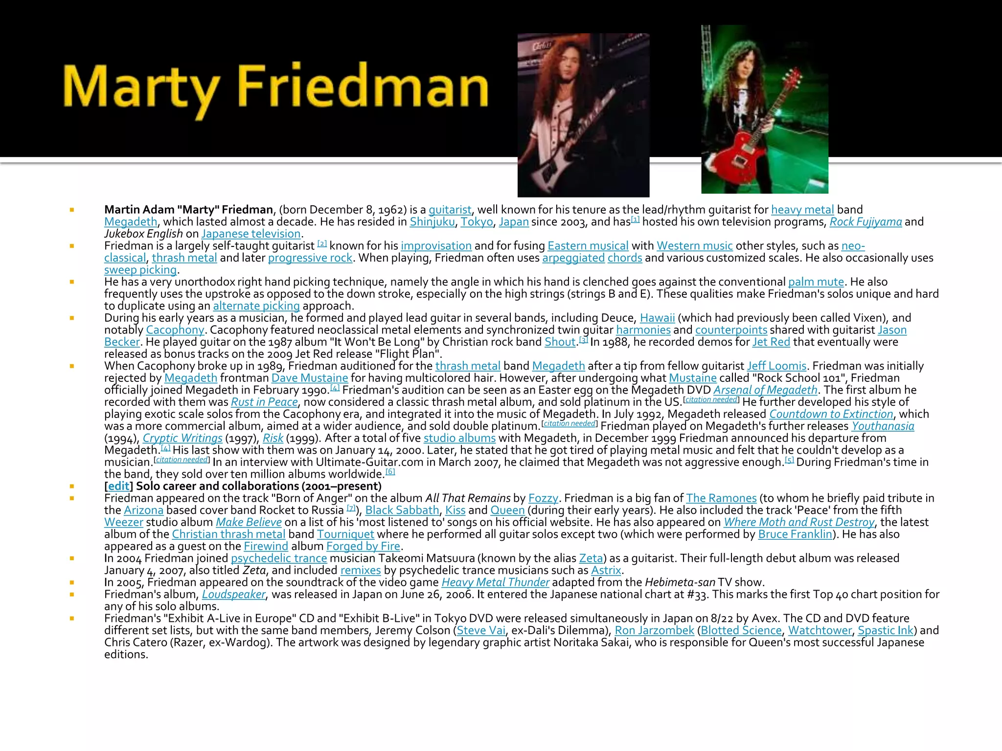    Martin Adam "Marty" Friedman, (born December 8, 1962) is a guitarist, well known for his tenure as the lead/rhythm guitarist for heavy metal band
    Megadeth, which lasted almost a decade. He has resided in Shinjuku, Tokyo, Japan since 2003, and has[1] hosted his own television programs, Rock Fujiyama and
    Jukebox English on Japanese television.
   Friedman is a largely self-taught guitarist [2] known for his improvisation and for fusing Eastern musical with Western music other styles, such as neo-
    classical, thrash metal and later progressive rock. When playing, Friedman often uses arpeggiated chords and various customized scales. He also occasionally uses
    sweep picking.
   He has a very unorthodox right hand picking technique, namely the angle in which his hand is clenched goes against the conventional palm mute. He also
    frequently uses the upstroke as opposed to the down stroke, especially on the high strings (strings B and E). These qualities make Friedman's solos unique and hard
    to duplicate using an alternate picking approach.
   During his early years as a musician, he formed and played lead guitar in several bands, including Deuce, Hawaii (which had previously been called Vixen), and
    notably Cacophony. Cacophony featured neoclassical metal elements and synchronized twin guitar harmonies and counterpoints shared with guitarist Jason
    Becker. He played guitar on the 1987 album "It Won't Be Long" by Christian rock band Shout.[3] In 1988, he recorded demos for Jet Red that eventually were
    released as bonus tracks on the 2009 Jet Red release "Flight Plan".
   When Cacophony broke up in 1989, Friedman auditioned for the thrash metal band Megadeth after a tip from fellow guitarist Jeff Loomis. Friedman was initially
    rejected by Megadeth frontman Dave Mustaine for having multicolored hair. However, after undergoing what Mustaine called "Rock School 101", Friedman
    officially joined Megadeth in February 1990.[4] Friedman's audition can be seen as an Easter egg on the Megadeth DVD Arsenal of Megadeth. The first album he
    recorded with them was Rust in Peace, now considered a classic thrash metal album, and sold platinum in the US.[citation needed] He further developed his style of
    playing exotic scale solos from the Cacophony era, and integrated it into the music of Megadeth. In July 1992, Megadeth released Countdown to Extinction, which
    was a more commercial album, aimed at a wider audience, and sold double platinum.[citation needed] Friedman played on Megadeth's further releases Youthanasia
    (1994), Cryptic Writings (1997), Risk (1999). After a total of five studio albums with Megadeth, in December 1999 Friedman announced his departure from
    Megadeth.[4] His last show with them was on January 14, 2000. Later, he stated that he got tired of playing metal music and felt that he couldn't develop as a
    musician.[citation needed] In an interview with Ultimate-Guitar.com in March 2007, he claimed that Megadeth was not aggressive enough.[5] During Friedman's time in
    the band, they sold over ten million albums worldwide.[6]
   [edit] Solo career and collaborations (2001–present)
   Friedman appeared on the track "Born of Anger" on the album All That Remains by Fozzy. Friedman is a big fan of The Ramones (to whom he briefly paid tribute in
    the Arizona based cover band Rocket to Russia [7]), Black Sabbath, Kiss and Queen (during their early years). He also included the track 'Peace' from the fifth
    Weezer studio album Make Believe on a list of his 'most listened to' songs on his official website. He has also appeared on Where Moth and Rust Destroy, the latest
    album of the Christian thrash metal band Tourniquet where he performed all guitar solos except two (which were performed by Bruce Franklin). He has also
    appeared as a guest on the Firewind album Forged by Fire.
   In 2004 Friedman joined psychedelic trance musician Takeomi Matsuura (known by the alias Zeta) as a guitarist. Their full-length debut album was released
    January 4, 2007, also titled Zeta, and included remixes by psychedelic trance musicians such as Astrix.
   In 2005, Friedman appeared on the soundtrack of the video game Heavy Metal Thunder adapted from the Hebimeta-san TV show.
   Friedman's album, Loudspeaker, was released in Japan on June 26, 2006. It entered the Japanese national chart at #33. This marks the first Top 40 chart position for
    any of his solo albums.
   Friedman's "Exhibit A-Live in Europe" CD and "Exhibit B-Live" in Tokyo DVD were released simultaneously in Japan on 8/22 by Avex. The CD and DVD feature
    different set lists, but with the same band members, Jeremy Colson (Steve Vai, ex-Dali's Dilemma), Ron Jarzombek (Blotted Science, Watchtower, Spastic Ink) and
    Chris Catero (Razer, ex-Wardog). The artwork was designed by legendary graphic artist Noritaka Sakai, who is responsible for Queen's most successful Japanese
    editions.
 