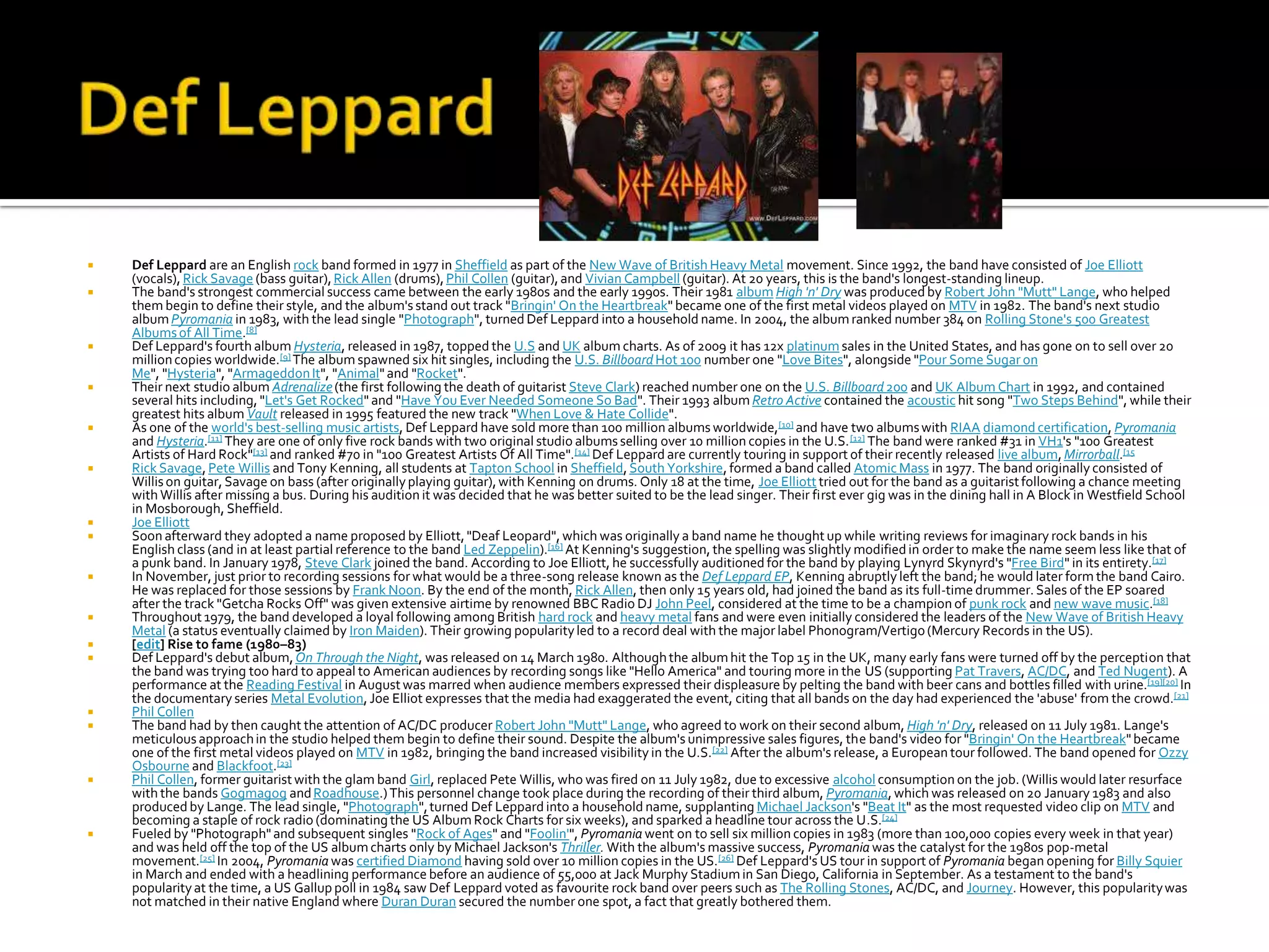    Def Leppard are an English rock band formed in 1977 in Sheffield as part of the New Wave of British Heavy Metal movement. Since 1992, the band have consisted of Joe Elliott
    (vocals), Rick Savage (bass guitar), Rick Allen (drums), Phil Collen (guitar), and Vivian Campbell (guitar). At 20 years, this is the band's longest-standing lineup.
   The band's strongest commercial success came between the early 1980s and the early 1990s. Their 1981 album High 'n' Dry was produced by Robert John "Mutt" Lange, who helped
    them begin to define their style, and the album's stand out track "Bringin' On the Heartbreak" became one of the first metal videos played on MTV in 1982. The band's next studio
    album Pyromania in 1983, with the lead single "Photograph", turned Def Leppard into a household name. In 2004, the album ranked number 384 on Rolling Stone's 500 Greatest
    Albums of All Time.[8]
   Def Leppard's fourth album Hysteria, released in 1987, topped the U.S and UK album charts. As of 2009 it has 12x platinum sales in the United States, and has gone on to sell over 20
    million copies worldwide.[9] The album spawned six hit singles, including the U.S. Billboard Hot 100 number one "Love Bites", alongside "Pour Some Sugar on
    Me", "Hysteria", "Armageddon It", "Animal" and "Rocket".
   Their next studio album Adrenalize (the first following the death of guitarist Steve Clark) reached number one on the U.S. Billboard 200 and UK Album Chart in 1992, and contained
    several hits including, "Let's Get Rocked" and "Have You Ever Needed Someone So Bad". Their 1993 album Retro Active contained the acoustic hit song "Two Steps Behind", while their
    greatest hits album Vault released in 1995 featured the new track "When Love & Hate Collide".
   As one of the world's best-selling music artists, Def Leppard have sold more than 100 million albums worldwide, [10] and have two albums with RIAA diamond certification, Pyromania
    and Hysteria.[11] They are one of only five rock bands with two original studio albums selling over 10 million copies in the U.S. [12] The band were ranked #31 in VH1's "100 Greatest
    Artists of Hard Rock"[13] and ranked #70 in "100 Greatest Artists Of All Time".[14] Def Leppard are currently touring in support of their recently released live album, Mirrorball.[15
   Rick Savage, Pete Willis and Tony Kenning, all students at Tapton School in Sheffield, South Yorkshire, formed a band called Atomic Mass in 1977. The band originally consisted of
    Willis on guitar, Savage on bass (after originally playing guitar), with Kenning on drums. Only 18 at the time, Joe Elliott tried out for the band as a guitarist following a chance meeting
    with Willis after missing a bus. During his audition it was decided that he was better suited to be the lead singer. Their first ever gig was in the dining hall in A Block in Westfield School
    in Mosborough, Sheffield.
   Joe Elliott
   Soon afterward they adopted a name proposed by Elliott, "Deaf Leopard", which was originally a band name he thought up while writing reviews for imaginary rock bands in his
    English class (and in at least partial reference to the band Led Zeppelin).[16] At Kenning's suggestion, the spelling was slightly modified in order to make the name seem less like that of
    a punk band. In January 1978, Steve Clark joined the band. According to Joe Elliott, he successfully auditioned for the band by playing Lynyrd Skynyrd's "Free Bird" in its entirety.[17]
   In November, just prior to recording sessions for what would be a three-song release known as the Def Leppard EP, Kenning abruptly left the band; he would later form the band Cairo.
    He was replaced for those sessions by Frank Noon. By the end of the month, Rick Allen, then only 15 years old, had joined the band as its full-time drummer. Sales of the EP soared
    after the track "Getcha Rocks Off" was given extensive airtime by renowned BBC Radio DJ John Peel, considered at the time to be a champion of punk rock and new wave music.[18]
   Throughout 1979, the band developed a loyal following among British hard rock and heavy metal fans and were even initially considered the leaders of the New Wave of British Heavy
    Metal (a status eventually claimed by Iron Maiden). Their growing popularity led to a record deal with the major label Phonogram/Vertigo (Mercury Records in the US).
   [edit] Rise to fame (1980–83)
   Def Leppard's debut album, On Through the Night, was released on 14 March 1980. Although the album hit the Top 15 in the UK, many early fans were turned off by the perception that
    the band was trying too hard to appeal to American audiences by recording songs like "Hello America" and touring more in the US (supporting Pat Travers, AC/DC, and Ted Nugent). A
    performance at the Reading Festival in August was marred when audience members expressed their displeasure by pelting the band with beer cans and bottles filled with urine.[19][20] In
    the documentary series Metal Evolution, Joe Elliot expresses that the media had exaggerated the event, citing that all bands on the day had experienced the 'abuse' from the crowd.[21]
   Phil Collen
   The band had by then caught the attention of AC/DC producer Robert John "Mutt" Lange, who agreed to work on their second album, High 'n' Dry, released on 11 July 1981. Lange's
    meticulous approach in the studio helped them begin to define their sound. Despite the album's unimpressive sales figures, the band's video for "Bringin' On the Heartbreak" became
    one of the first metal videos played on MTV in 1982, bringing the band increased visibility in the U.S. [22] After the album's release, a European tour followed. The band opened for Ozzy
    Osbourne and Blackfoot.[23]
   Phil Collen, former guitarist with the glam band Girl, replaced Pete Willis, who was fired on 11 July 1982, due to excessive alcohol consumption on the job. (Willis would later resurface
    with the bands Gogmagog and Roadhouse.) This personnel change took place during the recording of their third album, Pyromania, which was released on 20 January 1983 and also
    produced by Lange. The lead single, "Photograph", turned Def Leppard into a household name, supplanting Michael Jackson's "Beat It" as the most requested video clip on MTV and
    becoming a staple of rock radio (dominating the US Album Rock Charts for six weeks), and sparked a headline tour across the U.S.[24]
   Fueled by "Photograph" and subsequent singles "Rock of Ages" and "Foolin'", Pyromania went on to sell six million copies in 1983 (more than 100,000 copies every week in that year)
    and was held off the top of the US album charts only by Michael Jackson's Thriller. With the album's massive success, Pyromania was the catalyst for the 1980s pop-metal
    movement.[25] In 2004, Pyromania was certified Diamond having sold over 10 million copies in the US. [26] Def Leppard's US tour in support of Pyromania began opening for Billy Squier
    in March and ended with a headlining performance before an audience of 55,000 at Jack Murphy Stadium in San Diego, California in September. As a testament to the band's
    popularity at the time, a US Gallup poll in 1984 saw Def Leppard voted as favourite rock band over peers such as The Rolling Stones, AC/DC, and Journey. However, this popularity was
    not matched in their native England where Duran Duran secured the number one spot, a fact that greatly bothered them.
 