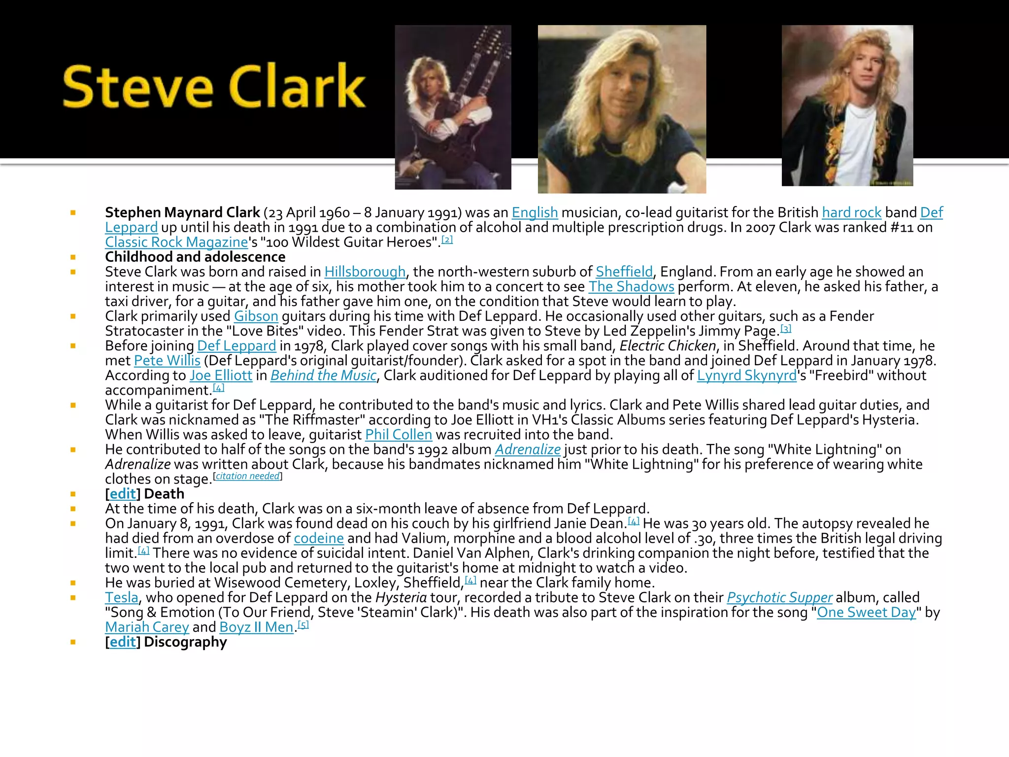    Stephen Maynard Clark (23 April 1960 – 8 January 1991) was an English musician, co-lead guitarist for the British hard rock band Def
    Leppard up until his death in 1991 due to a combination of alcohol and multiple prescription drugs. In 2007 Clark was ranked #11 on
    Classic Rock Magazine's "100 Wildest Guitar Heroes".[2]
   Childhood and adolescence
   Steve Clark was born and raised in Hillsborough, the north-western suburb of Sheffield, England. From an early age he showed an
    interest in music — at the age of six, his mother took him to a concert to see The Shadows perform. At eleven, he asked his father, a
    taxi driver, for a guitar, and his father gave him one, on the condition that Steve would learn to play.
   Clark primarily used Gibson guitars during his time with Def Leppard. He occasionally used other guitars, such as a Fender
    Stratocaster in the "Love Bites" video. This Fender Strat was given to Steve by Led Zeppelin's Jimmy Page.[3]
   Before joining Def Leppard in 1978, Clark played cover songs with his small band, Electric Chicken, in Sheffield. Around that time, he
    met Pete Willis (Def Leppard's original guitarist/founder). Clark asked for a spot in the band and joined Def Leppard in January 1978.
    According to Joe Elliott in Behind the Music, Clark auditioned for Def Leppard by playing all of Lynyrd Skynyrd's "Freebird" without
    accompaniment.[4]
   While a guitarist for Def Leppard, he contributed to the band's music and lyrics. Clark and Pete Willis shared lead guitar duties, and
    Clark was nicknamed as "The Riffmaster" according to Joe Elliott in VH1's Classic Albums series featuring Def Leppard's Hysteria.
    When Willis was asked to leave, guitarist Phil Collen was recruited into the band.
   He contributed to half of the songs on the band's 1992 album Adrenalize just prior to his death. The song "White Lightning" on
    Adrenalize was written about Clark, because his bandmates nicknamed him "White Lightning" for his preference of wearing white
    clothes on stage.[citation needed]
   [edit] Death
   At the time of his death, Clark was on a six-month leave of absence from Def Leppard.
   On January 8, 1991, Clark was found dead on his couch by his girlfriend Janie Dean.[4] He was 30 years old. The autopsy revealed he
    had died from an overdose of codeine and had Valium, morphine and a blood alcohol level of .30, three times the British legal driving
    limit.[4] There was no evidence of suicidal intent. Daniel Van Alphen, Clark's drinking companion the night before, testified that the
    two went to the local pub and returned to the guitarist's home at midnight to watch a video.
   He was buried at Wisewood Cemetery, Loxley, Sheffield,[4] near the Clark family home.
   Tesla, who opened for Def Leppard on the Hysteria tour, recorded a tribute to Steve Clark on their Psychotic Supper album, called
    "Song & Emotion (To Our Friend, Steve 'Steamin' Clark)". His death was also part of the inspiration for the song "One Sweet Day" by
    Mariah Carey and Boyz II Men.[5]
   [edit] Discography
 