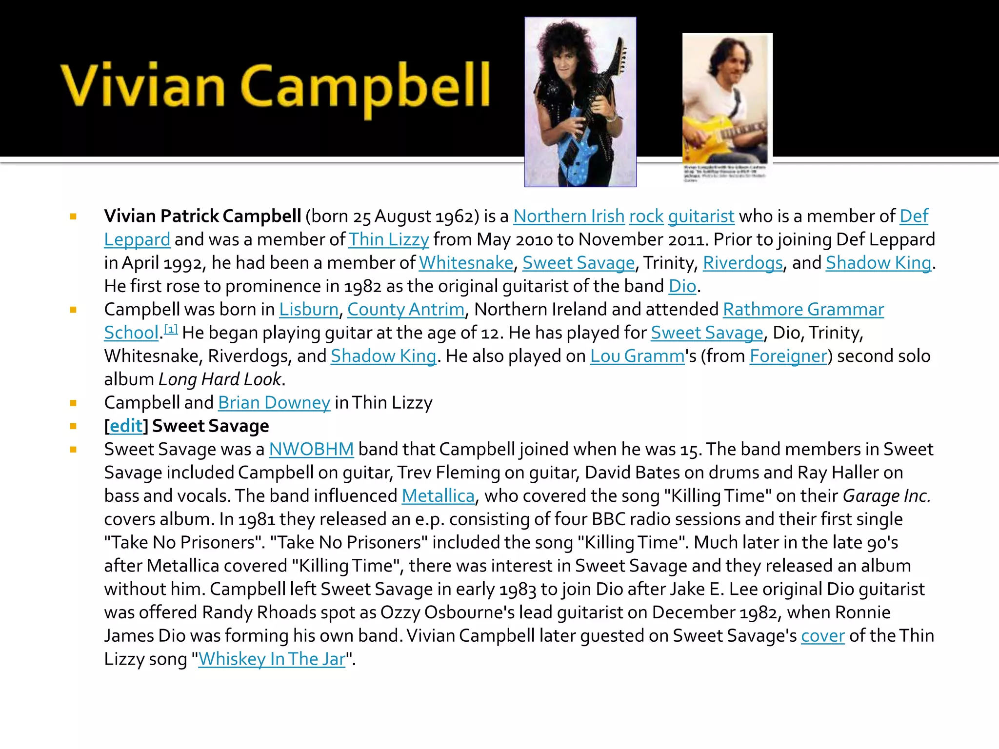    Vivian Patrick Campbell (born 25 August 1962) is a Northern Irish rock guitarist who is a member of Def
    Leppard and was a member of Thin Lizzy from May 2010 to November 2011. Prior to joining Def Leppard
    in April 1992, he had been a member of Whitesnake, Sweet Savage, Trinity, Riverdogs, and Shadow King.
    He first rose to prominence in 1982 as the original guitarist of the band Dio.
   Campbell was born in Lisburn, County Antrim, Northern Ireland and attended Rathmore Grammar
    School.[1] He began playing guitar at the age of 12. He has played for Sweet Savage, Dio, Trinity,
    Whitesnake, Riverdogs, and Shadow King. He also played on Lou Gramm's (from Foreigner) second solo
    album Long Hard Look.
   Campbell and Brian Downey in Thin Lizzy
   [edit] Sweet Savage
   Sweet Savage was a NWOBHM band that Campbell joined when he was 15. The band members in Sweet
    Savage included Campbell on guitar, Trev Fleming on guitar, David Bates on drums and Ray Haller on
    bass and vocals. The band influenced Metallica, who covered the song "Killing Time" on their Garage Inc.
    covers album. In 1981 they released an e.p. consisting of four BBC radio sessions and their first single
    "Take No Prisoners". "Take No Prisoners" included the song "Killing Time". Much later in the late 90's
    after Metallica covered "Killing Time", there was interest in Sweet Savage and they released an album
    without him. Campbell left Sweet Savage in early 1983 to join Dio after Jake E. Lee original Dio guitarist
    was offered Randy Rhoads spot as Ozzy Osbourne's lead guitarist on December 1982, when Ronnie
    James Dio was forming his own band. Vivian Campbell later guested on Sweet Savage's cover of the Thin
    Lizzy song "Whiskey In The Jar".
 