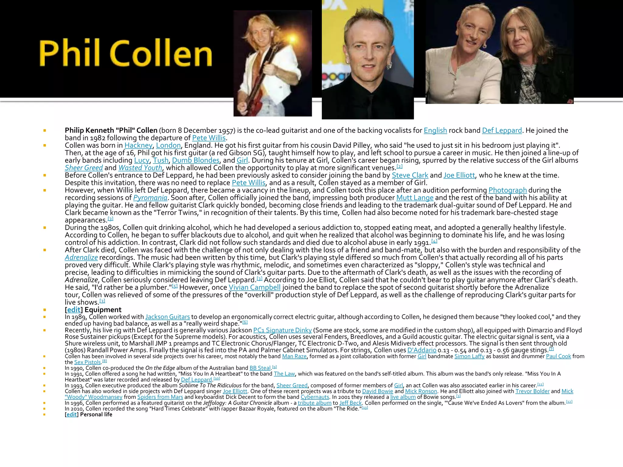    Philip Kenneth "Phil" Collen (born 8 December 1957) is the co-lead guitarist and one of the backing vocalists for English rock band Def Leppard. He joined the
    band in 1982 following the departure of Pete Willis.
   Collen was born in Hackney, London, England. He got his first guitar from his cousin David Pilley, who said "he used to just sit in his bedroom just playing it".
    Then, at the age of 16, Phil got his first guitar (a red Gibson SG), taught himself how to play, and left school to pursue a career in music. He then joined a line-up of
    early bands including Lucy, Tush, Dumb Blondes, and Girl. During his tenure at Girl, Collen's career began rising, spurred by the relative success of the Girl albums
    Sheer Greed and Wasted Youth, which allowed Collen the opportunity to play at more significant venues.[2]
   Before Collen's entrance to Def Leppard, he had been previously asked to consider joining the band by Steve Clark and Joe Elliott, who he knew at the time.
    Despite this invitation, there was no need to replace Pete Willis, and as a result, Collen stayed as a member of Girl.
   However, when Willis left Def Leppard, there became a vacancy in the lineup, and Collen took this place after an audition performing Photograph during the
    recording sessions of Pyromania. Soon after, Collen officially joined the band, impressing both producer Mutt Lange and the rest of the band with his ability at
    playing the guitar. He and fellow guitarist Clark quickly bonded, becoming close friends and leading to the trademark dual-guitar sound of Def Leppard. He and
    Clark became known as the "Terror Twins," in recognition of their talents. By this time, Collen had also become noted for his trademark bare-chested stage
    appearances.[3]
   During the 1980s, Collen quit drinking alcohol, which he had developed a serious addiction to, stopped eating meat, and adopted a generally healthy lifestyle.
    According to Collen, he began to suffer blackouts due to alcohol, and quit when he realized that alcohol was beginning to dominate his life, and he was losing
    control of his addiction. In contrast, Clark did not follow such standards and died due to alcohol abuse in early 1991. [4]
   After Clark died, Collen was faced with the challenge of not only dealing with the loss of a friend and band-mate, but also with the burden and responsibility of the
    Adrenalize recordings. The music had been written by this time, but Clark's playing style differed so much from Collen's that actually recording all of his parts
    proved very difficult. While Clark's playing style was rhythmic, melodic, and sometimes even characterized as "sloppy," Collen's style was technical and
    precise, leading to difficulties in mimicking the sound of Clark's guitar parts. Due to the aftermath of Clark's death, as well as the issues with the recording of
    Adrenalize, Collen seriously considered leaving Def Leppard.[3] According to Joe Elliot, Collen said that he couldn't bear to play guitar anymore after Clark's death.
    He said, "I'd rather be a plumber."[5] However, once Vivian Campbell joined the band to replace the spot of second guitarist shortly before the Adrenalize
    tour, Collen was relieved of some of the pressures of the "overkill" production style of Def Leppard, as well as the challenge of reproducing Clark's guitar parts for
    live shows.[3]
   [edit] Equipment
   In 1989, Collen worked with Jackson Guitars to develop an ergonomically correct electric guitar, although according to Collen, he designed them because "they looked cool," and they
    ended up having bad balance, as well as a "really weird shape."[6]
   Recently, his live rig with Def Leppard is generally various Jackson PC1 Signature Dinky (Some are stock, some are modified in the custom shop), all equipped with Dimarzio and Floyd
    Rose Sustainer pickups (Except for the Supreme models). For acoustics, Collen uses several Fenders, Breedloves, and a Guild acoustic guitar. The electric guitar signal is sent, via a
    Shure wireless unit, to Marshall JMP 1 preamps and TC Electronic Chorus/Flanger, TC Electronic D-Two, and Alesis Midiverb effect processors. The signal is then sent through old
    (1980s) Randall Power Amps. Finally the signal is fed into the PA and Palmer Cabinet Simulators. For strings, Collen uses D'Addario 0.13 - 0.54 and 0.13 - 0.56 gauge stings.[7]
   Collen has been involved in several side projects over his career, most notably the band Man Raze, formed as a joint collaboration with former Girl bandmate Simon Laffy as bassist and drummer Paul Cook from
    the Sex Pistols.[8]
   In 1990, Collen co-produced the On the Edge album of the Australian band BB Steal.[9]
   In 1991, Collen offered a song he had written, "Miss You In A Heartbeat" to the band The Law, which was featured on the band's self-titled album. This album was the band's only release. "Miss You In A
    Heartbeat" was later recorded and released by Def Leppard.[10]
   In 1993, Collen executive produced the album Sublime To The Ridiculous for the band, Sheer Greed, composed of former members of Girl, an act Collen was also associated earlier in his career.[11]
   Collen has also worked in side projects with Def Leppard singer Joe Elliott. One of these recent projects was a tribute to David Bowie and Mick Ronson. He and Elliott also joined with Trevor Bolder and Mick
    "Woody" Woodmansey from Spiders from Mars and keyboardist Dick Decent to form the band Cybernauts. In 2001 they released a live album of Bowie songs.[3]
   In 1996, Collen performed as a featured guitarist on the Jeffology: A Guitar Chronicle album - a tribute album to Jeff Beck. Collen performed on the single, "'Cause We've Ended As Lovers" from the album.[12]
   In 2010, Collen recorded the song "Hard Times Celebrate" with rapper Bazaar Royale, featured on the album "The Ride." [13]
   [edit] Personal life
 