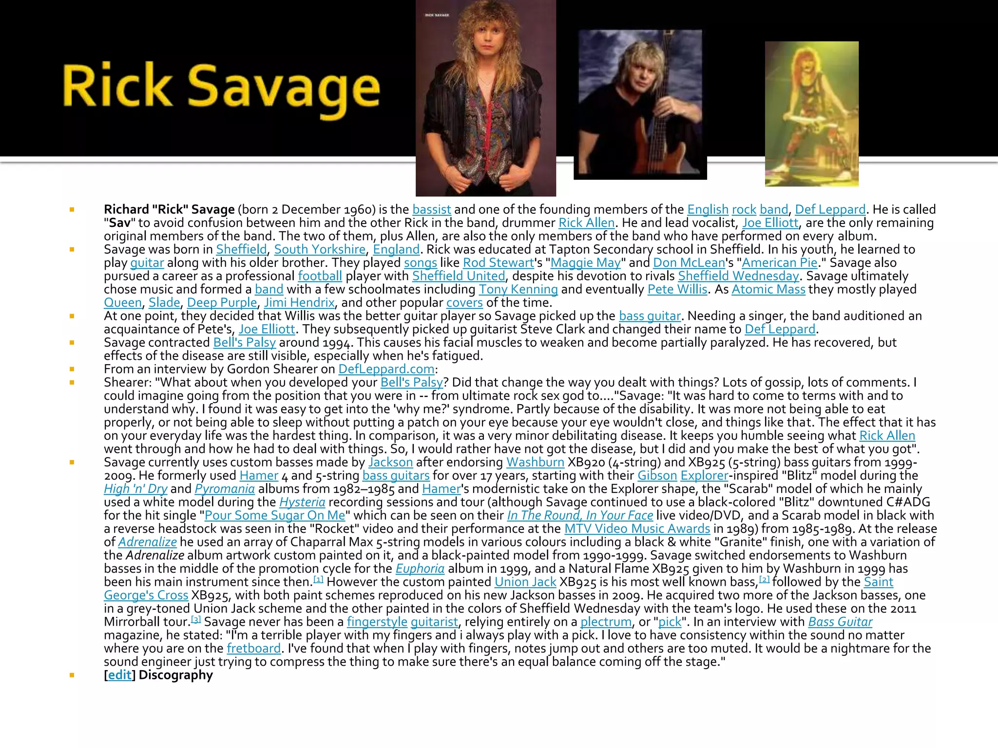    Richard "Rick" Savage (born 2 December 1960) is the bassist and one of the founding members of the English rock band, Def Leppard. He is called
    "Sav" to avoid confusion between him and the other Rick in the band, drummer Rick Allen. He and lead vocalist, Joe Elliott, are the only remaining
    original members of the band. The two of them, plus Allen, are also the only members of the band who have performed on every album.
   Savage was born in Sheffield, South Yorkshire, England. Rick was educated at Tapton Secondary school in Sheffield. In his youth, he learned to
    play guitar along with his older brother. They played songs like Rod Stewart's "Maggie May" and Don McLean's "American Pie." Savage also
    pursued a career as a professional football player with Sheffield United, despite his devotion to rivals Sheffield Wednesday. Savage ultimately
    chose music and formed a band with a few schoolmates including Tony Kenning and eventually Pete Willis. As Atomic Mass they mostly played
    Queen, Slade, Deep Purple, Jimi Hendrix, and other popular covers of the time.
   At one point, they decided that Willis was the better guitar player so Savage picked up the bass guitar. Needing a singer, the band auditioned an
    acquaintance of Pete's, Joe Elliott. They subsequently picked up guitarist Steve Clark and changed their name to Def Leppard.
   Savage contracted Bell's Palsy around 1994. This causes his facial muscles to weaken and become partially paralyzed. He has recovered, but
    effects of the disease are still visible, especially when he's fatigued.
   From an interview by Gordon Shearer on DefLeppard.com:
   Shearer: "What about when you developed your Bell's Palsy? Did that change the way you dealt with things? Lots of gossip, lots of comments. I
    could imagine going from the position that you were in -- from ultimate rock sex god to...."Savage: "It was hard to come to terms with and to
    understand why. I found it was easy to get into the 'why me?' syndrome. Partly because of the disability. It was more not being able to eat
    properly, or not being able to sleep without putting a patch on your eye because your eye wouldn't close, and things like that. The effect that it has
    on your everyday life was the hardest thing. In comparison, it was a very minor debilitating disease. It keeps you humble seeing what Rick Allen
    went through and how he had to deal with things. So, I would rather have not got the disease, but I did and you make the best of what you got".
   Savage currently uses custom basses made by Jackson after endorsing Washburn XB920 (4-string) and XB925 (5-string) bass guitars from 1999-
    2009. He formerly used Hamer 4 and 5-string bass guitars for over 17 years, starting with their Gibson Explorer-inspired "Blitz" model during the
    High 'n' Dry and Pyromania albums from 1982–1985 and Hamer's modernistic take on the Explorer shape, the "Scarab" model of which he mainly
    used a white model during the Hysteria recording sessions and tour (although Savage continued to use a black-colored "Blitz" downtuned C#ADG
    for the hit single "Pour Some Sugar On Me" which can be seen on their In The Round, In Your Face live video/DVD, and a Scarab model in black with
    a reverse headstock was seen in the "Rocket" video and their performance at the MTV Video Music Awards in 1989) from 1985-1989. At the release
    of Adrenalize he used an array of Chaparral Max 5-string models in various colours including a black & white "Granite" finish, one with a variation of
    the Adrenalize album artwork custom painted on it, and a black-painted model from 1990-1999. Savage switched endorsements to Washburn
    basses in the middle of the promotion cycle for the Euphoria album in 1999, and a Natural Flame XB925 given to him by Washburn in 1999 has
    been his main instrument since then.[1] However the custom painted Union Jack XB925 is his most well known bass,[2] followed by the Saint
    George's Cross XB925, with both paint schemes reproduced on his new Jackson basses in 2009. He acquired two more of the Jackson basses, one
    in a grey-toned Union Jack scheme and the other painted in the colors of Sheffield Wednesday with the team's logo. He used these on the 2011
    Mirrorball tour.[3] Savage never has been a fingerstyle guitarist, relying entirely on a plectrum, or "pick". In an interview with Bass Guitar
    magazine, he stated: "I'm a terrible player with my fingers and i always play with a pick. I love to have consistency within the sound no matter
    where you are on the fretboard. I've found that when I play with fingers, notes jump out and others are too muted. It would be a nightmare for the
    sound engineer just trying to compress the thing to make sure there's an equal balance coming off the stage."
   [edit] Discography
 