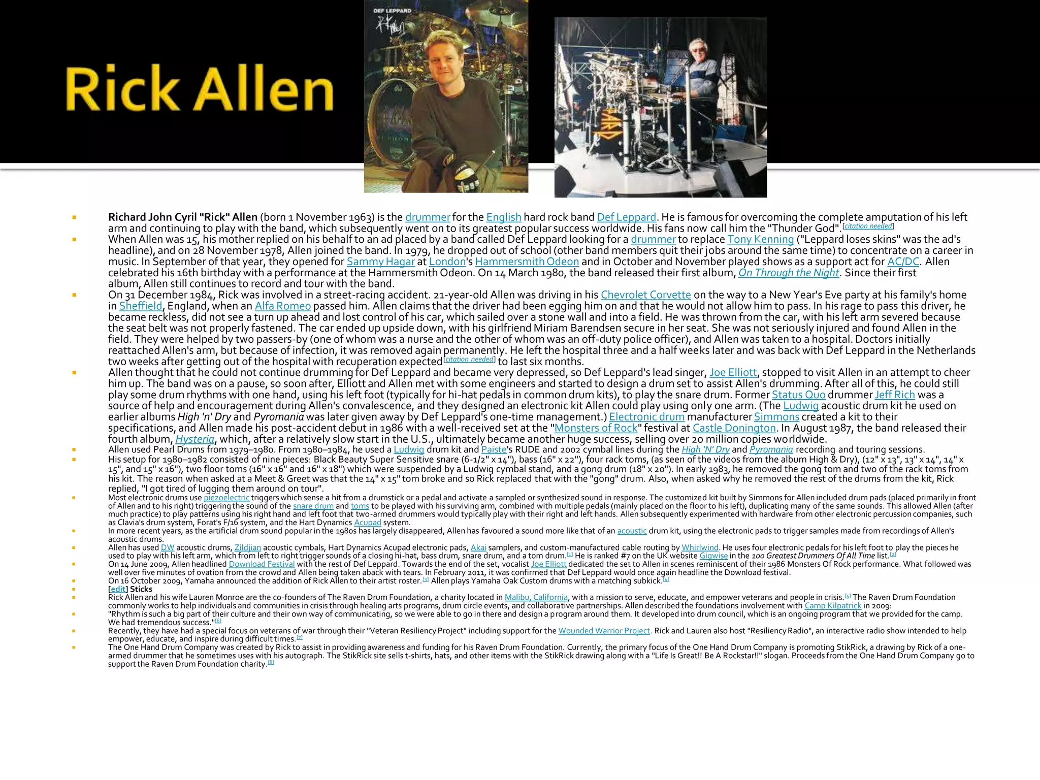    Richard John Cyril "Rick" Allen (born 1 November 1963) is the drummer for the English hard rock band Def Leppard. He is famous for overcoming the complete amputation of his left
    arm and continuing to play with the band, which subsequently went on to its greatest popular success worldwide. His fans now call him the "Thunder God".[citation needed]
   When Allen was 15, his mother replied on his behalf to an ad placed by a band called Def Leppard looking for a drummer to replace Tony Kenning ("Leppard loses skins" was the ad's
    headline), and on 28 November 1978, Allen joined the band. In 1979, he dropped out of school (other band members quit their jobs around the same time) to concentrate on a career in
    music. In September of that year, they opened for Sammy Hagar at London's Hammersmith Odeon and in October and November played shows as a support act for AC/DC. Allen
    celebrated his 16th birthday with a performance at the Hammersmith Odeon. On 14 March 1980, the band released their first album, On Through the Night. Since their first
    album, Allen still continues to record and tour with the band.
   On 31 December 1984, Rick was involved in a street-racing accident. 21-year-old Allen was driving in his Chevrolet Corvette on the way to a New Year's Eve party at his family's home
    in Sheffield, England, when an Alfa Romeo passed him. Allen claims that the driver had been egging him on and that he would not allow him to pass. In his rage to pass this driver, he
    became reckless, did not see a turn up ahead and lost control of his car, which sailed over a stone wall and into a field. He was thrown from the car, with his left arm severed because
    the seat belt was not properly fastened. The car ended up upside down, with his girlfriend Miriam Barendsen secure in her seat. She was not seriously injured and found Allen in the
    field. They were helped by two passers-by (one of whom was a nurse and the other of whom was an off-duty police officer), and Allen was taken to a hospital. Doctors initially
    reattached Allen's arm, but because of infection, it was removed again permanently. He left the hospital three and a half weeks later and was back with Def Leppard in the Netherlands
    two weeks after getting out of the hospital with recuperation expected [citation needed] to last six months.
   Allen thought that he could not continue drumming for Def Leppard and became very depressed, so Def Leppard's lead singer, Joe Elliott, stopped to visit Allen in an attempt to cheer
    him up. The band was on a pause, so soon after, Elliott and Allen met with some engineers and started to design a drum set to assist Allen's drumming. After all of this, he could still
    play some drum rhythms with one hand, using his left foot (typically for hi-hat pedals in common drum kits), to play the snare drum. Former Status Quo drummer Jeff Rich was a
    source of help and encouragement during Allen's convalescence, and they designed an electronic kit Allen could play using only one arm. (The Ludwig acoustic drum kit he used on
    earlier albums High 'n' Dry and Pyromania was later given away by Def Leppard's one-time management.) Electronic drum manufacturer Simmons created a kit to their
    specifications, and Allen made his post-accident debut in 1986 with a well-received set at the "Monsters of Rock" festival at Castle Donington. In August 1987, the band released their
    fourth album, Hysteria, which, after a relatively slow start in the U.S., ultimately became another huge success, selling over 20 million copies worldwide.
   Allen used Pearl Drums from 1979–1980. From 1980–1984, he used a Ludwig drum kit and Paiste's RUDE and 2002 cymbal lines during the High 'N' Dry and Pyromania recording and touring sessions.
   His setup for 1980–1982 consisted of nine pieces: Black Beauty Super Sensitive snare (6-1/2" x 14"), bass (16" x 22"), four rack toms, (as seen of the videos from the album High & Dry), (12" x 13", 13" x 14", 14" x
    15", and 15" x 16"), two floor toms (16" x 16" and 16" x 18") which were suspended by a Ludwig cymbal stand, and a gong drum (18" x 20"). In early 1983, he removed the gong tom and two of the rack toms from
    his kit. The reason when asked at a Meet & Greet was that the 14" x 15" tom broke and so Rick replaced that with the "gong" drum. Also, when asked why he removed the rest of the drums from the kit, Rick
    replied, "I got tired of lugging them around on tour".
   Most electronic drums use piezoelectric triggers which sense a hit from a drumstick or a pedal and activate a sampled or synthesized sound in response. The customized kit built by Simmons for Allen included drum pads (placed primarily in front
    of Allen and to his right) triggering the sound of the snare drum and toms to be played with his surviving arm, combined with multiple pedals (mainly placed on the floor to his left), duplicating many of the same sounds. This allowed Allen (after
    much practice) to play patterns using his right hand and left foot that two-armed drummers would typically play with their right and left hands. Allen subsequently experimented with hardware from other electronic percussion companies, such
    as Clavia's drum system, Forat's F/16 system, and the Hart Dynamics Acupad system.
   In more recent years, as the artificial drum sound popular in the 1980s has largely disappeared, Allen has favoured a sound more like that of an acoustic drum kit, using the electronic pads to trigger samples made from recordings of Allen's
    acoustic drums.
   Allen has used DW acoustic drums, Zildjian acoustic cymbals, Hart Dynamics Acupad electronic pads, Akai samplers, and custom-manufactured cable routing by Whirlwind. He uses four electronic pedals for his left foot to play the pieces he
    used to play with his left arm, which from left to right trigger sounds of a closing hi-hat, bass drum, snare drum, and a tom drum.[1] He is ranked #7 on the UK website Gigwise in the 100 Greatest Drummers Of All Time list.[2]
   On 14 June 2009, Allen headlined Download Festival with the rest of Def Leppard. Towards the end of the set, vocalist Joe Elliott dedicated the set to Allen in scenes reminiscent of their 1986 Monsters Of Rock performance. What followed was
    well over five minutes of ovation from the crowd and Allen being taken aback with tears. In February 2011, it was confirmed that Def Leppard would once again headline the Download festival.
   On 16 October 2009, Yamaha announced the addition of Rick Allen to their artist roster. [3] Allen plays Yamaha Oak Custom drums with a matching subkick.[4]
   [edit] Sticks
   Rick Allen and his wife Lauren Monroe are the co-founders of The Raven Drum Foundation, a charity located in Malibu, California, with a mission to serve, educate, and empower veterans and people in crisis. [5] The Raven Drum Foundation
    commonly works to help individuals and communities in crisis through healing arts programs, drum circle events, and collaborative partnerships. Allen described the foundations involvement with Camp Kilpatrick in 2009:
   "Rhythm is such a big part of their culture and their own way of communicating, so we were able to go in there and design a program around them. It developed into drum council, which is an ongoing program that we provided for the camp.
    We had tremendous success."[6]
   Recently, they have had a special focus on veterans of war through their "Veteran Resiliency Project" including support for the Wounded Warrior Project. Rick and Lauren also host "Resiliency Radio", an interactive radio show intended to help
    empower, educate, and inspire during difficult times.[7]
   The One Hand Drum Company was created by Rick to assist in providing awareness and funding for his Raven Drum Foundation. Currently, the primary focus of the One Hand Drum Company is promoting StikRick, a drawing by Rick of a one-
    armed drummer that he sometimes uses with his autograph. The StikRick site sells t-shirts, hats, and other items with the StikRick drawing along with a "Life Is Great!! Be A Rockstar!!" slogan. Proceeds from the One Hand Drum Company go to
    support the Raven Drum Foundation charity.[8]
 