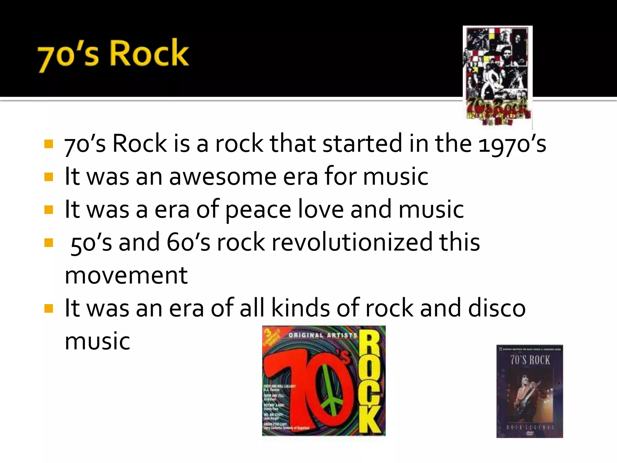    70’s Rock is a rock that started in the 1970’s
   It was an awesome era for music
   It was a era of peace love and music
    50’s and 60’s rock revolutionized this
    movement
   It was an era of all kinds of rock and disco
    music
 