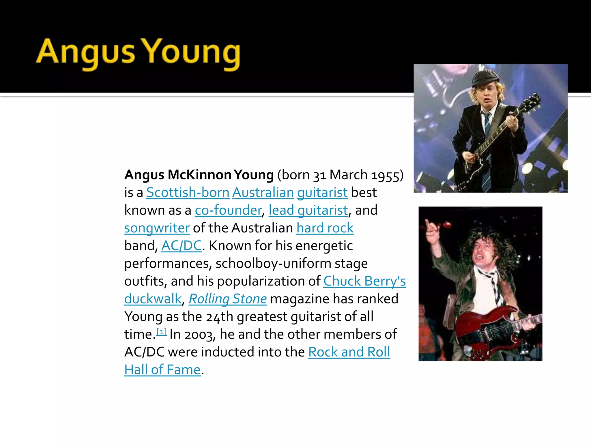 Angus McKinnon Young (born 31 March 1955)
is a Scottish-born Australian guitarist best
known as a co-founder, lead guitarist, and
songwriter of the Australian hard rock
band, AC/DC. Known for his energetic
performances, schoolboy-uniform stage
outfits, and his popularization of Chuck Berry's
duckwalk, Rolling Stone magazine has ranked
Young as the 24th greatest guitarist of all
time.[1] In 2003, he and the other members of
AC/DC were inducted into the Rock and Roll
Hall of Fame.
 