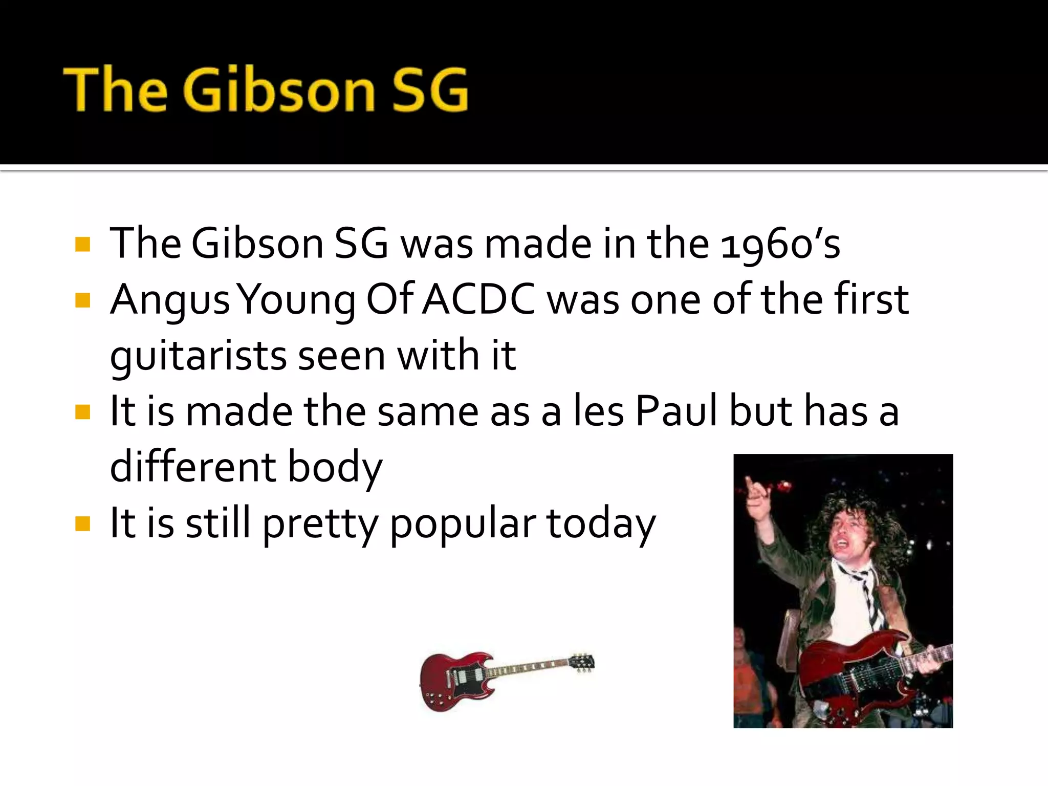   The Gibson SG was made in the 1960’s
   Angus Young Of ACDC was one of the first
    guitarists seen with it
   It is made the same as a les Paul but has a
    different body
   It is still pretty popular today
 