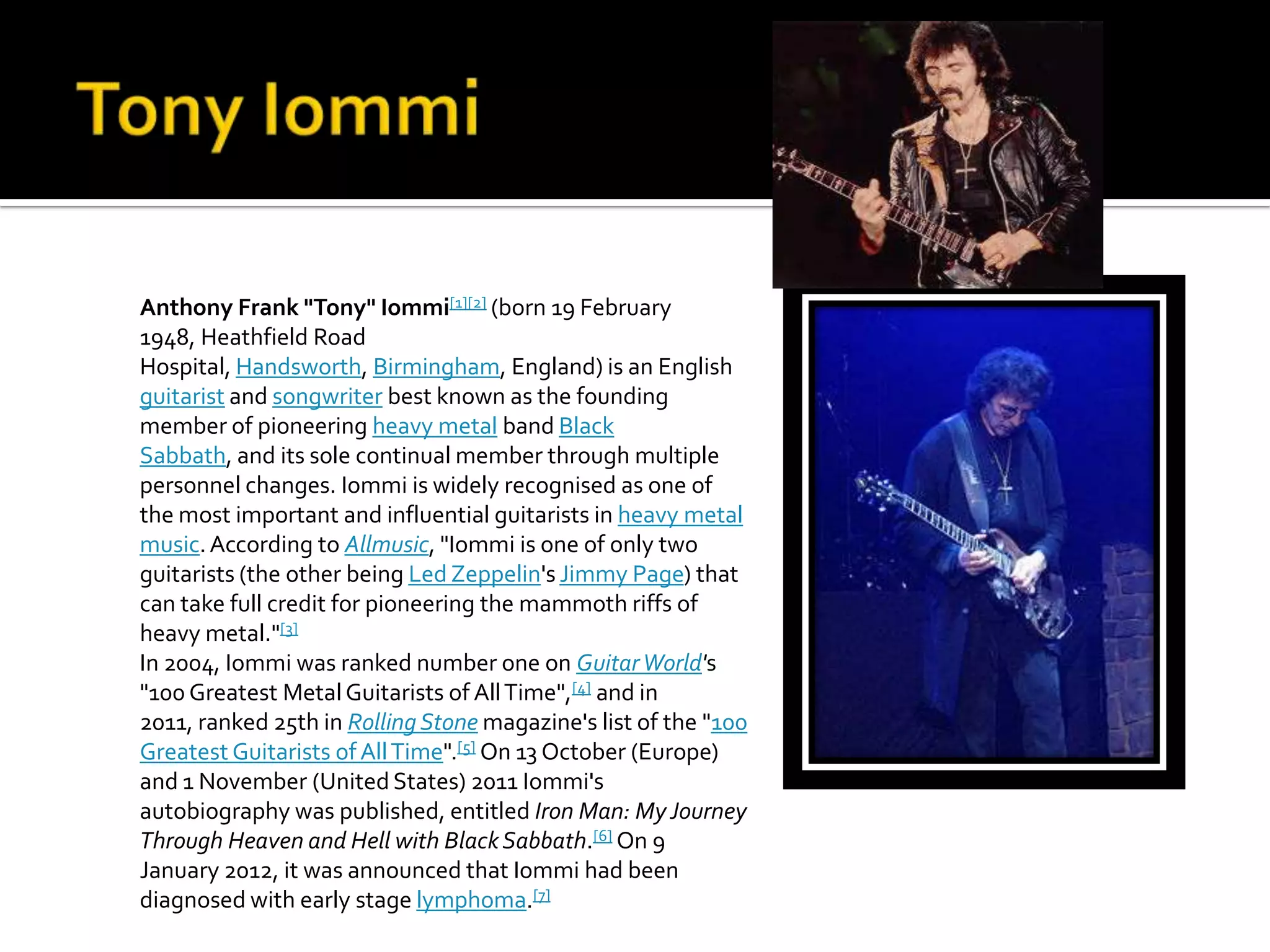 Anthony Frank "Tony" Iommi[1][2] (born 19 February
1948, Heathfield Road
Hospital, Handsworth, Birmingham, England) is an English
guitarist and songwriter best known as the founding
member of pioneering heavy metal band Black
Sabbath, and its sole continual member through multiple
personnel changes. Iommi is widely recognised as one of
the most important and influential guitarists in heavy metal
music. According to Allmusic, "Iommi is one of only two
guitarists (the other being Led Zeppelin's Jimmy Page) that
can take full credit for pioneering the mammoth riffs of
heavy metal."[3]
In 2004, Iommi was ranked number one on Guitar World's
"100 Greatest Metal Guitarists of All Time",[4] and in
2011, ranked 25th in Rolling Stone magazine's list of the "100
Greatest Guitarists of All Time".[5] On 13 October (Europe)
and 1 November (United States) 2011 Iommi's
autobiography was published, entitled Iron Man: My Journey
Through Heaven and Hell with Black Sabbath.[6] On 9
January 2012, it was announced that Iommi had been
diagnosed with early stage lymphoma.[7]
 