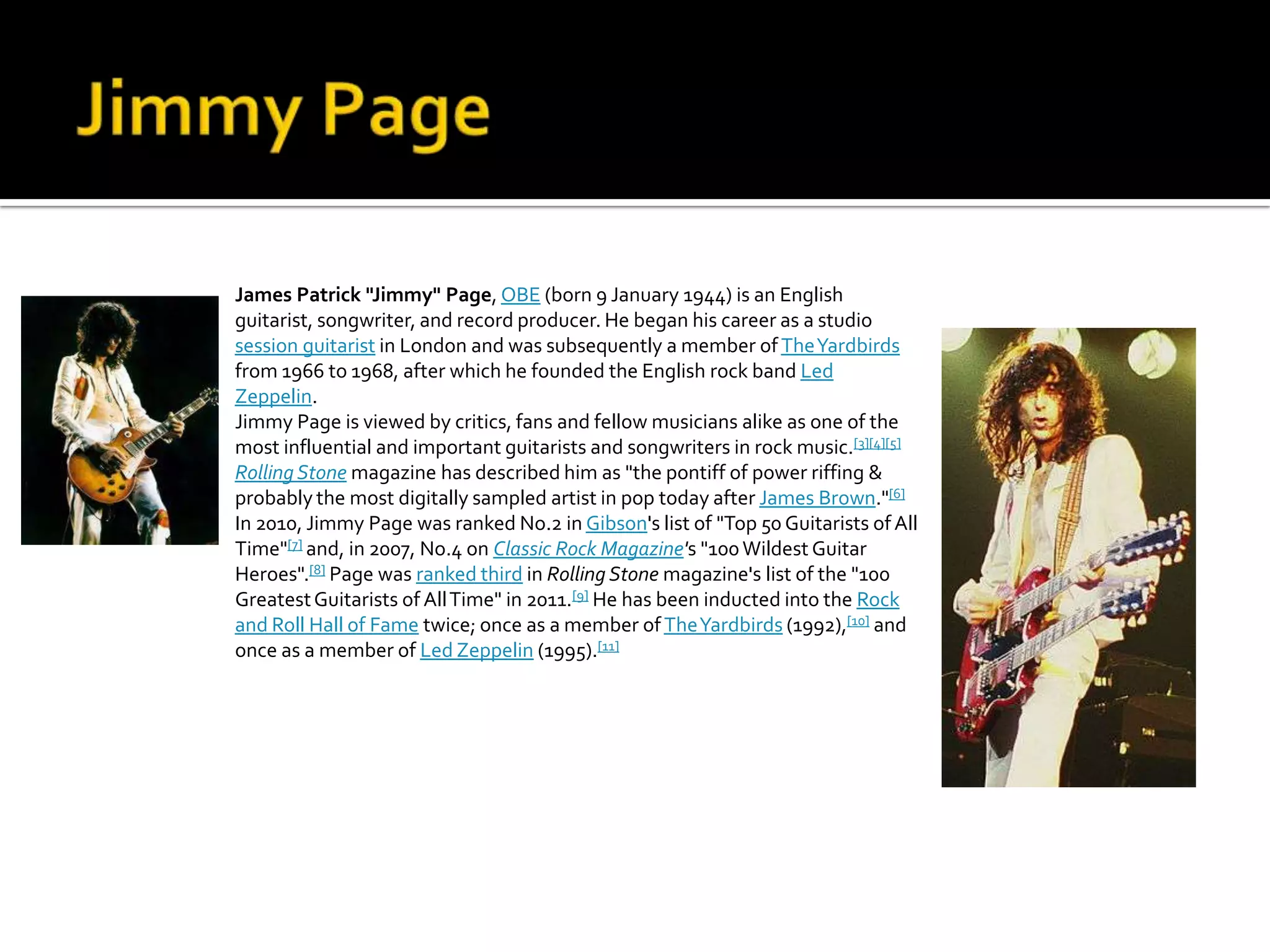 James Patrick "Jimmy" Page, OBE (born 9 January 1944) is an English
guitarist, songwriter, and record producer. He began his career as a studio
session guitarist in London and was subsequently a member of The Yardbirds
from 1966 to 1968, after which he founded the English rock band Led
Zeppelin.
Jimmy Page is viewed by critics, fans and fellow musicians alike as one of the
most influential and important guitarists and songwriters in rock music.[3][4][5]
Rolling Stone magazine has described him as "the pontiff of power riffing &
probably the most digitally sampled artist in pop today after James Brown."[6]
In 2010, Jimmy Page was ranked No.2 in Gibson's list of "Top 50 Guitarists of All
Time"[7] and, in 2007, No.4 on Classic Rock Magazine's "100 Wildest Guitar
Heroes".[8] Page was ranked third in Rolling Stone magazine's list of the "100
Greatest Guitarists of All Time" in 2011.[9] He has been inducted into the Rock
and Roll Hall of Fame twice; once as a member of The Yardbirds (1992),[10] and
once as a member of Led Zeppelin (1995).[11]
 
