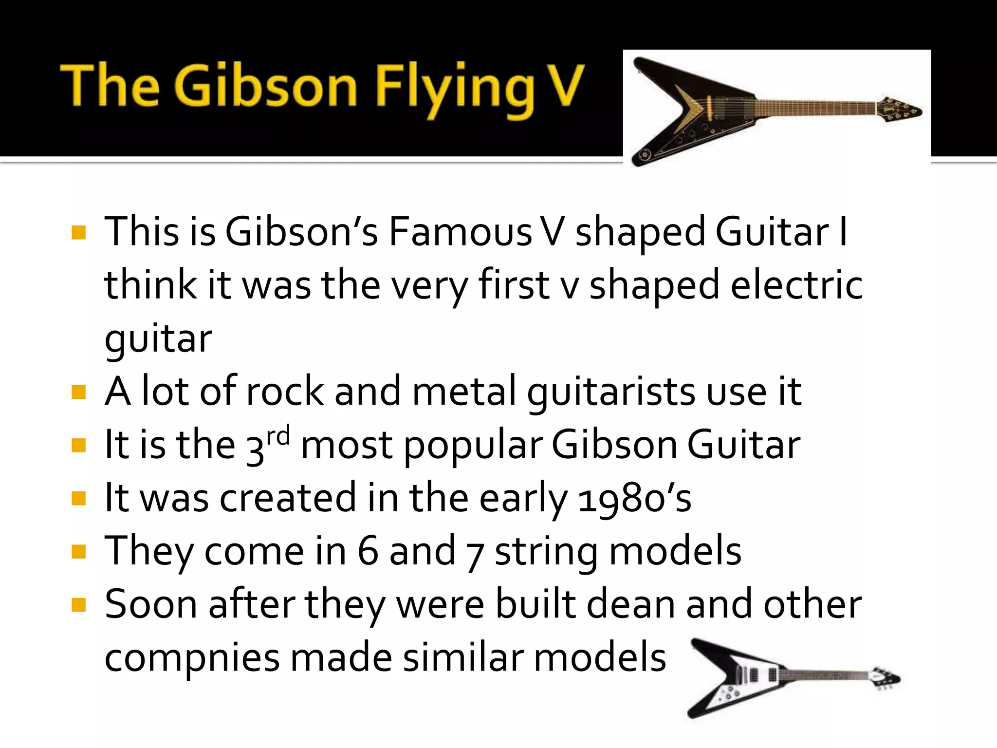    This is Gibson’s Famous V shaped Guitar I
    think it was the very first v shaped electric
    guitar
   A lot of rock and metal guitarists use it
   It is the 3rd most popular Gibson Guitar
   It was created in the early 1980’s
   They come in 6 and 7 string models
   Soon after they were built dean and other
    compnies made similar models
 