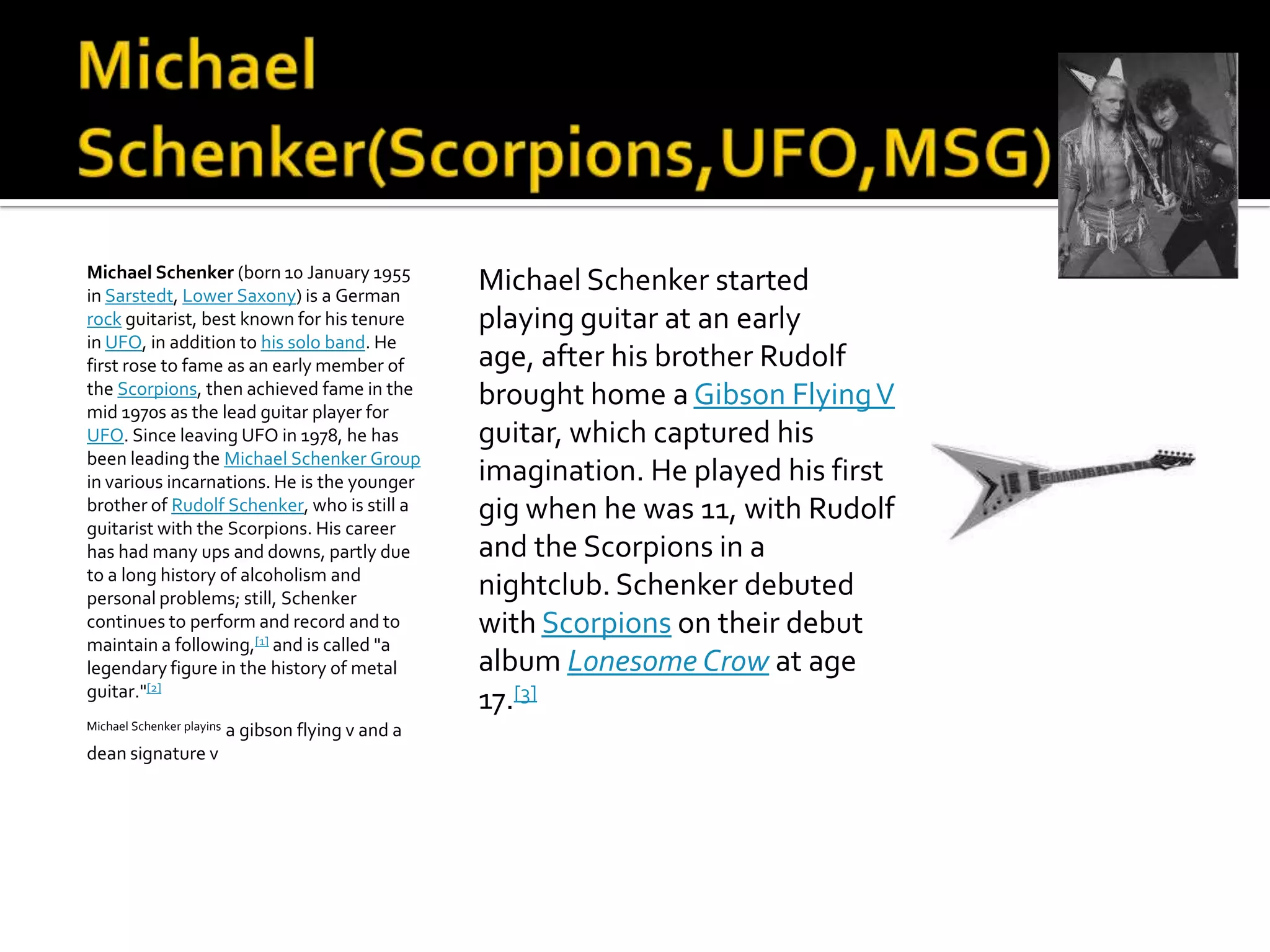 Michael Schenker (born 10 January 1955
in Sarstedt, Lower Saxony) is a German
                                                     Michael Schenker started
rock guitarist, best known for his tenure            playing guitar at an early
in UFO, in addition to his solo band. He
first rose to fame as an early member of             age, after his brother Rudolf
the Scorpions, then achieved fame in the             brought home a Gibson Flying V
mid 1970s as the lead guitar player for
UFO. Since leaving UFO in 1978, he has               guitar, which captured his
been leading the Michael Schenker Group
in various incarnations. He is the younger           imagination. He played his first
brother of Rudolf Schenker, who is still a           gig when he was 11, with Rudolf
guitarist with the Scorpions. His career
has had many ups and downs, partly due               and the Scorpions in a
to a long history of alcoholism and
personal problems; still, Schenker
                                                     nightclub. Schenker debuted
continues to perform and record and to               with Scorpions on their debut
maintain a following,[1] and is called "a
legendary figure in the history of metal             album Lonesome Crow at age
guitar."[2]
                                                     17.[3]
Michael Schenker playins   a gibson flying v and a
dean signature v
 