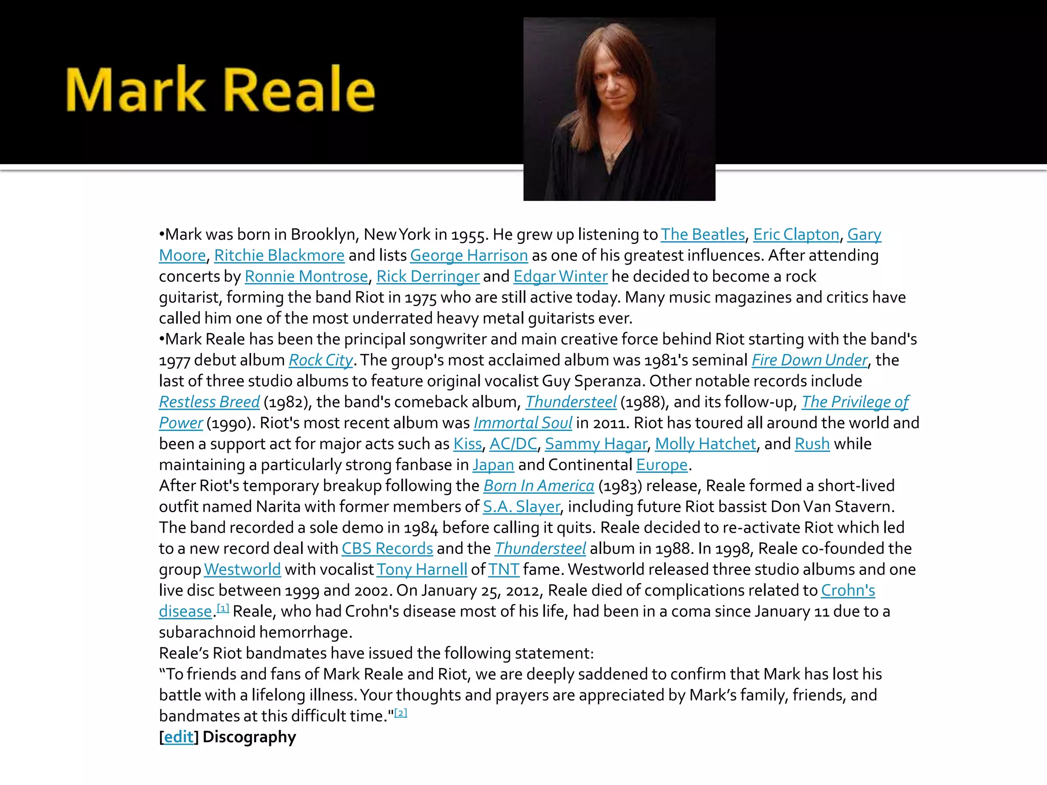 •Mark was born in Brooklyn, New York in 1955. He grew up listening to The Beatles, Eric Clapton, Gary
Moore, Ritchie Blackmore and lists George Harrison as one of his greatest influences. After attending
concerts by Ronnie Montrose, Rick Derringer and Edgar Winter he decided to become a rock
guitarist, forming the band Riot in 1975 who are still active today. Many music magazines and critics have
called him one of the most underrated heavy metal guitarists ever.
•Mark Reale has been the principal songwriter and main creative force behind Riot starting with the band's
1977 debut album Rock City. The group's most acclaimed album was 1981's seminal Fire Down Under, the
last of three studio albums to feature original vocalist Guy Speranza. Other notable records include
Restless Breed (1982), the band's comeback album, Thundersteel (1988), and its follow-up, The Privilege of
Power (1990). Riot's most recent album was Immortal Soul in 2011. Riot has toured all around the world and
been a support act for major acts such as Kiss, AC/DC, Sammy Hagar, Molly Hatchet, and Rush while
maintaining a particularly strong fanbase in Japan and Continental Europe.
After Riot's temporary breakup following the Born In America (1983) release, Reale formed a short-lived
outfit named Narita with former members of S.A. Slayer, including future Riot bassist Don Van Stavern.
The band recorded a sole demo in 1984 before calling it quits. Reale decided to re-activate Riot which led
to a new record deal with CBS Records and the Thundersteel album in 1988. In 1998, Reale co-founded the
group Westworld with vocalist Tony Harnell of TNT fame. Westworld released three studio albums and one
live disc between 1999 and 2002. On January 25, 2012, Reale died of complications related to Crohn's
disease.[1] Reale, who had Crohn's disease most of his life, had been in a coma since January 11 due to a
subarachnoid hemorrhage.
Reale’s Riot bandmates have issued the following statement:
“To friends and fans of Mark Reale and Riot, we are deeply saddened to confirm that Mark has lost his
battle with a lifelong illness. Your thoughts and prayers are appreciated by Mark’s family, friends, and
bandmates at this difficult time."[2]
[edit] Discography
 