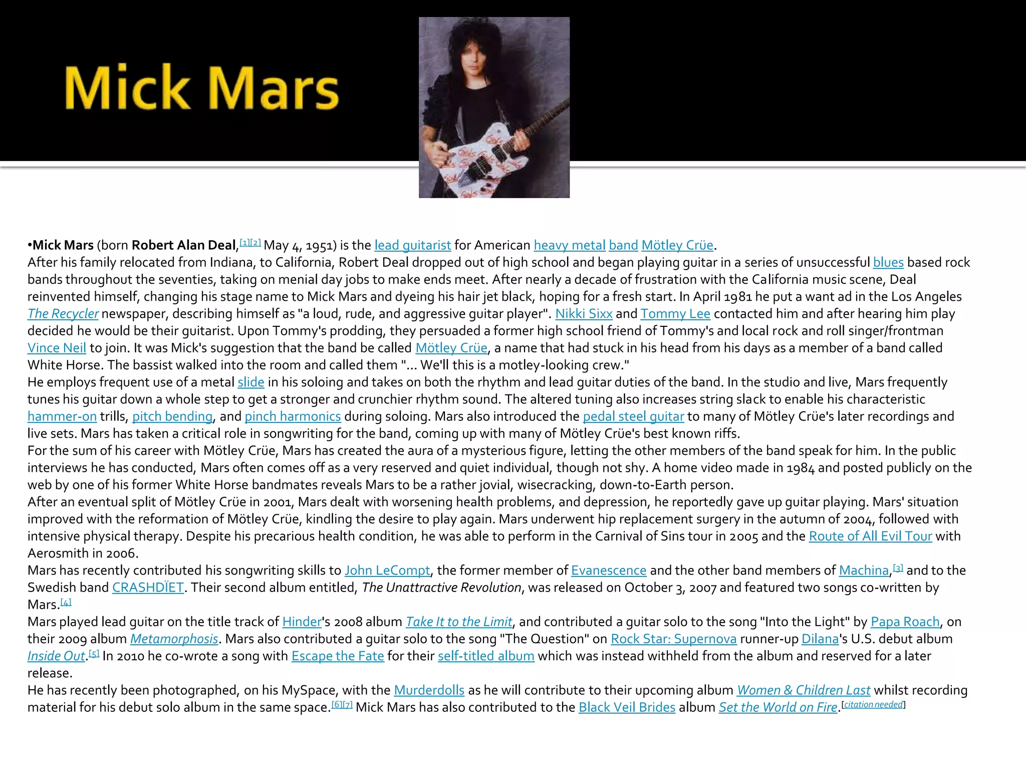 •Mick Mars (born Robert Alan Deal,[1][2] May 4, 1951) is the lead guitarist for American heavy metal band Mötley Crüe.
After his family relocated from Indiana, to California, Robert Deal dropped out of high school and began playing guitar in a series of unsuccessful blues based rock
bands throughout the seventies, taking on menial day jobs to make ends meet. After nearly a decade of frustration with the California music scene, Deal
reinvented himself, changing his stage name to Mick Mars and dyeing his hair jet black, hoping for a fresh start. In April 1981 he put a want ad in the Los Angeles
The Recycler newspaper, describing himself as "a loud, rude, and aggressive guitar player". Nikki Sixx and Tommy Lee contacted him and after hearing him play
decided he would be their guitarist. Upon Tommy's prodding, they persuaded a former high school friend of Tommy's and local rock and roll singer/frontman
Vince Neil to join. It was Mick's suggestion that the band be called Mötley Crüe, a name that had stuck in his head from his days as a member of a band called
White Horse. The bassist walked into the room and called them "... We'll this is a motley-looking crew."
He employs frequent use of a metal slide in his soloing and takes on both the rhythm and lead guitar duties of the band. In the studio and live, Mars frequently
tunes his guitar down a whole step to get a stronger and crunchier rhythm sound. The altered tuning also increases string slack to enable his characteristic
hammer-on trills, pitch bending, and pinch harmonics during soloing. Mars also introduced the pedal steel guitar to many of Mötley Crüe's later recordings and
live sets. Mars has taken a critical role in songwriting for the band, coming up with many of Mötley Crüe's best known riffs.
For the sum of his career with Mötley Crüe, Mars has created the aura of a mysterious figure, letting the other members of the band speak for him. In the public
interviews he has conducted, Mars often comes off as a very reserved and quiet individual, though not shy. A home video made in 1984 and posted publicly on the
web by one of his former White Horse bandmates reveals Mars to be a rather jovial, wisecracking, down-to-Earth person.
After an eventual split of Mötley Crüe in 2001, Mars dealt with worsening health problems, and depression, he reportedly gave up guitar playing. Mars' situation
improved with the reformation of Mötley Crüe, kindling the desire to play again. Mars underwent hip replacement surgery in the autumn of 2004, followed with
intensive physical therapy. Despite his precarious health condition, he was able to perform in the Carnival of Sins tour in 2005 and the Route of All Evil Tour with
Aerosmith in 2006.
Mars has recently contributed his songwriting skills to John LeCompt, the former member of Evanescence and the other band members of Machina,[3] and to the
Swedish band CRASHDÏET. Their second album entitled, The Unattractive Revolution, was released on October 3, 2007 and featured two songs co-written by
Mars.[4]
Mars played lead guitar on the title track of Hinder's 2008 album Take It to the Limit, and contributed a guitar solo to the song "Into the Light" by Papa Roach, on
their 2009 album Metamorphosis. Mars also contributed a guitar solo to the song "The Question" on Rock Star: Supernova runner-up Dilana's U.S. debut album
Inside Out.[5] In 2010 he co-wrote a song with Escape the Fate for their self-titled album which was instead withheld from the album and reserved for a later
release.
He has recently been photographed, on his MySpace, with the Murderdolls as he will contribute to their upcoming album Women & Children Last whilst recording
material for his debut solo album in the same space.[6][7] Mick Mars has also contributed to the Black Veil Brides album Set the World on Fire.[citation needed]
 
