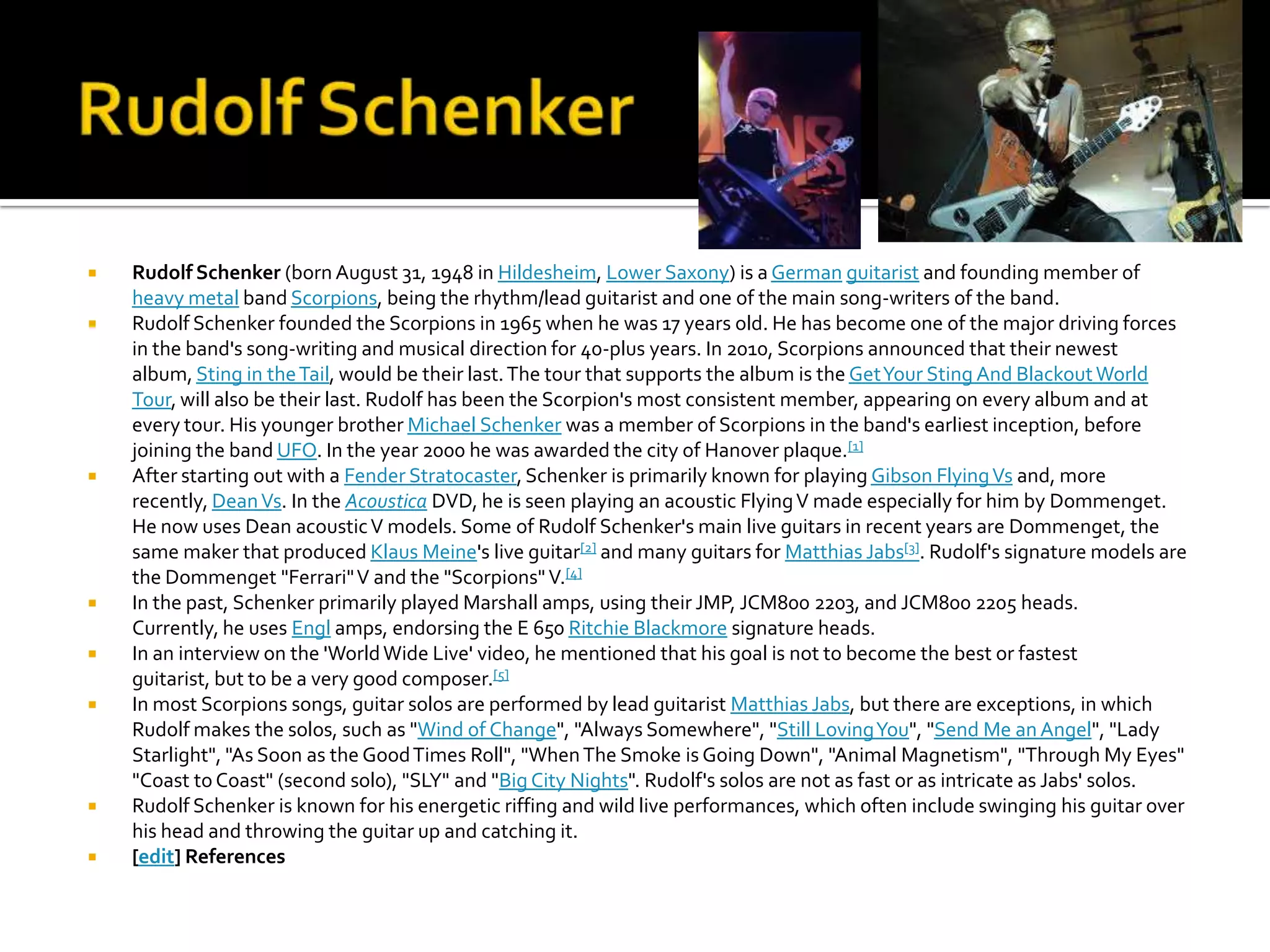    Rudolf Schenker (born August 31, 1948 in Hildesheim, Lower Saxony) is a German guitarist and founding member of
    heavy metal band Scorpions, being the rhythm/lead guitarist and one of the main song-writers of the band.
   Rudolf Schenker founded the Scorpions in 1965 when he was 17 years old. He has become one of the major driving forces
    in the band's song-writing and musical direction for 40-plus years. In 2010, Scorpions announced that their newest
    album, Sting in the Tail, would be their last. The tour that supports the album is the Get Your Sting And Blackout World
    Tour, will also be their last. Rudolf has been the Scorpion's most consistent member, appearing on every album and at
    every tour. His younger brother Michael Schenker was a member of Scorpions in the band's earliest inception, before
    joining the band UFO. In the year 2000 he was awarded the city of Hanover plaque.[1]
   After starting out with a Fender Stratocaster, Schenker is primarily known for playing Gibson Flying Vs and, more
    recently, Dean Vs. In the Acoustica DVD, he is seen playing an acoustic Flying V made especially for him by Dommenget.
    He now uses Dean acoustic V models. Some of Rudolf Schenker's main live guitars in recent years are Dommenget, the
    same maker that produced Klaus Meine's live guitar[2] and many guitars for Matthias Jabs[3]. Rudolf's signature models are
    the Dommenget "Ferrari" V and the "Scorpions" V.[4]
   In the past, Schenker primarily played Marshall amps, using their JMP, JCM800 2203, and JCM800 2205 heads.
    Currently, he uses Engl amps, endorsing the E 650 Ritchie Blackmore signature heads.
   In an interview on the 'World Wide Live' video, he mentioned that his goal is not to become the best or fastest
    guitarist, but to be a very good composer.[5]
   In most Scorpions songs, guitar solos are performed by lead guitarist Matthias Jabs, but there are exceptions, in which
    Rudolf makes the solos, such as "Wind of Change", "Always Somewhere", "Still Loving You", "Send Me an Angel", "Lady
    Starlight", "As Soon as the Good Times Roll", "When The Smoke is Going Down", "Animal Magnetism", "Through My Eyes"
    "Coast to Coast" (second solo), "SLY" and "Big City Nights". Rudolf's solos are not as fast or as intricate as Jabs' solos.
   Rudolf Schenker is known for his energetic riffing and wild live performances, which often include swinging his guitar over
    his head and throwing the guitar up and catching it.
   [edit] References
 