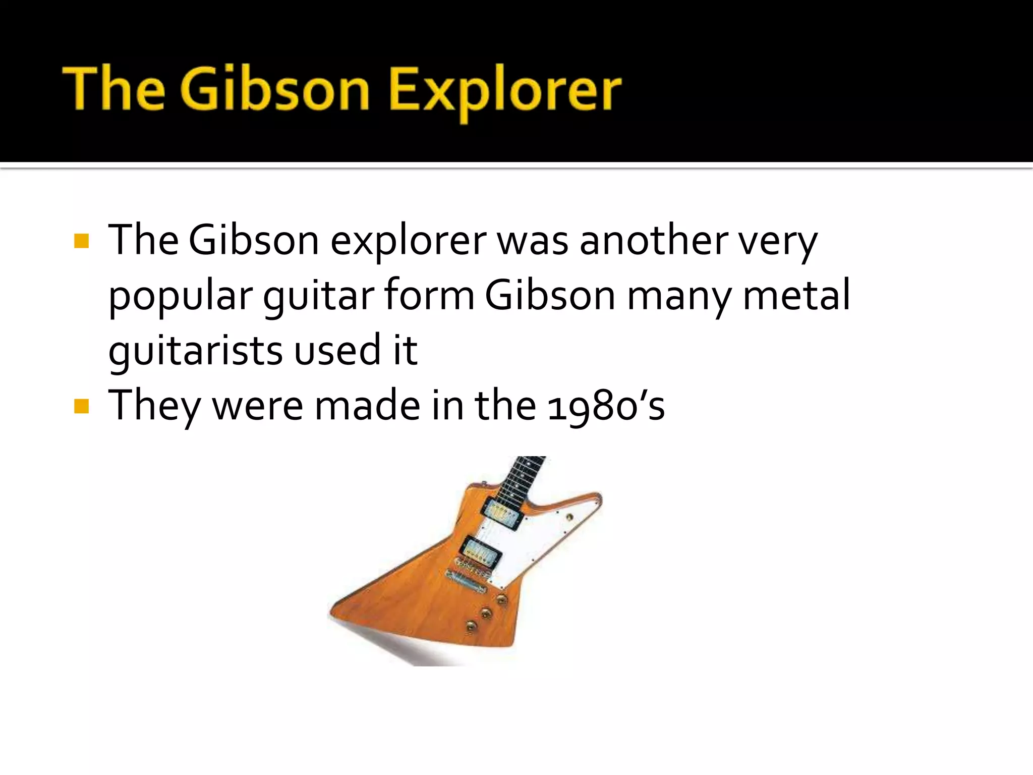    The Gibson explorer was another very
    popular guitar form Gibson many metal
    guitarists used it
   They were made in the 1980’s
 