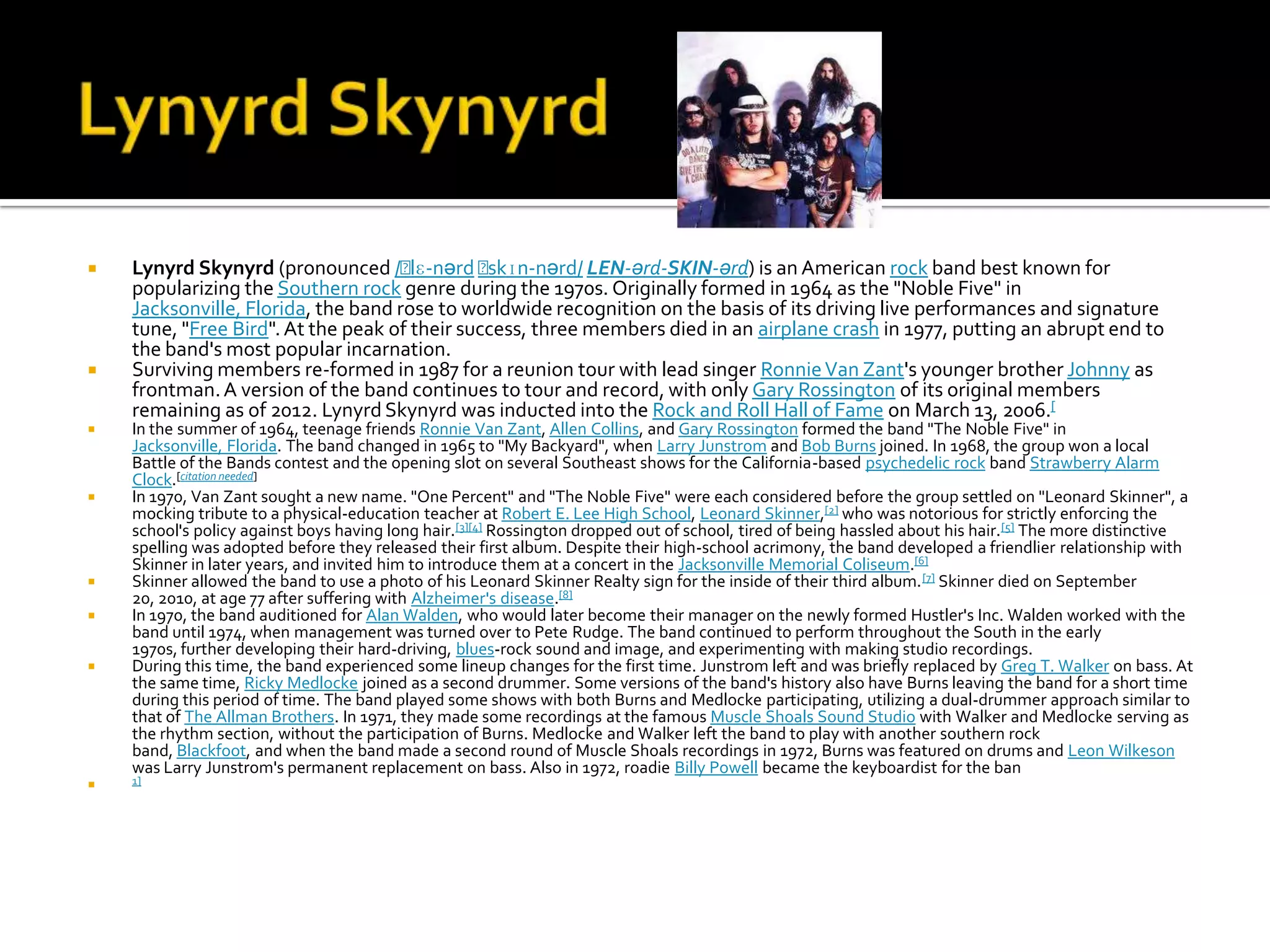    Lynyrd Skynyrd (pronounced /ˈ     lɛ-nərd ˈskɪn-nərd/ LEN-ərd-SKIN-ərd) is an American rock band best known for
    popularizing the Southern rock genre during the 1970s. Originally formed in 1964 as the "Noble Five" in
    Jacksonville, Florida, the band rose to worldwide recognition on the basis of its driving live performances and signature
    tune, "Free Bird". At the peak of their success, three members died in an airplane crash in 1977, putting an abrupt end to
    the band's most popular incarnation.
   Surviving members re-formed in 1987 for a reunion tour with lead singer Ronnie Van Zant's younger brother Johnny as
    frontman. A version of the band continues to tour and record, with only Gary Rossington of its original members
    remaining as of 2012. Lynyrd Skynyrd was inducted into the Rock and Roll Hall of Fame on March 13, 2006.[
   In the summer of 1964, teenage friends Ronnie Van Zant, Allen Collins, and Gary Rossington formed the band "The Noble Five" in
    Jacksonville, Florida. The band changed in 1965 to "My Backyard", when Larry Junstrom and Bob Burns joined. In 1968, the group won a local
    Battle of the Bands contest and the opening slot on several Southeast shows for the California-based psychedelic rock band Strawberry Alarm
    Clock.[citation needed]
   In 1970, Van Zant sought a new name. "One Percent" and "The Noble Five" were each considered before the group settled on "Leonard Skinner", a
    mocking tribute to a physical-education teacher at Robert E. Lee High School, Leonard Skinner,[2] who was notorious for strictly enforcing the
    school's policy against boys having long hair.[3][4] Rossington dropped out of school, tired of being hassled about his hair.[5] The more distinctive
    spelling was adopted before they released their first album. Despite their high-school acrimony, the band developed a friendlier relationship with
    Skinner in later years, and invited him to introduce them at a concert in the Jacksonville Memorial Coliseum.[6]
   Skinner allowed the band to use a photo of his Leonard Skinner Realty sign for the inside of their third album. [7] Skinner died on September
    20, 2010, at age 77 after suffering with Alzheimer's disease.[8]
   In 1970, the band auditioned for Alan Walden, who would later become their manager on the newly formed Hustler's Inc. Walden worked with the
    band until 1974, when management was turned over to Pete Rudge. The band continued to perform throughout the South in the early
    1970s, further developing their hard-driving, blues-rock sound and image, and experimenting with making studio recordings.
   During this time, the band experienced some lineup changes for the first time. Junstrom left and was briefly replaced by Greg T. Walker on bass. At
    the same time, Ricky Medlocke joined as a second drummer. Some versions of the band's history also have Burns leaving the band for a short time
    during this period of time. The band played some shows with both Burns and Medlocke participating, utilizing a dual-drummer approach similar to
    that of The Allman Brothers. In 1971, they made some recordings at the famous Muscle Shoals Sound Studio with Walker and Medlocke serving as
    the rhythm section, without the participation of Burns. Medlocke and Walker left the band to play with another southern rock
    band, Blackfoot, and when the band made a second round of Muscle Shoals recordings in 1972, Burns was featured on drums and Leon Wilkeson
    was Larry Junstrom's permanent replacement on bass. Also in 1972, roadie Billy Powell became the keyboardist for the ban
   1]
 