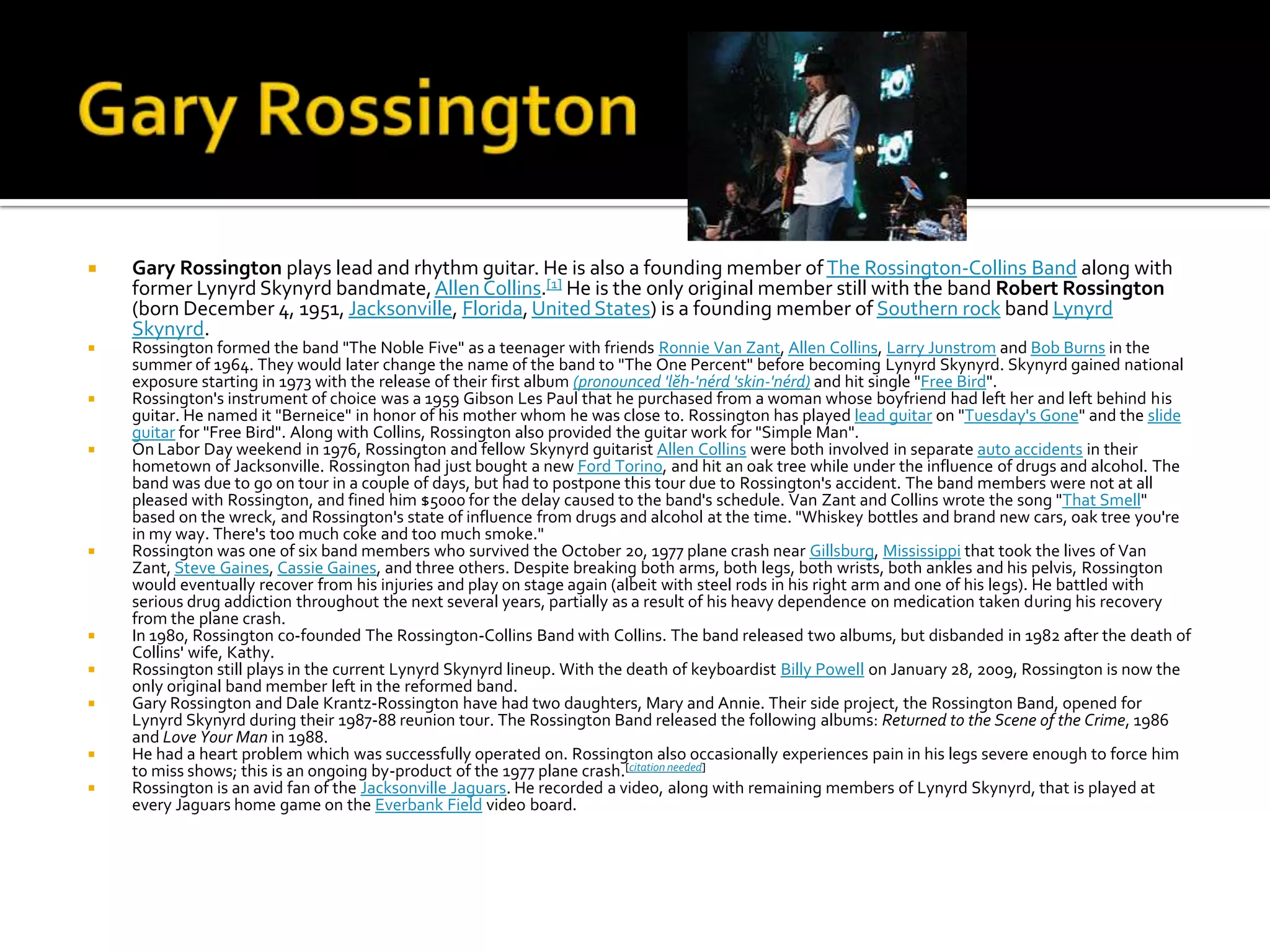    Gary Rossington plays lead and rhythm guitar. He is also a founding member of The Rossington-Collins Band along with
    former Lynyrd Skynyrd bandmate, Allen Collins.[1] He is the only original member still with the band Robert Rossington
    (born December 4, 1951, Jacksonville, Florida, United States) is a founding member of Southern rock band Lynyrd
    Skynyrd.
   Rossington formed the band "The Noble Five" as a teenager with friends Ronnie Van Zant, Allen Collins, Larry Junstrom and Bob Burns in the
    summer of 1964. They would later change the name of the band to "The One Percent" before becoming Lynyrd Skynyrd. Skynyrd gained national
    exposure starting in 1973 with the release of their first album (pronounced 'lĕh-'nérd 'skin-'nérd) and hit single "Free Bird".
   Rossington's instrument of choice was a 1959 Gibson Les Paul that he purchased from a woman whose boyfriend had left her and left behind his
    guitar. He named it "Berneice" in honor of his mother whom he was close to. Rossington has played lead guitar on "Tuesday's Gone" and the slide
    guitar for "Free Bird". Along with Collins, Rossington also provided the guitar work for "Simple Man".
   On Labor Day weekend in 1976, Rossington and fellow Skynyrd guitarist Allen Collins were both involved in separate auto accidents in their
    hometown of Jacksonville. Rossington had just bought a new Ford Torino, and hit an oak tree while under the influence of drugs and alcohol. The
    band was due to go on tour in a couple of days, but had to postpone this tour due to Rossington's accident. The band members were not at all
    pleased with Rossington, and fined him $5000 for the delay caused to the band's schedule. Van Zant and Collins wrote the song "That Smell"
    based on the wreck, and Rossington's state of influence from drugs and alcohol at the time. "Whiskey bottles and brand new cars, oak tree you're
    in my way. There's too much coke and too much smoke."
   Rossington was one of six band members who survived the October 20, 1977 plane crash near Gillsburg, Mississippi that took the lives of Van
    Zant, Steve Gaines, Cassie Gaines, and three others. Despite breaking both arms, both legs, both wrists, both ankles and his pelvis, Rossington
    would eventually recover from his injuries and play on stage again (albeit with steel rods in his right arm and one of his legs). He battled with
    serious drug addiction throughout the next several years, partially as a result of his heavy dependence on medication taken during his recovery
    from the plane crash.
   In 1980, Rossington co-founded The Rossington-Collins Band with Collins. The band released two albums, but disbanded in 1982 after the death of
    Collins' wife, Kathy.
   Rossington still plays in the current Lynyrd Skynyrd lineup. With the death of keyboardist Billy Powell on January 28, 2009, Rossington is now the
    only original band member left in the reformed band.
   Gary Rossington and Dale Krantz-Rossington have had two daughters, Mary and Annie. Their side project, the Rossington Band, opened for
    Lynyrd Skynyrd during their 1987-88 reunion tour. The Rossington Band released the following albums: Returned to the Scene of the Crime, 1986
    and Love Your Man in 1988.
   He had a heart problem which was successfully operated on. Rossington also occasionally experiences pain in his legs severe enough to force him
    to miss shows; this is an ongoing by-product of the 1977 plane crash.[citation needed]
   Rossington is an avid fan of the Jacksonville Jaguars. He recorded a video, along with remaining members of Lynyrd Skynyrd, that is played at
    every Jaguars home game on the Everbank Field video board.
 