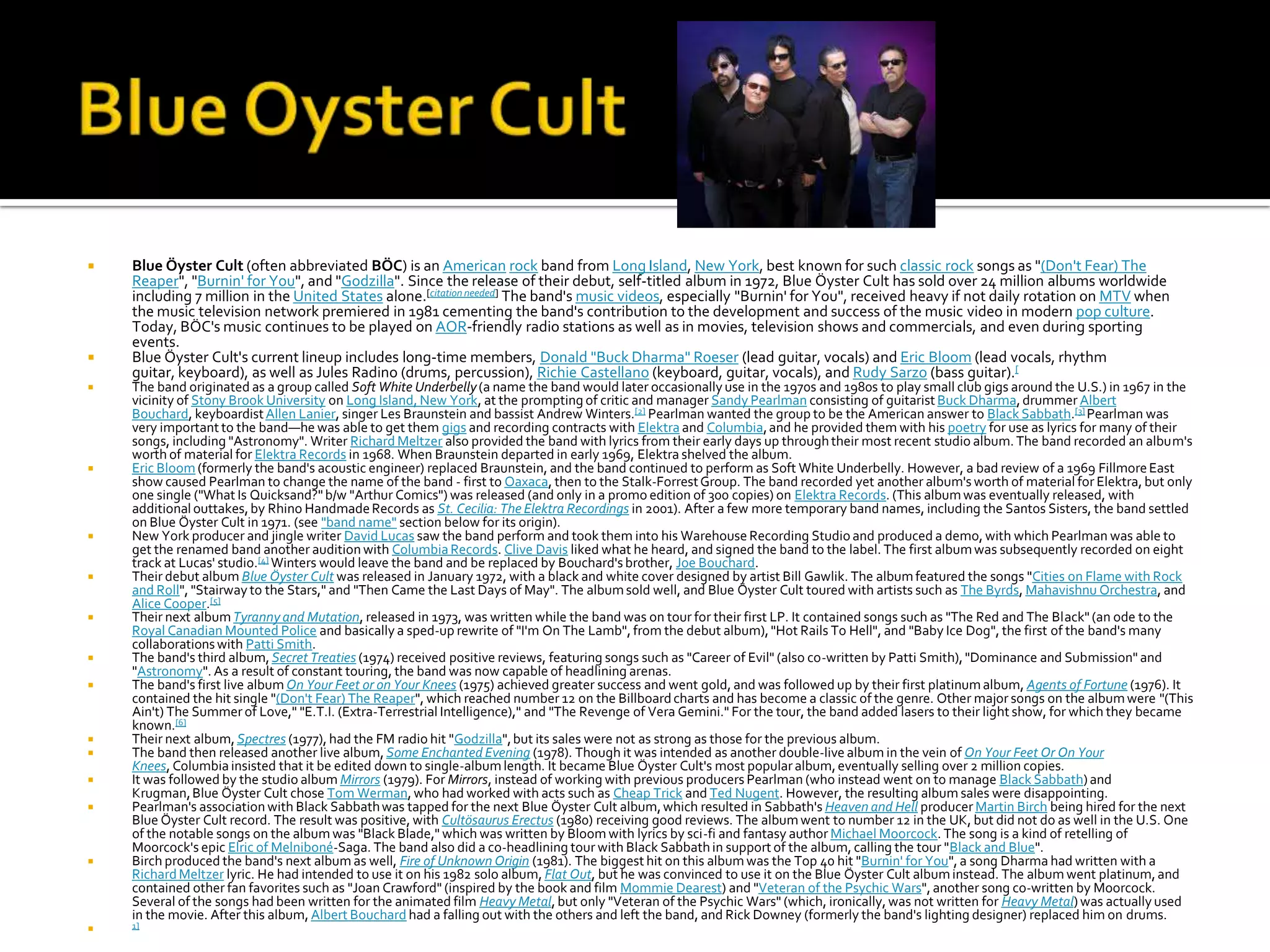    Blue Öyster Cult (often abbreviated BÖC) is an American rock band from Long Island, New York, best known for such classic rock songs as "(Don't Fear) The
    Reaper", "Burnin' for You", and "Godzilla". Since the release of their debut, self-titled album in 1972, Blue Öyster Cult has sold over 24 million albums worldwide
    including 7 million in the United States alone.[citation needed] The band's music videos, especially "Burnin' for You", received heavy if not daily rotation on MTV when
    the music television network premiered in 1981 cementing the band's contribution to the development and success of the music video in modern pop culture.
    Today, BÖC's music continues to be played on AOR-friendly radio stations as well as in movies, television shows and commercials, and even during sporting
    events.
   Blue Öyster Cult's current lineup includes long-time members, Donald "Buck Dharma" Roeser (lead guitar, vocals) and Eric Bloom (lead vocals, rhythm
    guitar, keyboard), as well as Jules Radino (drums, percussion), Richie Castellano (keyboard, guitar, vocals), and Rudy Sarzo (bass guitar).[
   The band originated as a group called Soft White Underbelly (a name the band would later occasionally use in the 1970s and 1980s to play small club gigs around the U.S.) in 1967 in the
    vicinity of Stony Brook University on Long Island, New York, at the prompting of critic and manager Sandy Pearlman consisting of guitarist Buck Dharma, drummer Albert
    Bouchard, keyboardist Allen Lanier, singer Les Braunstein and bassist Andrew Winters.[2] Pearlman wanted the group to be the American answer to Black Sabbath.[3] Pearlman was
    very important to the band—he was able to get them gigs and recording contracts with Elektra and Columbia, and he provided them with his poetry for use as lyrics for many of their
    songs, including "Astronomy". Writer Richard Meltzer also provided the band with lyrics from their early days up through their most recent studio album. The band recorded an album's
    worth of material for Elektra Records in 1968. When Braunstein departed in early 1969, Elektra shelved the album.
   Eric Bloom (formerly the band's acoustic engineer) replaced Braunstein, and the band continued to perform as Soft White Underbelly. However, a bad review of a 1969 Fillmore East
    show caused Pearlman to change the name of the band - first to Oaxaca, then to the Stalk-Forrest Group. The band recorded yet another album's worth of material for Elektra, but only
    one single ("What Is Quicksand?" b/w "Arthur Comics") was released (and only in a promo edition of 300 copies) on Elektra Records. (This album was eventually released, with
    additional outtakes, by Rhino Handmade Records as St. Cecilia: The Elektra Recordings in 2001). After a few more temporary band names, including the Santos Sisters, the band settled
    on Blue Öyster Cult in 1971. (see "band name" section below for its origin).
   New York producer and jingle writer David Lucas saw the band perform and took them into his Warehouse Recording Studio and produced a demo, with which Pearlman was able to
    get the renamed band another audition with Columbia Records. Clive Davis liked what he heard, and signed the band to the label. The first album was subsequently recorded on eight
    track at Lucas' studio.[4] Winters would leave the band and be replaced by Bouchard's brother, Joe Bouchard.
   Their debut album Blue Öyster Cult was released in January 1972, with a black and white cover designed by artist Bill Gawlik. The album featured the songs "Cities on Flame with Rock
    and Roll", "Stairway to the Stars," and "Then Came the Last Days of May". The album sold well, and Blue Öyster Cult toured with artists such as The Byrds, Mahavishnu Orchestra, and
    Alice Cooper.[5]
   Their next album Tyranny and Mutation, released in 1973, was written while the band was on tour for their first LP. It contained songs such as "The Red and The Black" (an ode to the
    Royal Canadian Mounted Police and basically a sped-up rewrite of "I'm On The Lamb", from the debut album), "Hot Rails To Hell", and "Baby Ice Dog", the first of the band's many
    collaborations with Patti Smith.
   The band's third album, Secret Treaties (1974) received positive reviews, featuring songs such as "Career of Evil" (also co-written by Patti Smith), "Dominance and Submission" and
    "Astronomy". As a result of constant touring, the band was now capable of headlining arenas.
   The band's first live album On Your Feet or on Your Knees (1975) achieved greater success and went gold, and was followed up by their first platinum album, Agents of Fortune (1976). It
    contained the hit single "(Don't Fear) The Reaper", which reached number 12 on the Billboard charts and has become a classic of the genre. Other major songs on the album were "(This
    Ain't) The Summer of Love," "E.T.I. (Extra-Terrestrial Intelligence)," and "The Revenge of Vera Gemini." For the tour, the band added lasers to their light show, for which they became
    known.[6]
   Their next album, Spectres (1977), had the FM radio hit "Godzilla", but its sales were not as strong as those for the previous album.
   The band then released another live album, Some Enchanted Evening (1978). Though it was intended as another double-live album in the vein of On Your Feet Or On Your
    Knees, Columbia insisted that it be edited down to single-album length. It became Blue Öyster Cult's most popular album, eventually selling over 2 million copies.
   It was followed by the studio album Mirrors (1979). For Mirrors, instead of working with previous producers Pearlman (who instead went on to manage Black Sabbath) and
    Krugman, Blue Öyster Cult chose Tom Werman, who had worked with acts such as Cheap Trick and Ted Nugent. However, the resulting album sales were disappointing.
   Pearlman's association with Black Sabbath was tapped for the next Blue Öyster Cult album, which resulted in Sabbath's Heaven and Hell producer Martin Birch being hired for the next
    Blue Öyster Cult record. The result was positive, with Cultösaurus Erectus (1980) receiving good reviews. The album went to number 12 in the UK, but did not do as well in the U.S. One
    of the notable songs on the album was "Black Blade," which was written by Bloom with lyrics by sci-fi and fantasy author Michael Moorcock. The song is a kind of retelling of
    Moorcock's epic Elric of Melniboné-Saga. The band also did a co-headlining tour with Black Sabbath in support of the album, calling the tour "Black and Blue".
   Birch produced the band's next album as well, Fire of Unknown Origin (1981). The biggest hit on this album was the Top 40 hit "Burnin' for You", a song Dharma had written with a
    Richard Meltzer lyric. He had intended to use it on his 1982 solo album, Flat Out, but he was convinced to use it on the Blue Öyster Cult album instead. The album went platinum, and
    contained other fan favorites such as "Joan Crawford" (inspired by the book and film Mommie Dearest) and "Veteran of the Psychic Wars", another song co-written by Moorcock.
    Several of the songs had been written for the animated film Heavy Metal, but only "Veteran of the Psychic Wars" (which, ironically, was not written for Heavy Metal) was actually used
    in the movie. After this album, Albert Bouchard had a falling out with the others and left the band, and Rick Downey (formerly the band's lighting designer) replaced him on drums.
   1]
 