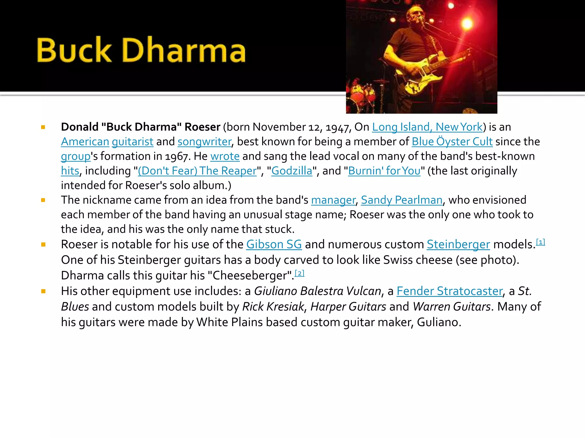    Donald "Buck Dharma" Roeser (born November 12, 1947, On Long Island, New York) is an
    American guitarist and songwriter, best known for being a member of Blue Öyster Cult since the
    group's formation in 1967. He wrote and sang the lead vocal on many of the band's best-known
    hits, including "(Don't Fear) The Reaper", "Godzilla", and "Burnin' for You" (the last originally
    intended for Roeser's solo album.)
   The nickname came from an idea from the band's manager, Sandy Pearlman, who envisioned
    each member of the band having an unusual stage name; Roeser was the only one who took to
    the idea, and his was the only name that stuck.
   Roeser is notable for his use of the Gibson SG and numerous custom Steinberger models.[1]
    One of his Steinberger guitars has a body carved to look like Swiss cheese (see photo).
    Dharma calls this guitar his "Cheeseberger".[2]
   His other equipment use includes: a Giuliano Balestra Vulcan, a Fender Stratocaster, a St.
    Blues and custom models built by Rick Kresiak, Harper Guitars and Warren Guitars. Many of
    his guitars were made by White Plains based custom guitar maker, Guliano.
 