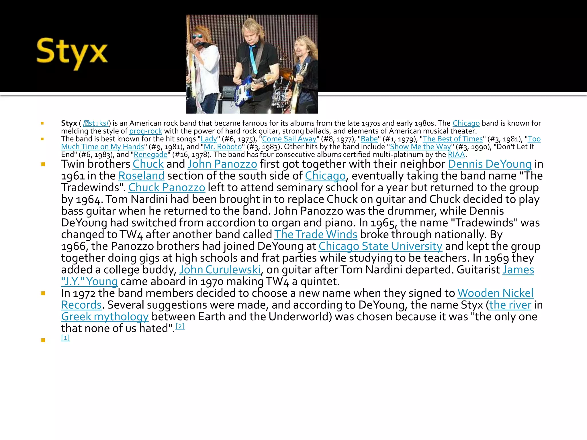    Styx ( /ˈ
            stɪks/) is an American rock band that became famous for its albums from the late 1970s and early 1980s. The Chicago band is known for
    melding the style of prog-rock with the power of hard rock guitar, strong ballads, and elements of American musical theater.
   The band is best known for the hit songs "Lady" (#6, 1975), "Come Sail Away" (#8, 1977), "Babe" (#1, 1979), "The Best of Times" (#3, 1981), "Too
    Much Time on My Hands" (#9, 1981), and "Mr. Roboto" (#3, 1983). Other hits by the band include "Show Me the Way" (#3, 1990), "Don't Let It
    End" (#6, 1983), and "Renegade" (#16, 1978). The band has four consecutive albums certified multi-platinum by the RIAA.
   Twin brothers Chuck and John Panozzo first got together with their neighbor Dennis DeYoung in
    1961 in the Roseland section of the south side of Chicago, eventually taking the band name "The
    Tradewinds". Chuck Panozzo left to attend seminary school for a year but returned to the group
    by 1964. Tom Nardini had been brought in to replace Chuck on guitar and Chuck decided to play
    bass guitar when he returned to the band. John Panozzo was the drummer, while Dennis
    DeYoung had switched from accordion to organ and piano. In 1965, the name "Tradewinds" was
    changed to TW4 after another band called The Trade Winds broke through nationally. By
    1966, the Panozzo brothers had joined DeYoung at Chicago State University and kept the group
    together doing gigs at high schools and frat parties while studying to be teachers. In 1969 they
    added a college buddy, John Curulewski, on guitar after Tom Nardini departed. Guitarist James
    "J.Y." Young came aboard in 1970 making TW4 a quintet.
   In 1972 the band members decided to choose a new name when they signed to Wooden Nickel
    Records. Several suggestions were made, and according to DeYoung, the name Styx (the river in
    Greek mythology between Earth and the Underworld) was chosen because it was "the only one
    that none of us hated".[2]
   [1]
 