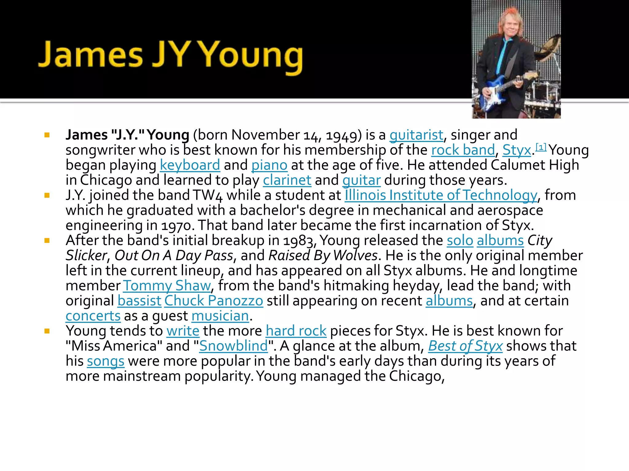  James "J.Y." Young (born November 14, 1949) is a guitarist, singer and
  songwriter who is best known for his membership of the rock band, Styx.[1] Young
  began playing keyboard and piano at the age of five. He attended Calumet High
  in Chicago and learned to play clarinet and guitar during those years.
 J.Y. joined the band TW4 while a student at Illinois Institute of Technology, from
  which he graduated with a bachelor's degree in mechanical and aerospace
  engineering in 1970. That band later became the first incarnation of Styx.
 After the band's initial breakup in 1983, Young released the solo albums City
  Slicker, Out On A Day Pass, and Raised By Wolves. He is the only original member
  left in the current lineup, and has appeared on all Styx albums. He and longtime
  member Tommy Shaw, from the band's hitmaking heyday, lead the band; with
  original bassist Chuck Panozzo still appearing on recent albums, and at certain
  concerts as a guest musician.
 Young tends to write the more hard rock pieces for Styx. He is best known for
  "Miss America" and "Snowblind". A glance at the album, Best of Styx shows that
  his songs were more popular in the band's early days than during its years of
  more mainstream popularity. Young managed the Chicago,
 