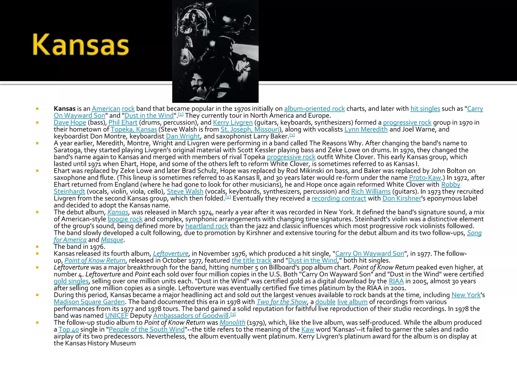    Kansas is an American rock band that became popular in the 1970s initially on album-oriented rock charts, and later with hit singles such as "Carry
    On Wayward Son" and "Dust in the Wind".[1] They currently tour in North America and Europe.
   Dave Hope (bass), Phil Ehart (drums, percussion), and Kerry Livgren (guitars, keyboards, synthesizers) formed a progressive rock group in 1970 in
    their hometown of Topeka, Kansas (Steve Walsh is from St. Joseph, Missouri), along with vocalists Lynn Meredith and Joel Warne, and
    keyboardist Don Montre, keyboardist Dan Wright, and saxophonist Larry Baker.[1]
   A year earlier, Meredith, Montre, Wright and Livgren were performing in a band called The Reasons Why. After changing the band's name to
    Saratoga, they started playing Livgren's original material with Scott Kessler playing bass and Zeke Lowe on drums. In 1970, they changed the
    band's name again to Kansas and merged with members of rival Topeka progressive rock outfit White Clover. This early Kansas group, which
    lasted until 1971 when Ehart, Hope, and some of the others left to reform White Clover, is sometimes referred to as Kansas I.
   Ehart was replaced by Zeke Lowe and later Brad Schulz, Hope was replaced by Rod Mikinski on bass, and Baker was replaced by John Bolton on
    saxophone and flute. (This lineup is sometimes referred to as Kansas II, and 30 years later would re-form under the name Proto-Kaw.) In 1972, after
    Ehart returned from England (where he had gone to look for other musicians), he and Hope once again reformed White Clover with Robby
    Steinhardt (vocals, violin, viola, cello), Steve Walsh (vocals, keyboards, synthesizers, percussion) and Rich Williams (guitars). In 1973 they recruited
    Livgren from the second Kansas group, which then folded.[2] Eventually they received a recording contract with Don Kirshner's eponymous label
    and decided to adopt the Kansas name.
   The debut album, Kansas, was released in March 1974, nearly a year after it was recorded in New York. It defined the band's signature sound, a mix
    of American-style boogie rock and complex, symphonic arrangements with changing time signatures. Steinhardt's violin was a distinctive element
    of the group's sound, being defined more by heartland rock than the jazz and classic influences which most progressive rock violinists followed.
    The band slowly developed a cult following, due to promotion by Kirshner and extensive touring for the debut album and its two follow-ups, Song
    for America and Masque.
   The band in 1976.
   Kansas released its fourth album, Leftoverture, in November 1976, which produced a hit single, "Carry On Wayward Son", in 1977. The follow-
    up, Point of Know Return, released in October 1977, featured the title track and "Dust in the Wind," both hit singles.
   Leftoverture was a major breakthrough for the band, hitting number 5 on Billboard's pop album chart. Point of Know Return peaked even higher, at
    number 4. Leftoverture and Point each sold over four million copies in the U.S. Both "Carry On Wayward Son" and "Dust in the Wind" were certified
    gold singles, selling over one million units each. "Dust in the Wind" was certified gold as a digital download by the RIAA in 2005, almost 30 years
    after selling one million copies as a single. Leftoverture was eventually certified five times platinum by the RIAA in 2001.
   During this period, Kansas became a major headlining act and sold out the largest venues available to rock bands at the time, including New York's
    Madison Square Garden. The band documented this era in 1978 with Two for the Show, a double live album of recordings from various
    performances from its 1977 and 1978 tours. The band gained a solid reputation for faithful live reproduction of their studio recordings. In 1978 the
    band was named UNICEF Deputy Ambassadors of Goodwill.[3]
   The follow-up studio album to Point of Know Return was Monolith (1979), which, like the live album, was self-produced. While the album produced
    a Top 40 single in "People of the South Wind"--the title refers to the meaning of the Kaw word 'Kansas'--it failed to garner the sales and radio
    airplay of its two predecessors. Nevertheless, the album eventually went platinum. Kerry Livgren's platinum award for the album is on display at
    the Kansas History Museum
 