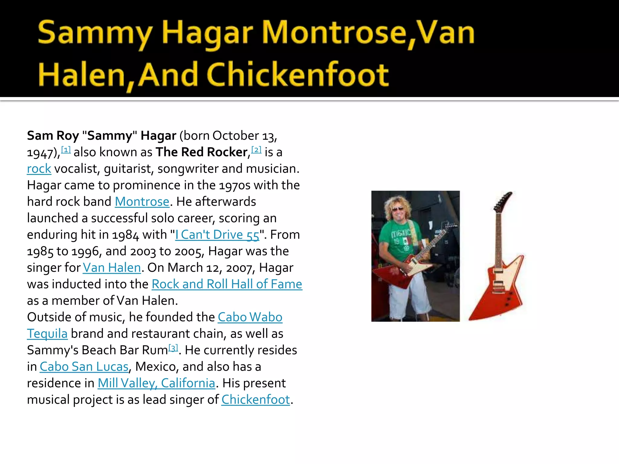 Sam Roy "Sammy" Hagar (born October 13,
1947),[1] also known as The Red Rocker,[2] is a
rock vocalist, guitarist, songwriter and musician.
Hagar came to prominence in the 1970s with the
hard rock band Montrose. He afterwards
launched a successful solo career, scoring an
enduring hit in 1984 with "I Can't Drive 55". From
1985 to 1996, and 2003 to 2005, Hagar was the
singer for Van Halen. On March 12, 2007, Hagar
was inducted into the Rock and Roll Hall of Fame
as a member of Van Halen.
Outside of music, he founded the Cabo Wabo
Tequila brand and restaurant chain, as well as
Sammy's Beach Bar Rum[3]. He currently resides
in Cabo San Lucas, Mexico, and also has a
residence in Mill Valley, California. His present
musical project is as lead singer of Chickenfoot.
 