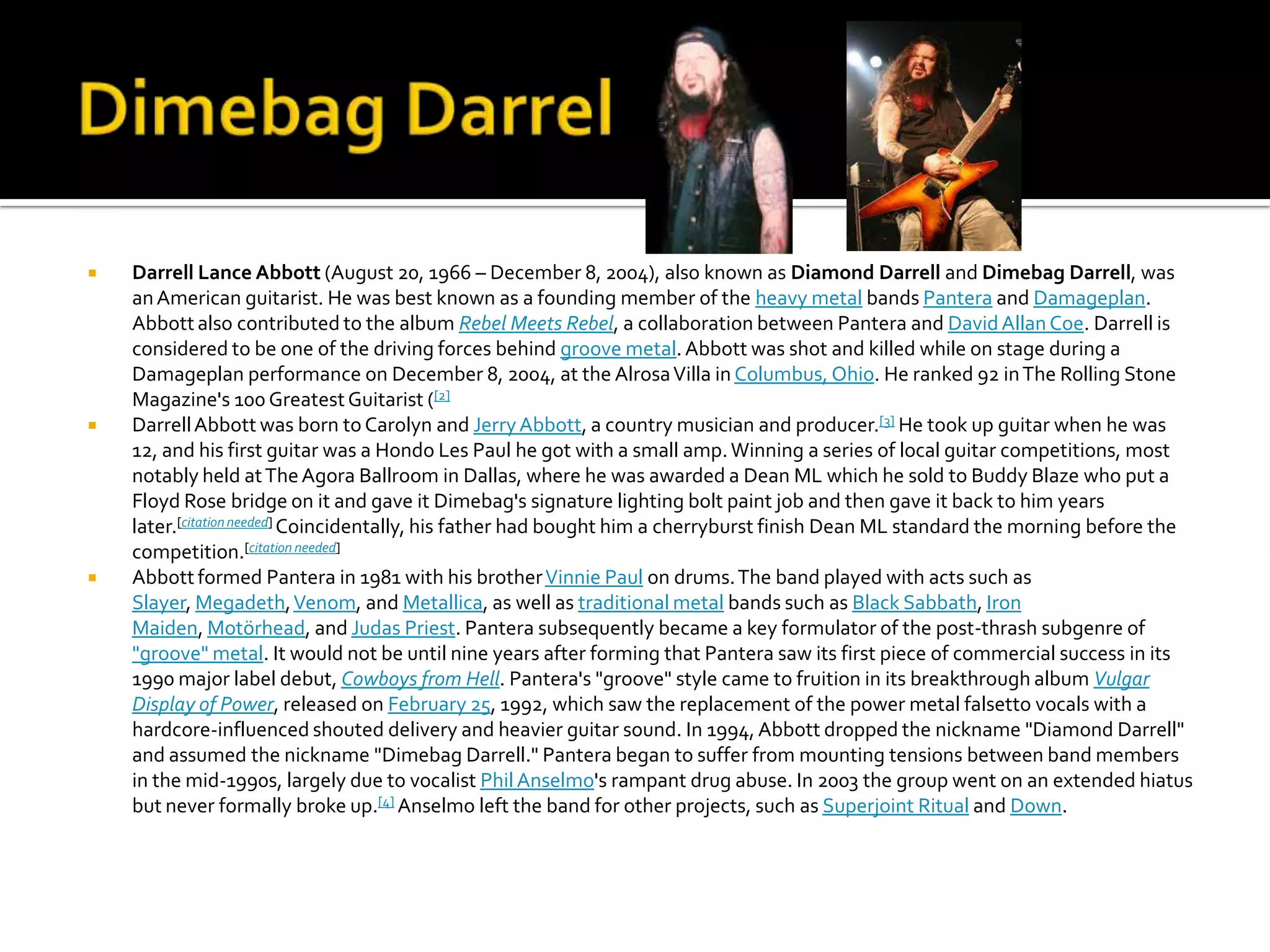    Darrell Lance Abbott (August 20, 1966 – December 8, 2004), also known as Diamond Darrell and Dimebag Darrell, was
    an American guitarist. He was best known as a founding member of the heavy metal bands Pantera and Damageplan.
    Abbott also contributed to the album Rebel Meets Rebel, a collaboration between Pantera and David Allan Coe. Darrell is
    considered to be one of the driving forces behind groove metal. Abbott was shot and killed while on stage during a
    Damageplan performance on December 8, 2004, at the Alrosa Villa in Columbus, Ohio. He ranked 92 in The Rolling Stone
    Magazine's 100 Greatest Guitarist ([2]
   Darrell Abbott was born to Carolyn and Jerry Abbott, a country musician and producer.[3] He took up guitar when he was
    12, and his first guitar was a Hondo Les Paul he got with a small amp. Winning a series of local guitar competitions, most
    notably held at The Agora Ballroom in Dallas, where he was awarded a Dean ML which he sold to Buddy Blaze who put a
    Floyd Rose bridge on it and gave it Dimebag's signature lighting bolt paint job and then gave it back to him years
    later.[citation needed] Coincidentally, his father had bought him a cherryburst finish Dean ML standard the morning before the
    competition.[citation needed]
   Abbott formed Pantera in 1981 with his brother Vinnie Paul on drums. The band played with acts such as
    Slayer, Megadeth, Venom, and Metallica, as well as traditional metal bands such as Black Sabbath, Iron
    Maiden, Motörhead, and Judas Priest. Pantera subsequently became a key formulator of the post-thrash subgenre of
    "groove" metal. It would not be until nine years after forming that Pantera saw its first piece of commercial success in its
    1990 major label debut, Cowboys from Hell. Pantera's "groove" style came to fruition in its breakthrough album Vulgar
    Display of Power, released on February 25, 1992, which saw the replacement of the power metal falsetto vocals with a
    hardcore-influenced shouted delivery and heavier guitar sound. In 1994, Abbott dropped the nickname "Diamond Darrell"
    and assumed the nickname "Dimebag Darrell." Pantera began to suffer from mounting tensions between band members
    in the mid-1990s, largely due to vocalist Phil Anselmo's rampant drug abuse. In 2003 the group went on an extended hiatus
    but never formally broke up.[4] Anselmo left the band for other projects, such as Superjoint Ritual and Down.
 