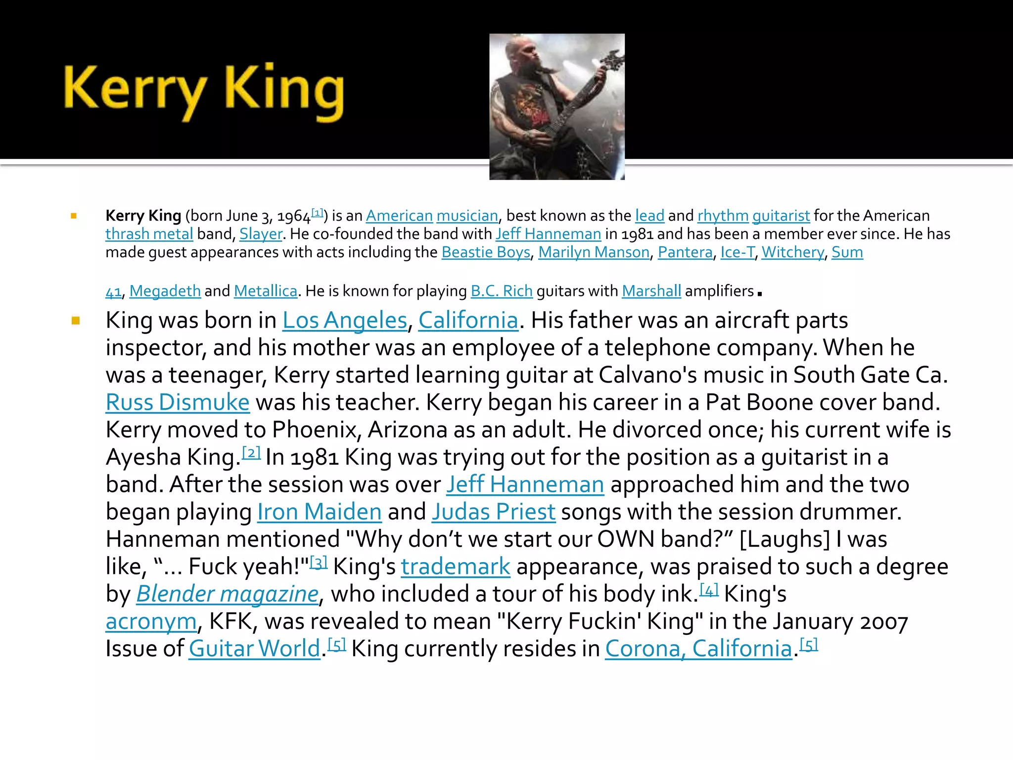    Kerry King (born June 3, 1964[1]) is an American musician, best known as the lead and rhythm guitarist for the American
    thrash metal band, Slayer. He co-founded the band with Jeff Hanneman in 1981 and has been a member ever since. He has
    made guest appearances with acts including the Beastie Boys, Marilyn Manson, Pantera, Ice-T, Witchery, Sum

                                                                                                 .
    41, Megadeth and Metallica. He is known for playing B.C. Rich guitars with Marshall amplifiers
   King was born in Los Angeles, California. His father was an aircraft parts
    inspector, and his mother was an employee of a telephone company. When he
    was a teenager, Kerry started learning guitar at Calvano's music in South Gate Ca.
    Russ Dismuke was his teacher. Kerry began his career in a Pat Boone cover band.
    Kerry moved to Phoenix, Arizona as an adult. He divorced once; his current wife is
    Ayesha King.[2] In 1981 King was trying out for the position as a guitarist in a
    band. After the session was over Jeff Hanneman approached him and the two
    began playing Iron Maiden and Judas Priest songs with the session drummer.
    Hanneman mentioned "Why don’t we start our OWN band?” [Laughs] I was
    like, “… Fuck yeah!"[3] King's trademark appearance, was praised to such a degree
    by Blender magazine, who included a tour of his body ink.[4] King's
    acronym, KFK, was revealed to mean "Kerry Fuckin' King" in the January 2007
    Issue of Guitar World.[5] King currently resides in Corona, California.[5]
 