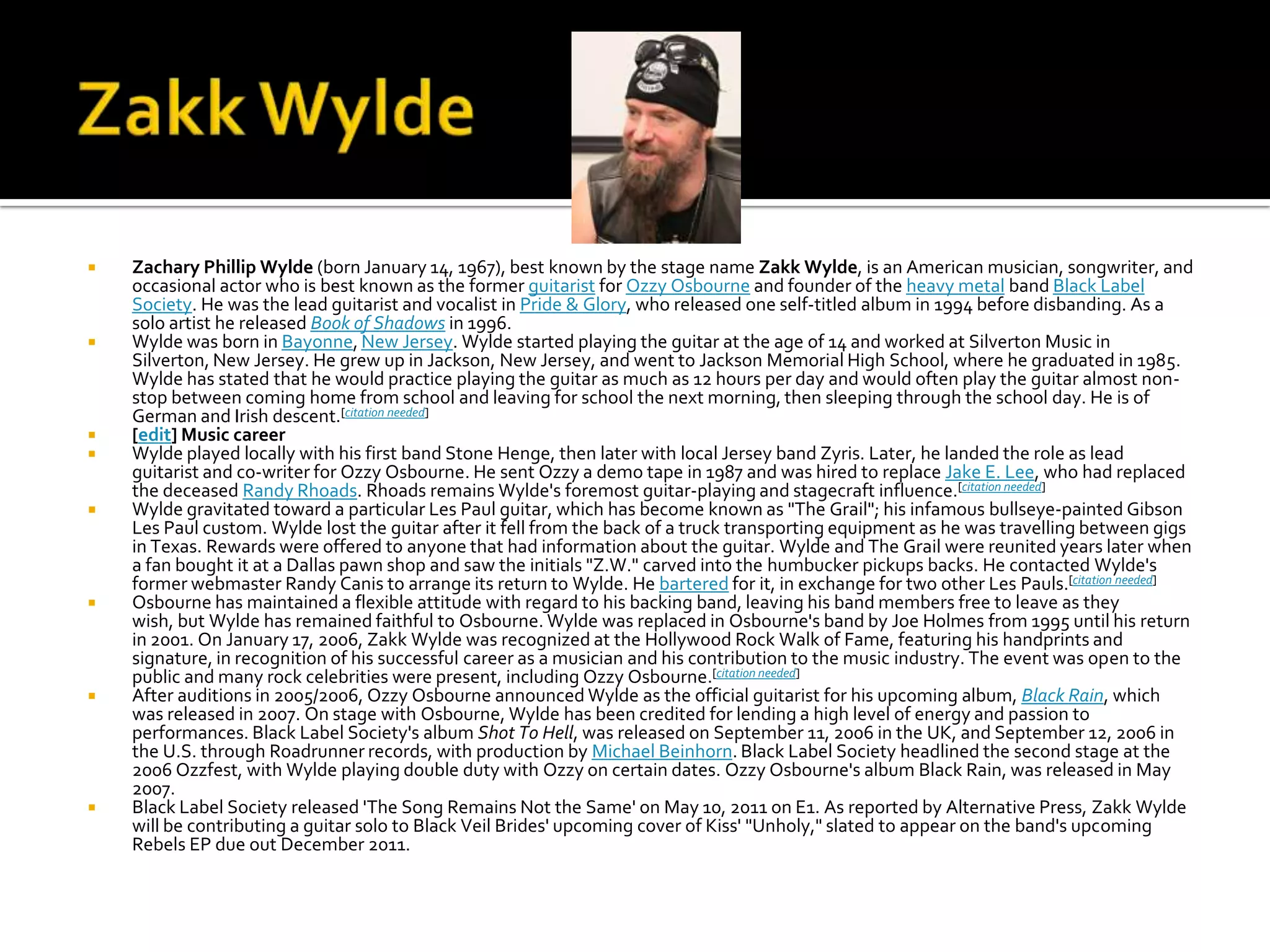    Zachary Phillip Wylde (born January 14, 1967), best known by the stage name Zakk Wylde, is an American musician, songwriter, and
    occasional actor who is best known as the former guitarist for Ozzy Osbourne and founder of the heavy metal band Black Label
    Society. He was the lead guitarist and vocalist in Pride & Glory, who released one self-titled album in 1994 before disbanding. As a
    solo artist he released Book of Shadows in 1996.
   Wylde was born in Bayonne, New Jersey. Wylde started playing the guitar at the age of 14 and worked at Silverton Music in
    Silverton, New Jersey. He grew up in Jackson, New Jersey, and went to Jackson Memorial High School, where he graduated in 1985.
    Wylde has stated that he would practice playing the guitar as much as 12 hours per day and would often play the guitar almost non-
    stop between coming home from school and leaving for school the next morning, then sleeping through the school day. He is of
    German and Irish descent.[citation needed]
   [edit] Music career
   Wylde played locally with his first band Stone Henge, then later with local Jersey band Zyris. Later, he landed the role as lead
    guitarist and co-writer for Ozzy Osbourne. He sent Ozzy a demo tape in 1987 and was hired to replace Jake E. Lee, who had replaced
    the deceased Randy Rhoads. Rhoads remains Wylde's foremost guitar-playing and stagecraft influence.[citation needed]
   Wylde gravitated toward a particular Les Paul guitar, which has become known as "The Grail"; his infamous bullseye-painted Gibson
    Les Paul custom. Wylde lost the guitar after it fell from the back of a truck transporting equipment as he was travelling between gigs
    in Texas. Rewards were offered to anyone that had information about the guitar. Wylde and The Grail were reunited years later when
    a fan bought it at a Dallas pawn shop and saw the initials "Z.W." carved into the humbucker pickups backs. He contacted Wylde's
    former webmaster Randy Canis to arrange its return to Wylde. He bartered for it, in exchange for two other Les Pauls.[citation needed]
   Osbourne has maintained a flexible attitude with regard to his backing band, leaving his band members free to leave as they
    wish, but Wylde has remained faithful to Osbourne. Wylde was replaced in Osbourne's band by Joe Holmes from 1995 until his return
    in 2001. On January 17, 2006, Zakk Wylde was recognized at the Hollywood Rock Walk of Fame, featuring his handprints and
    signature, in recognition of his successful career as a musician and his contribution to the music industry. The event was open to the
    public and many rock celebrities were present, including Ozzy Osbourne.[citation needed]
   After auditions in 2005/2006, Ozzy Osbourne announced Wylde as the official guitarist for his upcoming album, Black Rain, which
    was released in 2007. On stage with Osbourne, Wylde has been credited for lending a high level of energy and passion to
    performances. Black Label Society's album Shot To Hell, was released on September 11, 2006 in the UK, and September 12, 2006 in
    the U.S. through Roadrunner records, with production by Michael Beinhorn. Black Label Society headlined the second stage at the
    2006 Ozzfest, with Wylde playing double duty with Ozzy on certain dates. Ozzy Osbourne's album Black Rain, was released in May
    2007.
   Black Label Society released 'The Song Remains Not the Same' on May 10, 2011 on E1. As reported by Alternative Press, Zakk Wylde
    will be contributing a guitar solo to Black Veil Brides' upcoming cover of Kiss' "Unholy," slated to appear on the band's upcoming
    Rebels EP due out December 2011.
 