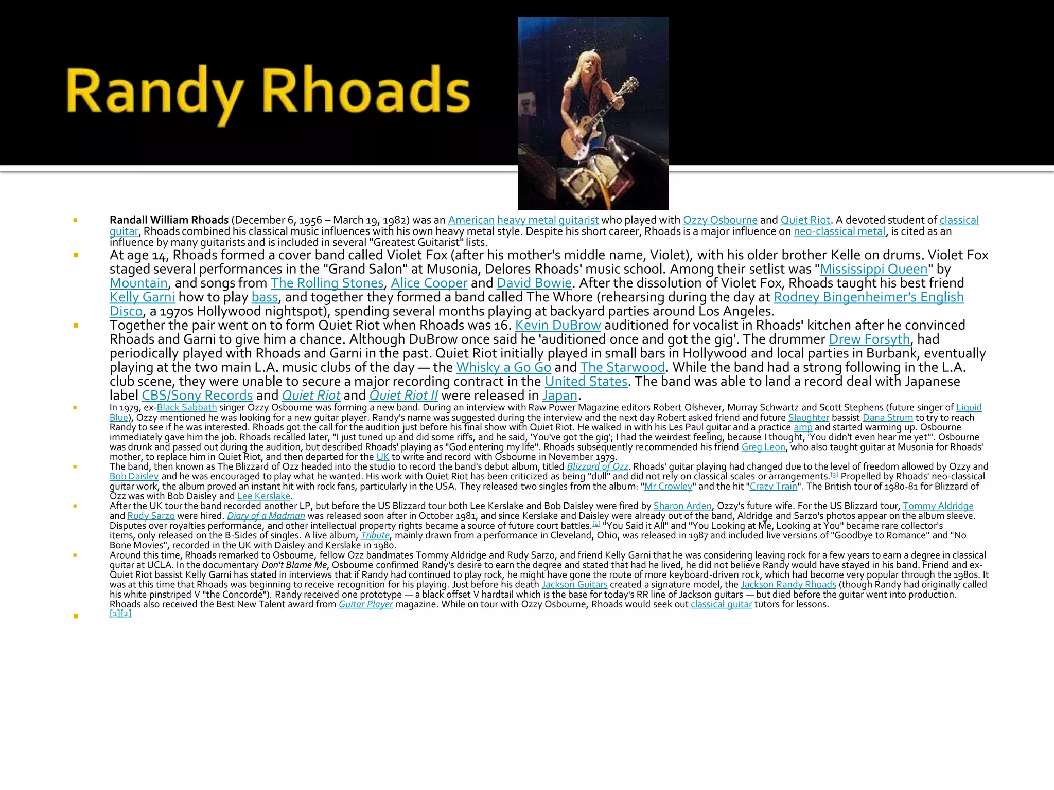    Randall William Rhoads (December 6, 1956 – March 19, 1982) was an American heavy metal guitarist who played with Ozzy Osbourne and Quiet Riot. A devoted student of classical
    guitar, Rhoads combined his classical music influences with his own heavy metal style. Despite his short career, Rhoads is a major influence on neo-classical metal, is cited as an
    influence by many guitarists and is included in several "Greatest Guitarist" lists.
   At age 14, Rhoads formed a cover band called Violet Fox (after his mother's middle name, Violet), with his older brother Kelle on drums. Violet Fox
    staged several performances in the "Grand Salon" at Musonia, Delores Rhoads' music school. Among their setlist was "Mississippi Queen" by
    Mountain, and songs from The Rolling Stones, Alice Cooper and David Bowie. After the dissolution of Violet Fox, Rhoads taught his best friend
    Kelly Garni how to play bass, and together they formed a band called The Whore (rehearsing during the day at Rodney Bingenheimer's English
    Disco, a 1970s Hollywood nightspot), spending several months playing at backyard parties around Los Angeles.
   Together the pair went on to form Quiet Riot when Rhoads was 16. Kevin DuBrow auditioned for vocalist in Rhoads' kitchen after he convinced
    Rhoads and Garni to give him a chance. Although DuBrow once said he 'auditioned once and got the gig'. The drummer Drew Forsyth, had
    periodically played with Rhoads and Garni in the past. Quiet Riot initially played in small bars in Hollywood and local parties in Burbank, eventually
    playing at the two main L.A. music clubs of the day — the Whisky a Go Go and The Starwood. While the band had a strong following in the L.A.
    club scene, they were unable to secure a major recording contract in the United States. The band was able to land a record deal with Japanese
    label CBS/Sony Records and Quiet Riot and Quiet Riot II were released in Japan.
   In 1979, ex-Black Sabbath singer Ozzy Osbourne was forming a new band. During an interview with Raw Power Magazine editors Robert Olshever, Murray Schwartz and Scott Stephens (future singer of Liquid
    Blue), Ozzy mentioned he was looking for a new guitar player. Randy's name was suggested during the interview and the next day Robert asked friend and future Slaughter bassist Dana Strum to try to reach
    Randy to see if he was interested. Rhoads got the call for the audition just before his final show with Quiet Riot. He walked in with his Les Paul guitar and a practice amp and started warming up. Osbourne
    immediately gave him the job. Rhoads recalled later, "I just tuned up and did some riffs, and he said, 'You've got the gig'; I had the weirdest feeling, because I thought, 'You didn't even hear me yet'". Osbourne
    was drunk and passed out during the audition, but described Rhoads' playing as "God entering my life". Rhoads subsequently recommended his friend Greg Leon, who also taught guitar at Musonia for Rhoads'
    mother, to replace him in Quiet Riot, and then departed for the UK to write and record with Osbourne in November 1979.
   The band, then known as The Blizzard of Ozz headed into the studio to record the band's debut album, titled Blizzard of Ozz. Rhoads' guitar playing had changed due to the level of freedom allowed by Ozzy and
    Bob Daisley and he was encouraged to play what he wanted. His work with Quiet Riot has been criticized as being "dull" and did not rely on classical scales or arrangements.[3] Propelled by Rhoads' neo-classical
    guitar work, the album proved an instant hit with rock fans, particularly in the USA. They released two singles from the album: "Mr Crowley" and the hit "Crazy Train". The British tour of 1980-81 for Blizzard of
    Ozz was with Bob Daisley and Lee Kerslake.
   After the UK tour the band recorded another LP, but before the US Blizzard tour both Lee Kerslake and Bob Daisley were fired by Sharon Arden, Ozzy's future wife. For the US Blizzard tour, Tommy Aldridge
    and Rudy Sarzo were hired. Diary of a Madman was released soon after in October 1981, and since Kerslake and Daisley were already out of the band, Aldridge and Sarzo's photos appear on the album sleeve.
    Disputes over royalties performance, and other intellectual property rights became a source of future court battles. [4] "You Said it All" and "You Looking at Me, Looking at You" became rare collector's
    items, only released on the B-Sides of singles. A live album, Tribute, mainly drawn from a performance in Cleveland, Ohio, was released in 1987 and included live versions of "Goodbye to Romance" and "No
    Bone Movies", recorded in the UK with Daisley and Kerslake in 1980.
   Around this time, Rhoads remarked to Osbourne, fellow Ozz bandmates Tommy Aldridge and Rudy Sarzo, and friend Kelly Garni that he was considering leaving rock for a few years to earn a degree in classical
    guitar at UCLA. In the documentary Don't Blame Me, Osbourne confirmed Randy's desire to earn the degree and stated that had he lived, he did not believe Randy would have stayed in his band. Friend and ex-
    Quiet Riot bassist Kelly Garni has stated in interviews that if Randy had continued to play rock, he might have gone the route of more keyboard-driven rock, which had become very popular through the 1980s. It
    was at this time that Rhoads was beginning to receive recognition for his playing. Just before his death Jackson Guitars created a signature model, the Jackson Randy Rhoads (though Randy had originally called
    his white pinstriped V "the Concorde"). Randy received one prototype — a black offset V hardtail which is the base for today's RR line of Jackson guitars — but died before the guitar went into production.
    Rhoads also received the Best New Talent award from Guitar Player magazine. While on tour with Ozzy Osbourne, Rhoads would seek out classical guitar tutors for lessons.
   [1][2]
 