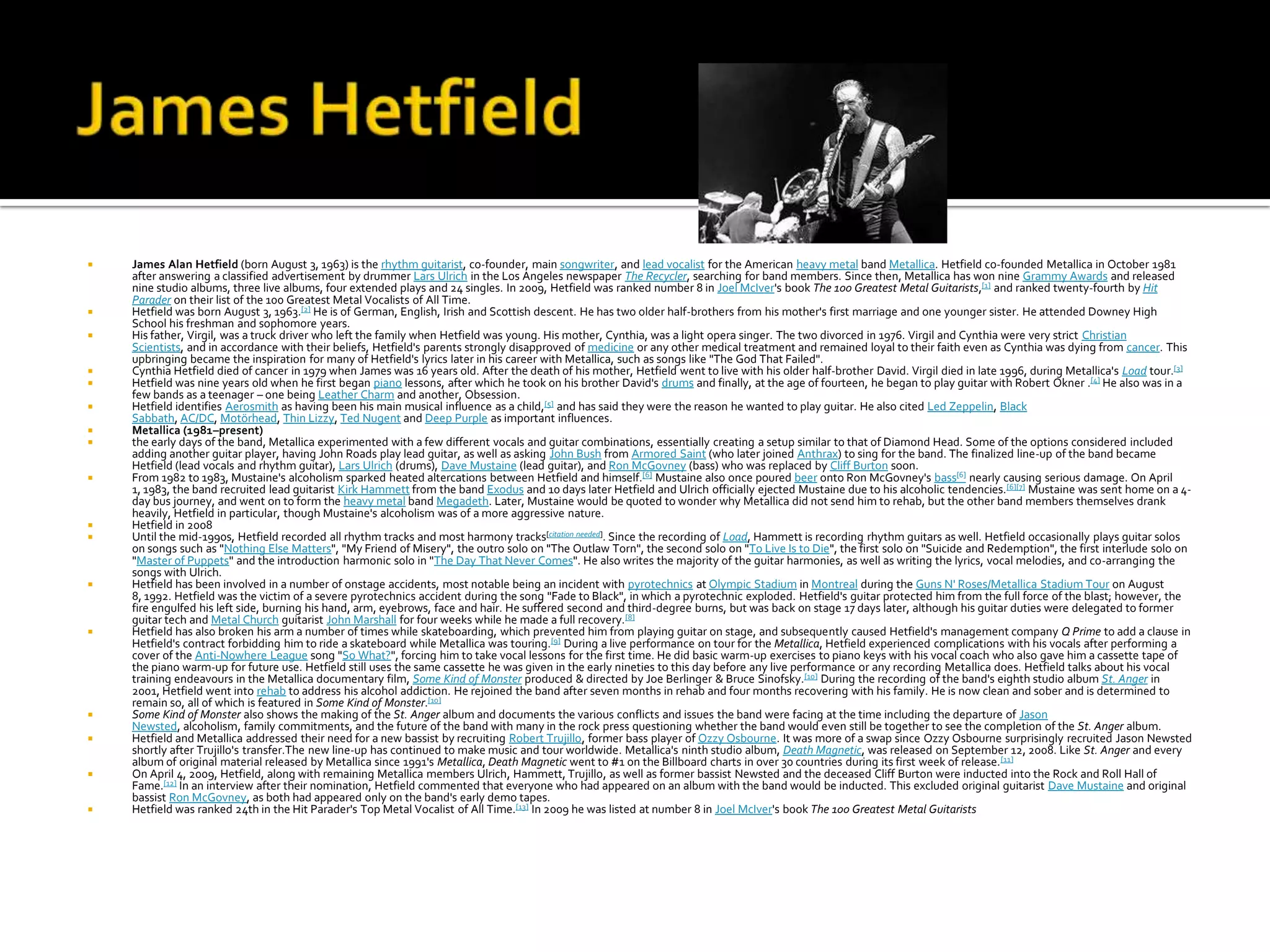    James Alan Hetfield (born August 3, 1963) is the rhythm guitarist, co-founder, main songwriter, and lead vocalist for the American heavy metal band Metallica. Hetfield co-founded Metallica in October 1981
    after answering a classified advertisement by drummer Lars Ulrich in the Los Angeles newspaper The Recycler, searching for band members. Since then, Metallica has won nine Grammy Awards and released
    nine studio albums, three live albums, four extended plays and 24 singles. In 2009, Hetfield was ranked number 8 in Joel McIver's book The 100 Greatest Metal Guitarists,[1] and ranked twenty-fourth by Hit
    Parader on their list of the 100 Greatest Metal Vocalists of All Time.
   Hetfield was born August 3, 1963.[2] He is of German, English, Irish and Scottish descent. He has two older half-brothers from his mother's first marriage and one younger sister. He attended Downey High
    School his freshman and sophomore years.
   His father, Virgil, was a truck driver who left the family when Hetfield was young. His mother, Cynthia, was a light opera singer. The two divorced in 1976. Virgil and Cynthia were very strict Christian
    Scientists, and in accordance with their beliefs, Hetfield's parents strongly disapproved of medicine or any other medical treatment and remained loyal to their faith even as Cynthia was dying from cancer. This
    upbringing became the inspiration for many of Hetfield's lyrics later in his career with Metallica, such as songs like "The God That Failed".
   Cynthia Hetfield died of cancer in 1979 when James was 16 years old. After the death of his mother, Hetfield went to live with his older half-brother David. Virgil died in late 1996, during Metallica's Load tour.[3]
   Hetfield was nine years old when he first began piano lessons, after which he took on his brother David's drums and finally, at the age of fourteen, he began to play guitar with Robert Okner .[4] He also was in a
    few bands as a teenager – one being Leather Charm and another, Obsession.
   Hetfield identifies Aerosmith as having been his main musical influence as a child,[5] and has said they were the reason he wanted to play guitar. He also cited Led Zeppelin, Black
    Sabbath, AC/DC, Motörhead, Thin Lizzy, Ted Nugent and Deep Purple as important influences.
   Metallica (1981–present)
   the early days of the band, Metallica experimented with a few different vocals and guitar combinations, essentially creating a setup similar to that of Diamond Head. Some of the options considered included
    adding another guitar player, having John Roads play lead guitar, as well as asking John Bush from Armored Saint (who later joined Anthrax) to sing for the band. The finalized line-up of the band became
    Hetfield (lead vocals and rhythm guitar), Lars Ulrich (drums), Dave Mustaine (lead guitar), and Ron McGovney (bass) who was replaced by Cliff Burton soon.
   From 1982 to 1983, Mustaine's alcoholism sparked heated altercations between Hetfield and himself.[6] Mustaine also once poured beer onto Ron McGovney's bass[6] nearly causing serious damage. On April
    1, 1983, the band recruited lead guitarist Kirk Hammett from the band Exodus and 10 days later Hetfield and Ulrich officially ejected Mustaine due to his alcoholic tendencies.[6][7] Mustaine was sent home on a 4-
    day bus journey, and went on to form the heavy metal band Megadeth. Later, Mustaine would be quoted to wonder why Metallica did not send him to rehab, but the other band members themselves drank
    heavily, Hetfield in particular, though Mustaine's alcoholism was of a more aggressive nature.
   Hetfield in 2008
   Until the mid-1990s, Hetfield recorded all rhythm tracks and most harmony tracks[citation needed]. Since the recording of Load, Hammett is recording rhythm guitars as well. Hetfield occasionally plays guitar solos
    on songs such as "Nothing Else Matters", "My Friend of Misery", the outro solo on "The Outlaw Torn", the second solo on "To Live Is to Die", the first solo on "Suicide and Redemption", the first interlude solo on
    "Master of Puppets" and the introduction harmonic solo in "The Day That Never Comes". He also writes the majority of the guitar harmonies, as well as writing the lyrics, vocal melodies, and co-arranging the
    songs with Ulrich.
   Hetfield has been involved in a number of onstage accidents, most notable being an incident with pyrotechnics at Olympic Stadium in Montreal during the Guns N' Roses/Metallica Stadium Tour on August
    8, 1992. Hetfield was the victim of a severe pyrotechnics accident during the song "Fade to Black", in which a pyrotechnic exploded. Hetfield's guitar protected him from the full force of the blast; however, the
    fire engulfed his left side, burning his hand, arm, eyebrows, face and hair. He suffered second and third-degree burns, but was back on stage 17 days later, although his guitar duties were delegated to former
    guitar tech and Metal Church guitarist John Marshall for four weeks while he made a full recovery. [8]
   Hetfield has also broken his arm a number of times while skateboarding, which prevented him from playing guitar on stage, and subsequently caused Hetfield's management company Q Prime to add a clause in
    Hetfield's contract forbidding him to ride a skateboard while Metallica was touring.[9] During a live performance on tour for the Metallica, Hetfield experienced complications with his vocals after performing a
    cover of the Anti-Nowhere League song "So What?", forcing him to take vocal lessons for the first time. He did basic warm-up exercises to piano keys with his vocal coach who also gave him a cassette tape of
    the piano warm-up for future use. Hetfield still uses the same cassette he was given in the early nineties to this day before any live performance or any recording Metallica does. Hetfield talks about his vocal
    training endeavours in the Metallica documentary film, Some Kind of Monster produced & directed by Joe Berlinger & Bruce Sinofsky.[10] During the recording of the band's eighth studio album St. Anger in
    2001, Hetfield went into rehab to address his alcohol addiction. He rejoined the band after seven months in rehab and four months recovering with his family. He is now clean and sober and is determined to
    remain so, all of which is featured in Some Kind of Monster.[10]
   Some Kind of Monster also shows the making of the St. Anger album and documents the various conflicts and issues the band were facing at the time including the departure of Jason
    Newsted, alcoholism, family commitments, and the future of the band with many in the rock press questioning whether the band would even still be together to see the completion of the St. Anger album.
   Hetfield and Metallica addressed their need for a new bassist by recruiting Robert Trujillo, former bass player of Ozzy Osbourne. It was more of a swap since Ozzy Osbourne surprisingly recruited Jason Newsted
    shortly after Trujillo's transfer.The new line-up has continued to make music and tour worldwide. Metallica's ninth studio album, Death Magnetic, was released on September 12, 2008. Like St. Anger and every
    album of original material released by Metallica since 1991's Metallica, Death Magnetic went to #1 on the Billboard charts in over 30 countries during its first week of release.[11]
   On April 4, 2009, Hetfield, along with remaining Metallica members Ulrich, Hammett, Trujillo, as well as former bassist Newsted and the deceased Cliff Burton were inducted into the Rock and Roll Hall of
    Fame.[12] In an interview after their nomination, Hetfield commented that everyone who had appeared on an album with the band would be inducted. This excluded original guitarist Dave Mustaine and original
    bassist Ron McGovney, as both had appeared only on the band's early demo tapes.
   Hetfield was ranked 24th in the Hit Parader's Top Metal Vocalist of All Time.[13] In 2009 he was listed at number 8 in Joel McIver's book The 100 Greatest Metal Guitarists
 