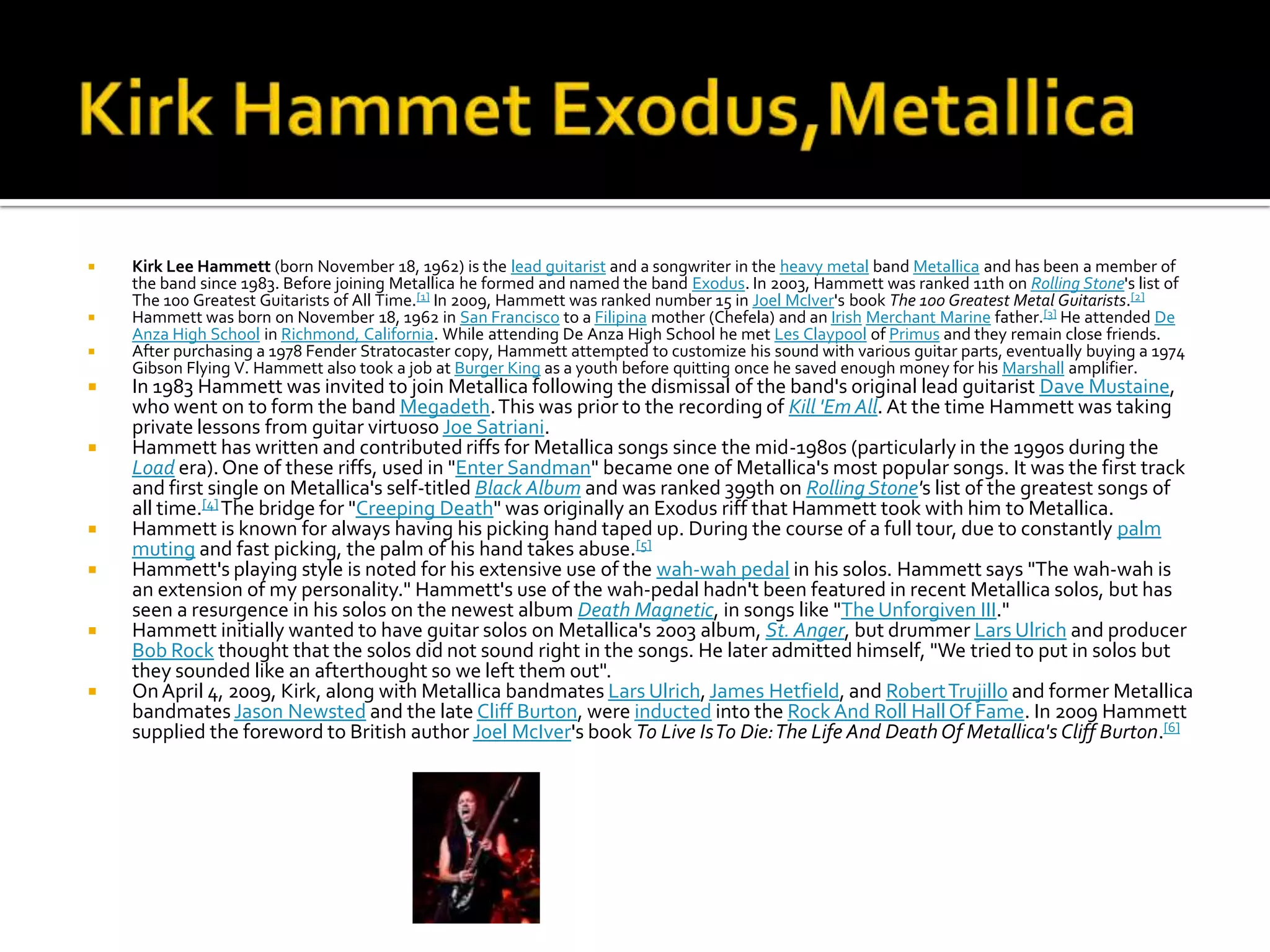    Kirk Lee Hammett (born November 18, 1962) is the lead guitarist and a songwriter in the heavy metal band Metallica and has been a member of
    the band since 1983. Before joining Metallica he formed and named the band Exodus. In 2003, Hammett was ranked 11th on Rolling Stone's list of
    The 100 Greatest Guitarists of All Time.[1] In 2009, Hammett was ranked number 15 in Joel McIver's book The 100 Greatest Metal Guitarists.[2]
   Hammett was born on November 18, 1962 in San Francisco to a Filipina mother (Chefela) and an Irish Merchant Marine father.[3] He attended De
    Anza High School in Richmond, California. While attending De Anza High School he met Les Claypool of Primus and they remain close friends.
   After purchasing a 1978 Fender Stratocaster copy, Hammett attempted to customize his sound with various guitar parts, eventually buying a 1974
    Gibson Flying V. Hammett also took a job at Burger King as a youth before quitting once he saved enough money for his Marshall amplifier.
   In 1983 Hammett was invited to join Metallica following the dismissal of the band's original lead guitarist Dave Mustaine,
    who went on to form the band Megadeth. This was prior to the recording of Kill 'Em All. At the time Hammett was taking
    private lessons from guitar virtuoso Joe Satriani.
   Hammett has written and contributed riffs for Metallica songs since the mid-1980s (particularly in the 1990s during the
    Load era). One of these riffs, used in "Enter Sandman" became one of Metallica's most popular songs. It was the first track
    and first single on Metallica's self-titled Black Album and was ranked 399th on Rolling Stone's list of the greatest songs of
    all time.[4] The bridge for "Creeping Death" was originally an Exodus riff that Hammett took with him to Metallica.
   Hammett is known for always having his picking hand taped up. During the course of a full tour, due to constantly palm
    muting and fast picking, the palm of his hand takes abuse.[5]
   Hammett's playing style is noted for his extensive use of the wah-wah pedal in his solos. Hammett says "The wah-wah is
    an extension of my personality." Hammett's use of the wah-pedal hadn't been featured in recent Metallica solos, but has
    seen a resurgence in his solos on the newest album Death Magnetic, in songs like "The Unforgiven III."
   Hammett initially wanted to have guitar solos on Metallica's 2003 album, St. Anger, but drummer Lars Ulrich and producer
    Bob Rock thought that the solos did not sound right in the songs. He later admitted himself, "We tried to put in solos but
    they sounded like an afterthought so we left them out".
   On April 4, 2009, Kirk, along with Metallica bandmates Lars Ulrich, James Hetfield, and Robert Trujillo and former Metallica
    bandmates Jason Newsted and the late Cliff Burton, were inducted into the Rock And Roll Hall Of Fame. In 2009 Hammett
    supplied the foreword to British author Joel McIver's book To Live Is To Die: The Life And Death Of Metallica's Cliff Burton.[6]
 