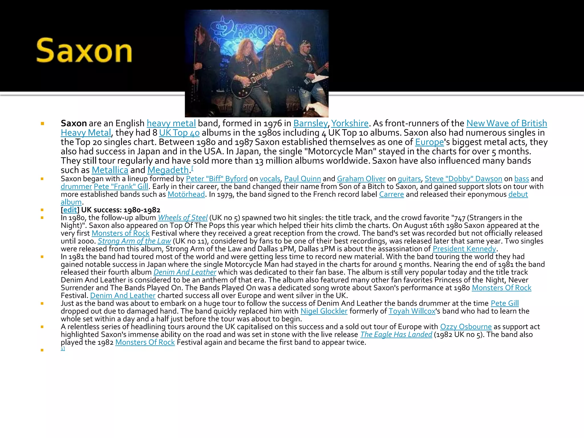    Saxon are an English heavy metal band, formed in 1976 in Barnsley, Yorkshire. As front-runners of the New Wave of British
    Heavy Metal, they had 8 UK Top 40 albums in the 1980s including 4 UK Top 10 albums. Saxon also had numerous singles in
    the Top 20 singles chart. Between 1980 and 1987 Saxon established themselves as one of Europe's biggest metal acts, they
    also had success in Japan and in the USA. In Japan, the single "Motorcycle Man" stayed in the charts for over 5 months.
    They still tour regularly and have sold more than 13 million albums worldwide. Saxon have also influenced many bands
    such as Metallica and Megadeth.[
   Saxon began with a lineup formed by Peter "Biff" Byford on vocals, Paul Quinn and Graham Oliver on guitars, Steve "Dobby" Dawson on bass and
    drummer Pete "Frank" Gill. Early in their career, the band changed their name from Son of a Bitch to Saxon, and gained support slots on tour with
    more established bands such as Motörhead. In 1979, the band signed to the French record label Carrere and released their eponymous debut
    album.
   [edit] UK success: 1980-1982
   In 1980, the follow-up album Wheels of Steel (UK no 5) spawned two hit singles: the title track, and the crowd favorite "747 (Strangers in the
    Night)". Saxon also appeared on Top Of The Pops this year which helped their hits climb the charts. On August 16th 1980 Saxon appeared at the
    very first Monsters of Rock Festival where they received a great reception from the crowd. The band's set was recorded but not officially released
    until 2000. Strong Arm of the Law (UK no 11), considered by fans to be one of their best recordings, was released later that same year. Two singles
    were released from this album, Strong Arm of the Law and Dallas 1PM, Dallas 1PM is about the assassination of President Kennedy.
   In 1981 the band had toured most of the world and were getting less time to record new material. With the band touring the world they had
    gained notable success in Japan where the single Motorcycle Man had stayed in the charts for around 5 months. Nearing the end of 1981 the band
    released their fourth album Denim And Leather which was dedicated to their fan base. The album is still very popular today and the title track
    Denim And Leather is considered to be an anthem of that era. The album also featured many other fan favorites Princess of the Night, Never
    Surrender and The Bands Played On. The Bands Played On was a dedicated song wrote about Saxon's performance at 1980 Monsters Of Rock
    Festival. Denim And Leather charted success all over Europe and went silver in the UK.
   Just as the band was about to embark on a huge tour to follow the success of Denim And Leather the bands drummer at the time Pete Gill
    dropped out due to damaged hand. The band quickly replaced him with Nigel Glockler formerly of Toyah Willcox's band who had to learn the
    whole set within a day and a half just before the tour was about to begin.
   A relentless series of headlining tours around the UK capitalised on this success and a sold out tour of Europe with Ozzy Osbourne as support act
    highlighted Saxon's immense ability on the road and was set in stone with the live release The Eagle Has Landed (1982 UK no 5). The band also
    played the 1982 Monsters Of Rock Festival again and became the first band to appear twice.
   1]
 