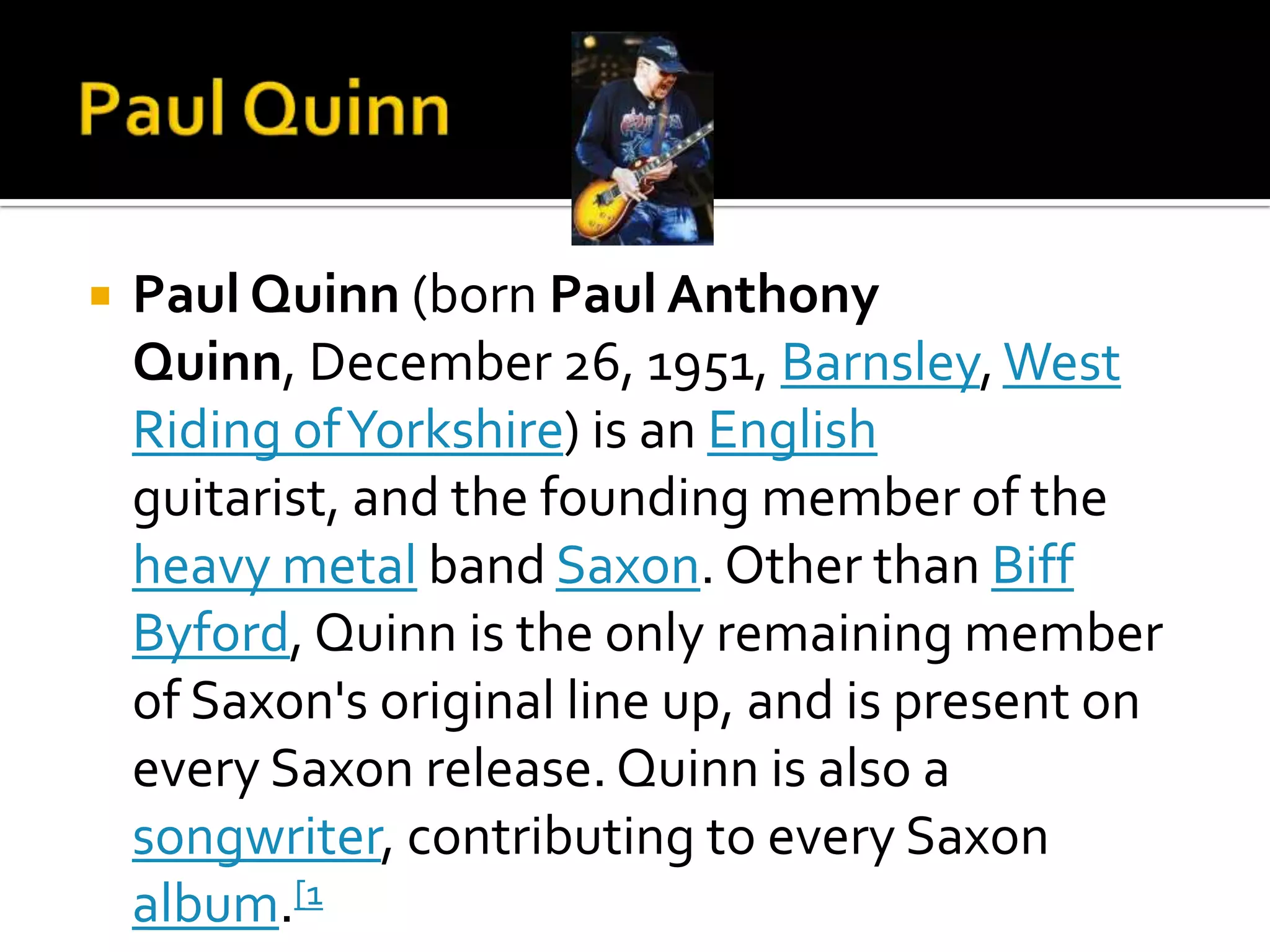    Paul Quinn (born Paul Anthony
    Quinn, December 26, 1951, Barnsley, West
    Riding of Yorkshire) is an English
    guitarist, and the founding member of the
    heavy metal band Saxon. Other than Biff
    Byford, Quinn is the only remaining member
    of Saxon's original line up, and is present on
    every Saxon release. Quinn is also a
    songwriter, contributing to every Saxon
    album.[1
 