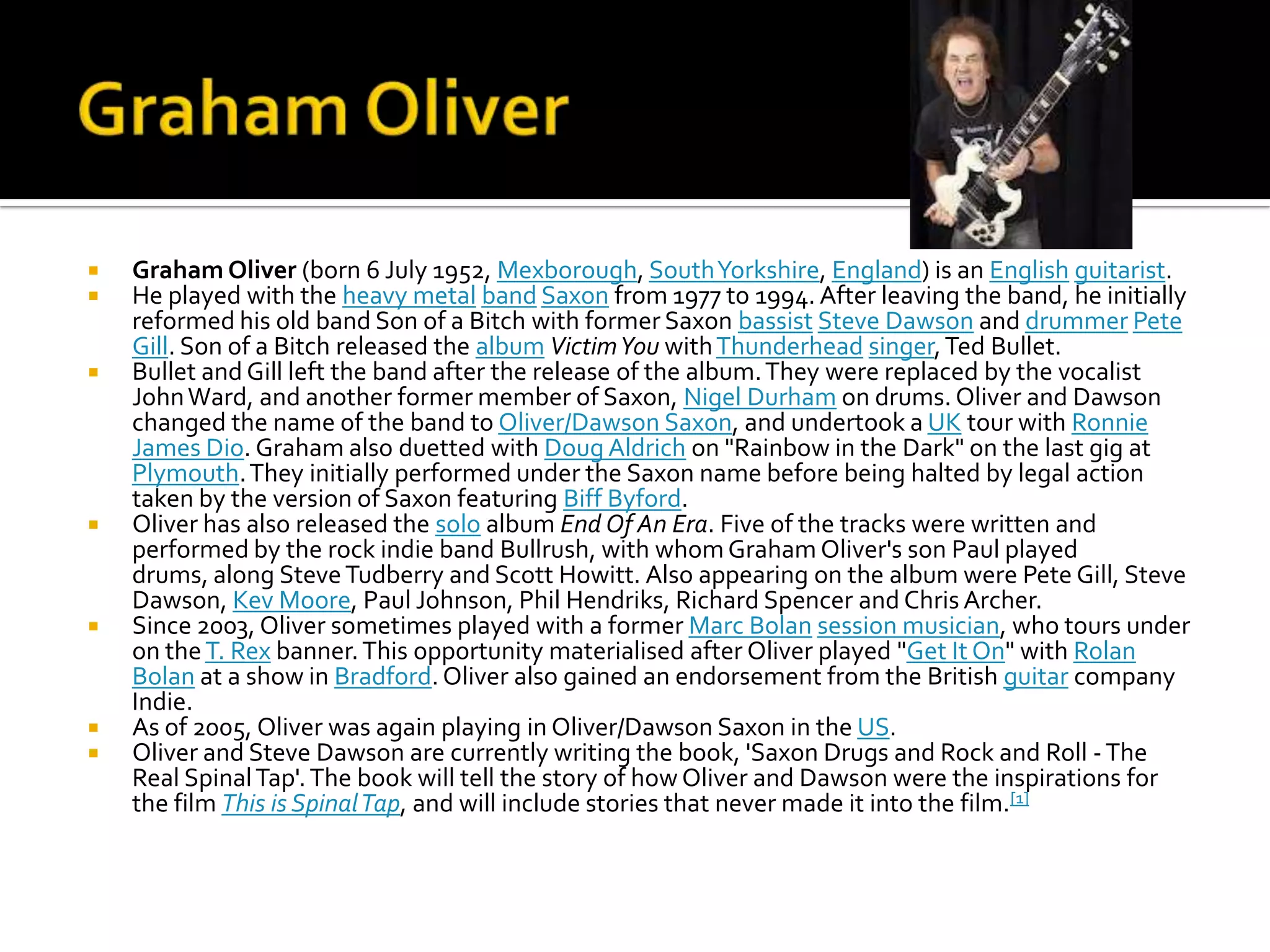    Graham Oliver (born 6 July 1952, Mexborough, South Yorkshire, England) is an English guitarist.
   He played with the heavy metal band Saxon from 1977 to 1994. After leaving the band, he initially
    reformed his old band Son of a Bitch with former Saxon bassist Steve Dawson and drummer Pete
    Gill. Son of a Bitch released the album Victim You with Thunderhead singer, Ted Bullet.
   Bullet and Gill left the band after the release of the album. They were replaced by the vocalist
    John Ward, and another former member of Saxon, Nigel Durham on drums. Oliver and Dawson
    changed the name of the band to Oliver/Dawson Saxon, and undertook a UK tour with Ronnie
    James Dio. Graham also duetted with Doug Aldrich on "Rainbow in the Dark" on the last gig at
    Plymouth. They initially performed under the Saxon name before being halted by legal action
    taken by the version of Saxon featuring Biff Byford.
   Oliver has also released the solo album End Of An Era. Five of the tracks were written and
    performed by the rock indie band Bullrush, with whom Graham Oliver's son Paul played
    drums, along Steve Tudberry and Scott Howitt. Also appearing on the album were Pete Gill, Steve
    Dawson, Kev Moore, Paul Johnson, Phil Hendriks, Richard Spencer and Chris Archer.
   Since 2003, Oliver sometimes played with a former Marc Bolan session musician, who tours under
    on the T. Rex banner. This opportunity materialised after Oliver played "Get It On" with Rolan
    Bolan at a show in Bradford. Oliver also gained an endorsement from the British guitar company
    Indie.
   As of 2005, Oliver was again playing in Oliver/Dawson Saxon in the US.
   Oliver and Steve Dawson are currently writing the book, 'Saxon Drugs and Rock and Roll - The
    Real Spinal Tap'. The book will tell the story of how Oliver and Dawson were the inspirations for
    the film This is Spinal Tap, and will include stories that never made it into the film.[1]
 