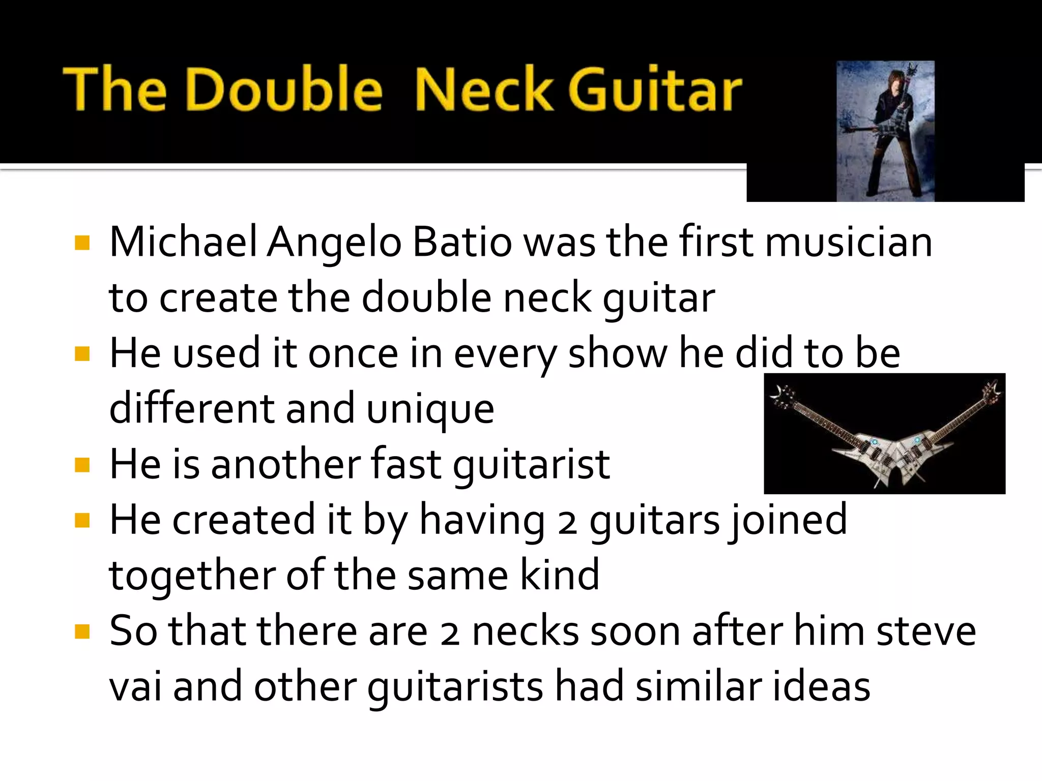    Michael Angelo Batio was the first musician
    to create the double neck guitar
   He used it once in every show he did to be
    different and unique
   He is another fast guitarist
   He created it by having 2 guitars joined
    together of the same kind
   So that there are 2 necks soon after him steve
    vai and other guitarists had similar ideas
 