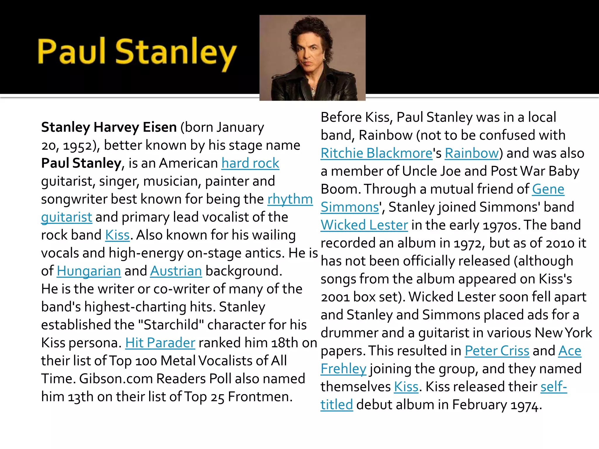 Before Kiss, Paul Stanley was in a local
Stanley Harvey Eisen (born January
                                              band, Rainbow (not to be confused with
20, 1952), better known by his stage name
                                              Ritchie Blackmore's Rainbow) and was also
Paul Stanley, is an American hard rock
                                              a member of Uncle Joe and Post War Baby
guitarist, singer, musician, painter and
                                              Boom. Through a mutual friend of Gene
songwriter best known for being the rhythm
                                              Simmons', Stanley joined Simmons' band
guitarist and primary lead vocalist of the
                                              Wicked Lester in the early 1970s. The band
rock band Kiss. Also known for his wailing
                                              recorded an album in 1972, but as of 2010 it
vocals and high-energy on-stage antics. He is
                                              has not been officially released (although
of Hungarian and Austrian background.
                                              songs from the album appeared on Kiss's
He is the writer or co-writer of many of the
                                              2001 box set). Wicked Lester soon fell apart
band's highest-charting hits. Stanley
                                              and Stanley and Simmons placed ads for a
established the "Starchild" character for his
                                              drummer and a guitarist in various New York
Kiss persona. Hit Parader ranked him 18th on
                                              papers. This resulted in Peter Criss and Ace
their list of Top 100 Metal Vocalists of All
                                              Frehley joining the group, and they named
Time. Gibson.com Readers Poll also named
                                              themselves Kiss. Kiss released their self-
him 13th on their list of Top 25 Frontmen.
                                              titled debut album in February 1974.
 