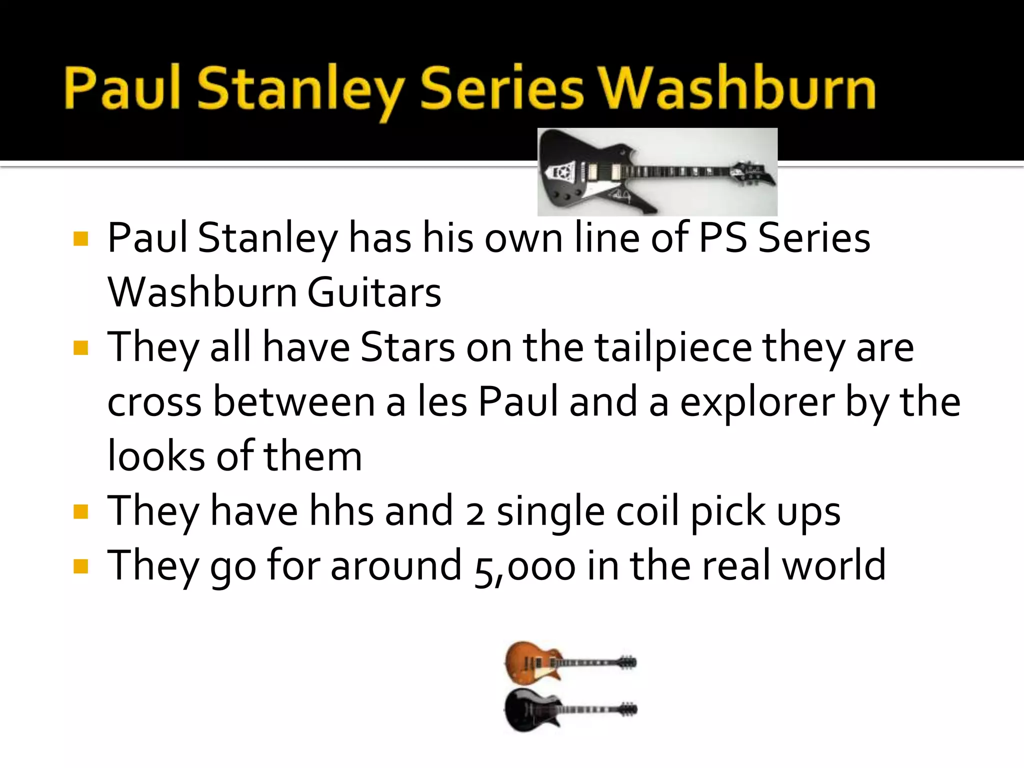    Paul Stanley has his own line of PS Series
    Washburn Guitars
   They all have Stars on the tailpiece they are
    cross between a les Paul and a explorer by the
    looks of them
   They have hhs and 2 single coil pick ups
   They go for around 5,000 in the real world
 