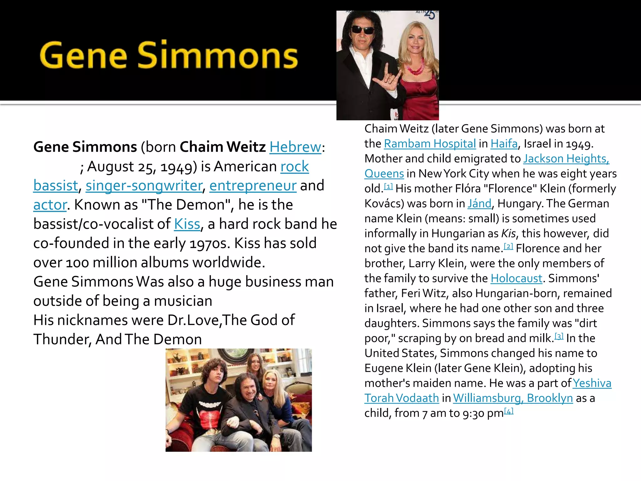 Chaim Weitz (later Gene Simmons) was born at
Gene Simmons (born Chaim Weitz Hebrew:             the Rambam Hospital in Haifa, Israel in 1949.
                                                   Mother and child emigrated to Jackson Heights,
        ; August 25, 1949) is American rock        Queens in New York City when he was eight years
bassist, singer-songwriter, entrepreneur and       old.[1] His mother Flóra "Florence" Klein (formerly
actor. Known as "The Demon", he is the             Kovács) was born in Jánd, Hungary. The German
                                                   name Klein (means: small) is sometimes used
bassist/co-vocalist of Kiss, a hard rock band he
                                                   informally in Hungarian as Kis, this however, did
co-founded in the early 1970s. Kiss has sold       not give the band its name.[2] Florence and her
over 100 million albums worldwide.                 brother, Larry Klein, were the only members of
Gene Simmons Was also a huge business man          the family to survive the Holocaust. Simmons'
                                                   father, Feri Witz, also Hungarian-born, remained
outside of being a musician                        in Israel, where he had one other son and three
His nicknames were Dr.Love,The God of              daughters. Simmons says the family was "dirt
Thunder, And The Demon                             poor," scraping by on bread and milk.[3] In the
                                                   United States, Simmons changed his name to
                                                   Eugene Klein (later Gene Klein), adopting his
                                                   mother's maiden name. He was a part of Yeshiva
                                                   Torah Vodaath in Williamsburg, Brooklyn as a
                                                   child, from 7 am to 9:30 pm[4]
 