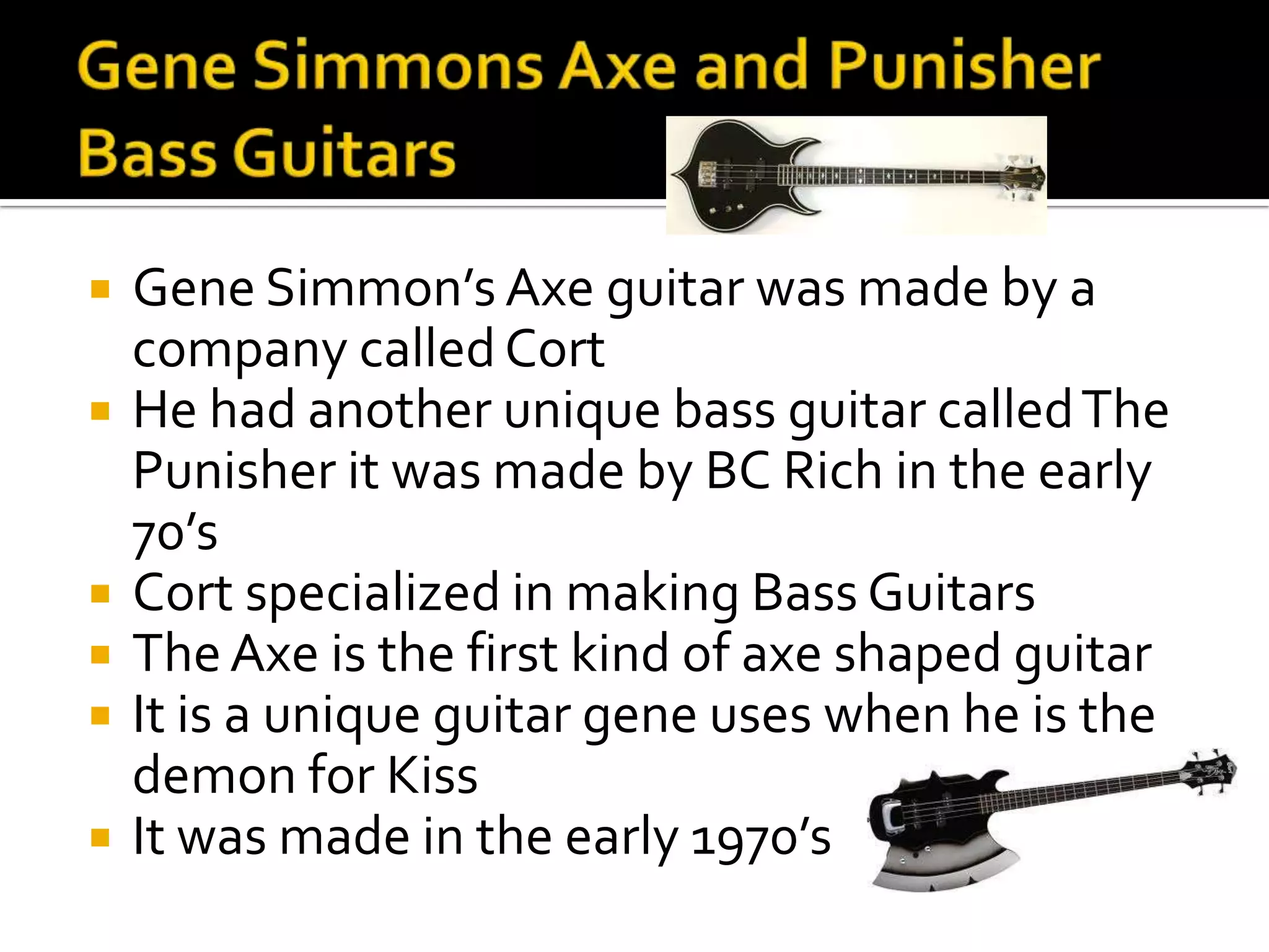    Gene Simmon’s Axe guitar was made by a
    company called Cort
   He had another unique bass guitar called The
    Punisher it was made by BC Rich in the early
    70’s
   Cort specialized in making Bass Guitars
   The Axe is the first kind of axe shaped guitar
   It is a unique guitar gene uses when he is the
    demon for Kiss
   It was made in the early 1970’s
 