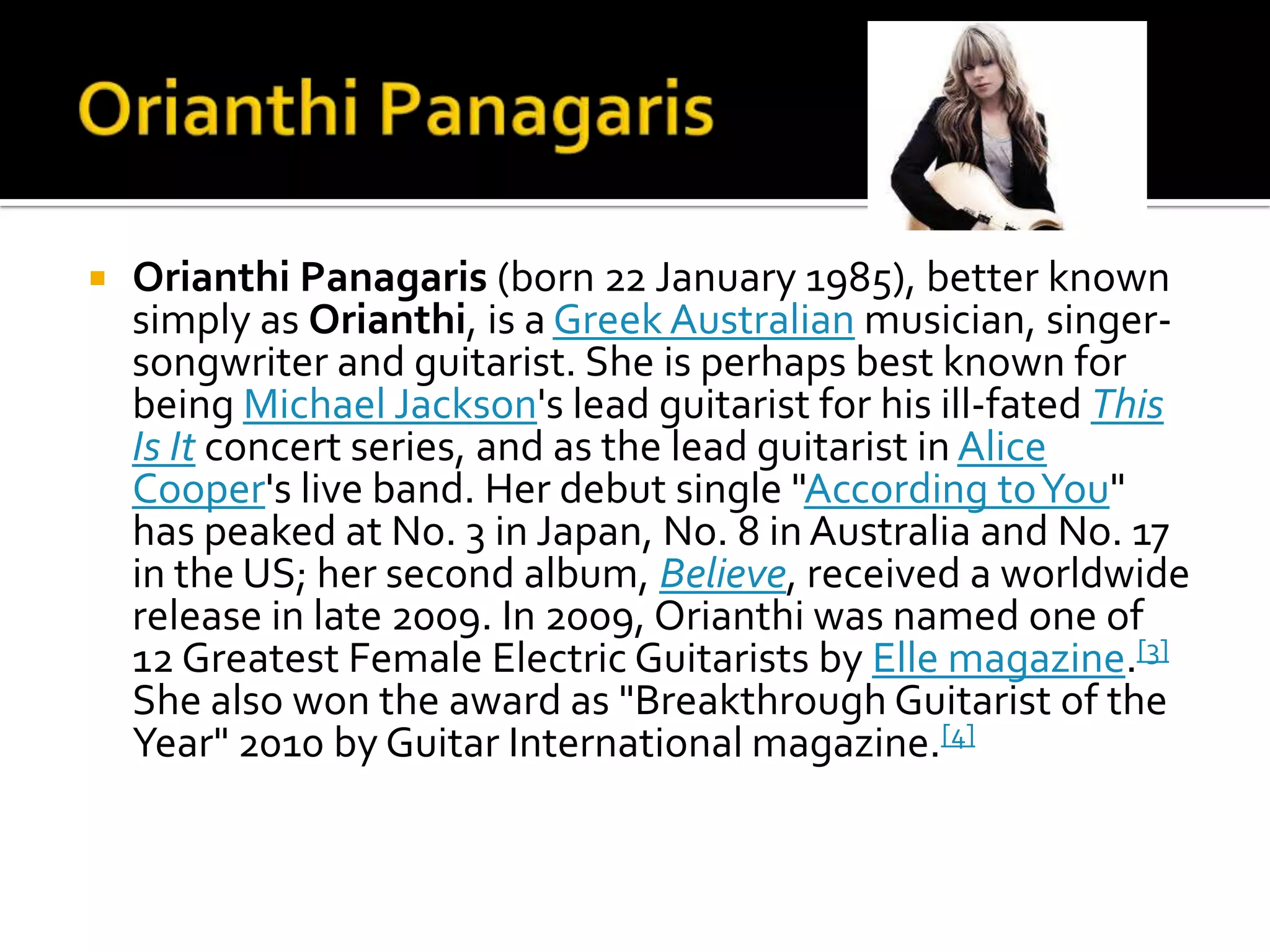    Orianthi Panagaris (born 22 January 1985), better known
    simply as Orianthi, is a Greek Australian musician, singer-
    songwriter and guitarist. She is perhaps best known for
    being Michael Jackson's lead guitarist for his ill-fated This
    Is It concert series, and as the lead guitarist in Alice
    Cooper's live band. Her debut single "According to You"
    has peaked at No. 3 in Japan, No. 8 in Australia and No. 17
    in the US; her second album, Believe, received a worldwide
    release in late 2009. In 2009, Orianthi was named one of
    12 Greatest Female Electric Guitarists by Elle magazine.[3]
    She also won the award as "Breakthrough Guitarist of the
    Year" 2010 by Guitar International magazine.[4]
 