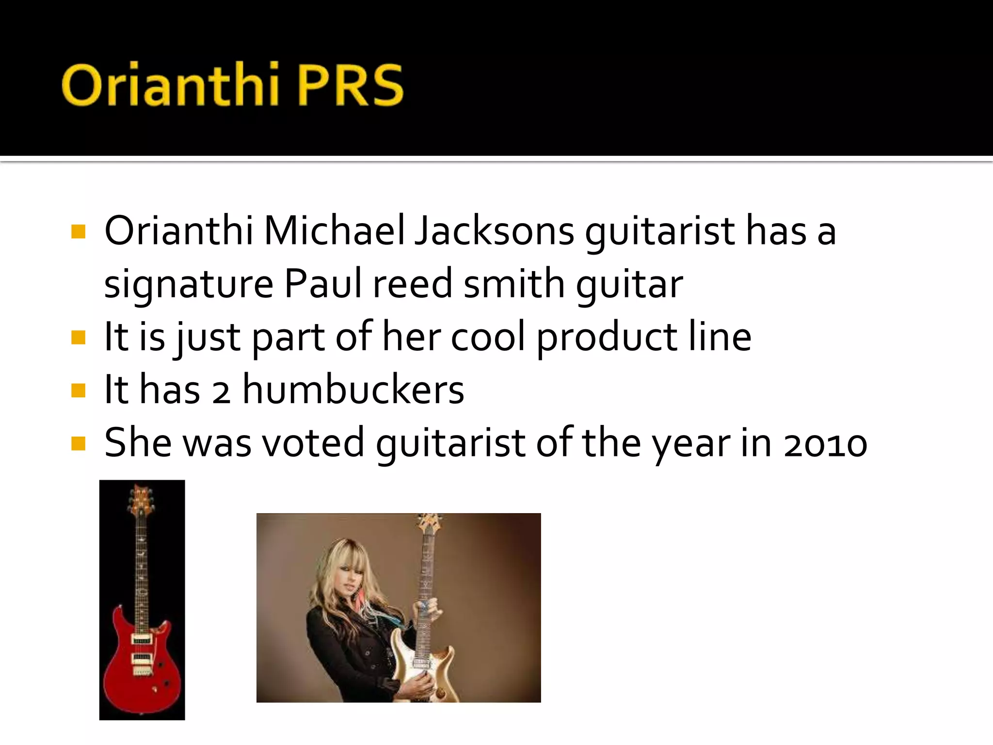    Orianthi Michael Jacksons guitarist has a
    signature Paul reed smith guitar
   It is just part of her cool product line
   It has 2 humbuckers
   She was voted guitarist of the year in 2010
 